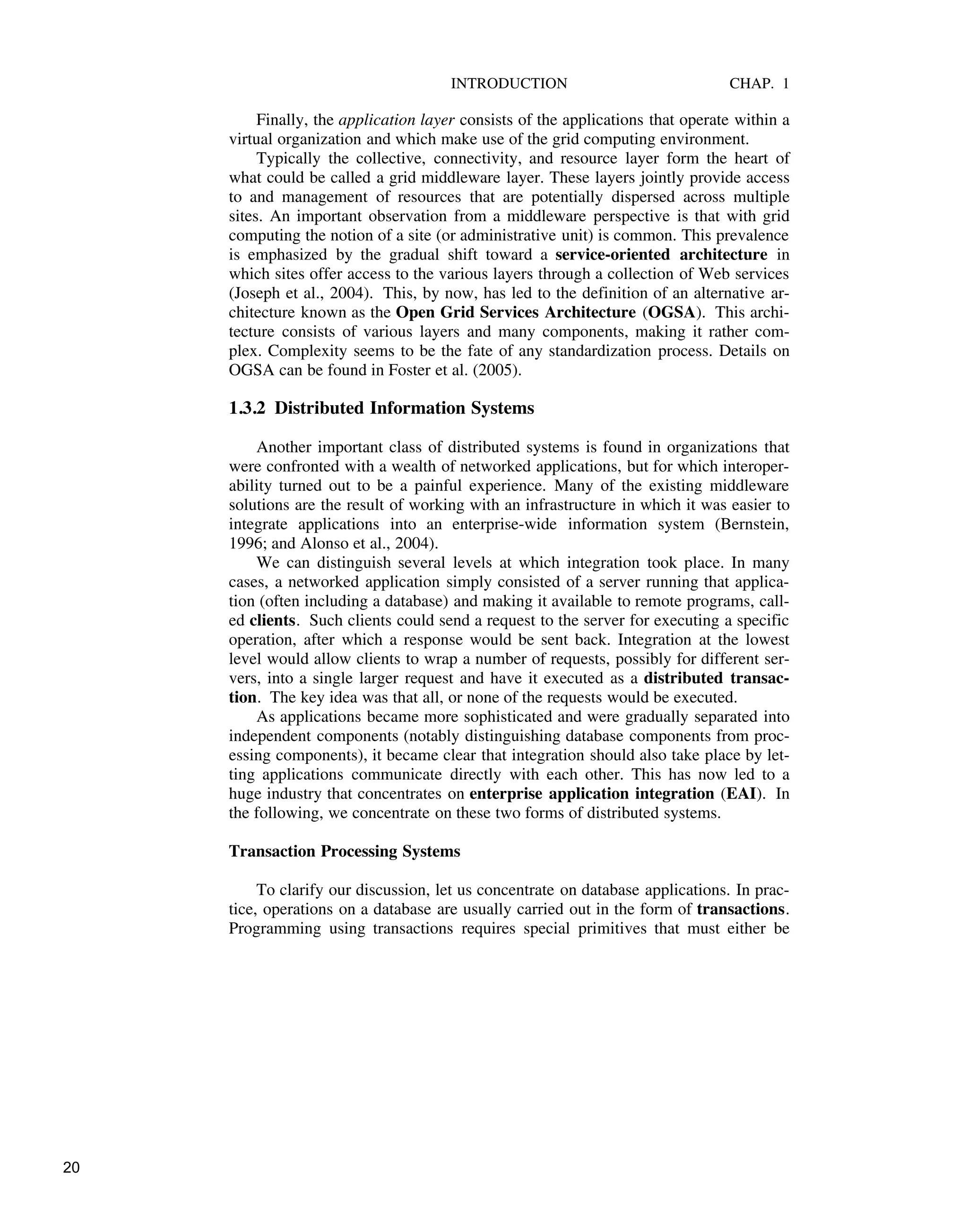 INTRODUCTION CHAP. 1
Finally, the application layer consists of the applications that operate within a
virtual organization and which make use of the grid computing environment.
Typically the collective, connectivity, and resource layer form the heart of
what could be called a grid middleware layer. These layers jointly provide access
to and management of resources that are potentially dispersed across multiple
sites. An important observation from a middleware perspective is that with grid
computing the notion of a site (or administrative unit) is common. This prevalence
is emphasized by the gradual shift toward a service-oriented architecture in
which sites offer access to the various layers through a collection of Web services
(Joseph et al., 2004). This, by now, has led to the definition of an alternative ar-
chitecture known as the Open Grid Services Architecture (OGSA). This archi-
tecture consists of various layers and many components, making it rather com-
plex. Complexity seems to be the fate of any standardization process. Details on
OGSA can be found in Foster et al. (2005).
1.3.2 Distributed Information Systems
Another important class of distributed systems is found in organizations that
were confronted with a wealth of networked applications, but for which interoper-
ability turned out to be a painful experience. Many of the existing middleware
solutions are the result of working with an infrastructure in which it was easier to
integrate applications into an enterprise-wide information system (Bernstein,
1996; and Alonso et al., 2004).
We can distinguish several levels at which integration took place. In many
cases, a networked application simply consisted of a server running that applica-
tion (often including a database) and making it available to remote programs, call-
ed clients. Such clients could send a request to the server for executing a specific
operation, after which a response would be sent back. Integration at the lowest
level would allow clients to wrap a number of requests, possibly for different ser-
vers, into a single larger request and have it executed as a distributed transac-
tion. The key idea was that all, or none of the requests would be executed.
As applications became more sophisticated and were gradually separated into
independent components (notably distinguishing database components from proc-
essing components), it became clear that integration should also take place by let-
ting applications communicate directly with each other. This has now led to a
huge industry that concentrates on enterprise application integration (EAI). In
the following, we concentrate on these two forms of distributed systems.
Transaction Processing Systems
To clarify our discussion, let us concentrate on database applications. In prac-
tice, operations on a database are usually carried out in the form of transactions.
Programming using transactions requires special primitives that must either be
20
 