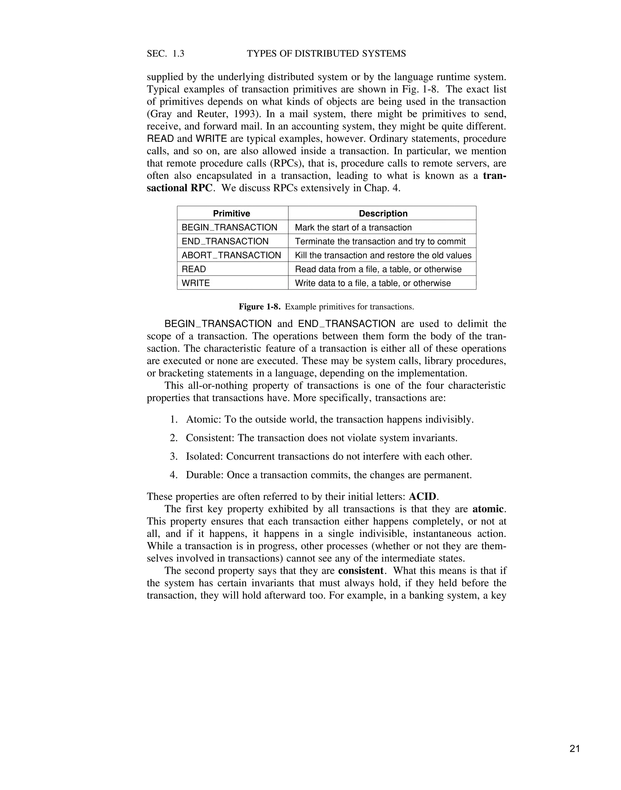 SEC. 1.3 TYPES OF DISTRIBUTED SYSTEMS
supplied by the underlying distributed system or by the language runtime system.
Typical examples of transaction primitives are shown in Fig. 1-8. The exact list
of primitives depends on what kinds of objects are being used in the transaction
(Gray and Reuter, 1993). In a mail system, there might be primitives to send,
receive, and forward mail. In an accounting system, they might be quite different.
READ and WRITE are typical examples, however. Ordinary statements, procedure
calls, and so on, are also allowed inside a transaction. In particular, we mention
that remote procedure calls (RPCs), that is, procedure calls to remote servers, are
often also encapsulated in a transaction, leading to what is known as a tran-
sactional RPC. We discuss RPCs extensively in Chap. 4.
$$$$$$$$$$$$$$$$$$$$$$$$$$$$$$$$$$$$$$$$$$$$$$$$$$$$$$$$$$$$$$$$$$$$
Primitive Description
$$$$$$$$$$$$$$$$$$$$$$$$$$$$$$$$$$$$$$$$$$$$$$$$$$$$$$$$$$$$$$$$$$$$
BEGIN"TRANSACTION Mark the start of a transaction
$$$$$$$$$$$$$$$$$$$$$$$$$$$$$$$$$$$$$$$$$$$$$$$$$$$$$$$$$$$$$$$$$$$$
END"TRANSACTION Terminate the transaction and try to commit
$$$$$$$$$$$$$$$$$$$$$$$$$$$$$$$$$$$$$$$$$$$$$$$$$$$$$$$$$$$$$$$$$$$$
ABORT"TRANSACTION Kill the transaction and restore the old values
$$$$$$$$$$$$$$$$$$$$$$$$$$$$$$$$$$$$$$$$$$$$$$$$$$$$$$$$$$$$$$$$$$$$
READ Read data from a file, a table, or otherwise
$$$$$$$$$$$$$$$$$$$$$$$$$$$$$$$$$$$$$$$$$$$$$$$$$$$$$$$$$$$$$$$$$$$$
WRITE Write data to a file, a table, or otherwise
$$$$$$$$$$$$$$$$$$$$$$$$$$$$$$$$$$$$$$$$$$$$$$$$$$$$$$$$$$$$$$$$$$$$
!!
!
!
!
!
!
!
!
!
!!
!
!
!
!
!
!
!
!
!!
!
!
!
!
!
!
!
!
Figure 1-8. Example primitives for transactions.
BEGIN#TRANSACTION and END#TRANSACTION are used to delimit the
scope of a transaction. The operations between them form the body of the tran-
saction. The characteristic feature of a transaction is either all of these operations
are executed or none are executed. These may be system calls, library procedures,
or bracketing statements in a language, depending on the implementation.
This all-or-nothing property of transactions is one of the four characteristic
properties that transactions have. More specifically, transactions are:
1. Atomic: To the outside world, the transaction happens indivisibly.
2. Consistent: The transaction does not violate system invariants.
3. Isolated: Concurrent transactions do not interfere with each other.
4. Durable: Once a transaction commits, the changes are permanent.
These properties are often referred to by their initial letters: ACID.
The first key property exhibited by all transactions is that they are atomic.
This property ensures that each transaction either happens completely, or not at
all, and if it happens, it happens in a single indivisible, instantaneous action.
While a transaction is in progress, other processes (whether or not they are them-
selves involved in transactions) cannot see any of the intermediate states.
The second property says that they are consistent. What this means is that if
the system has certain invariants that must always hold, if they held before the
transaction, they will hold afterward too. For example, in a banking system, a key
21
 