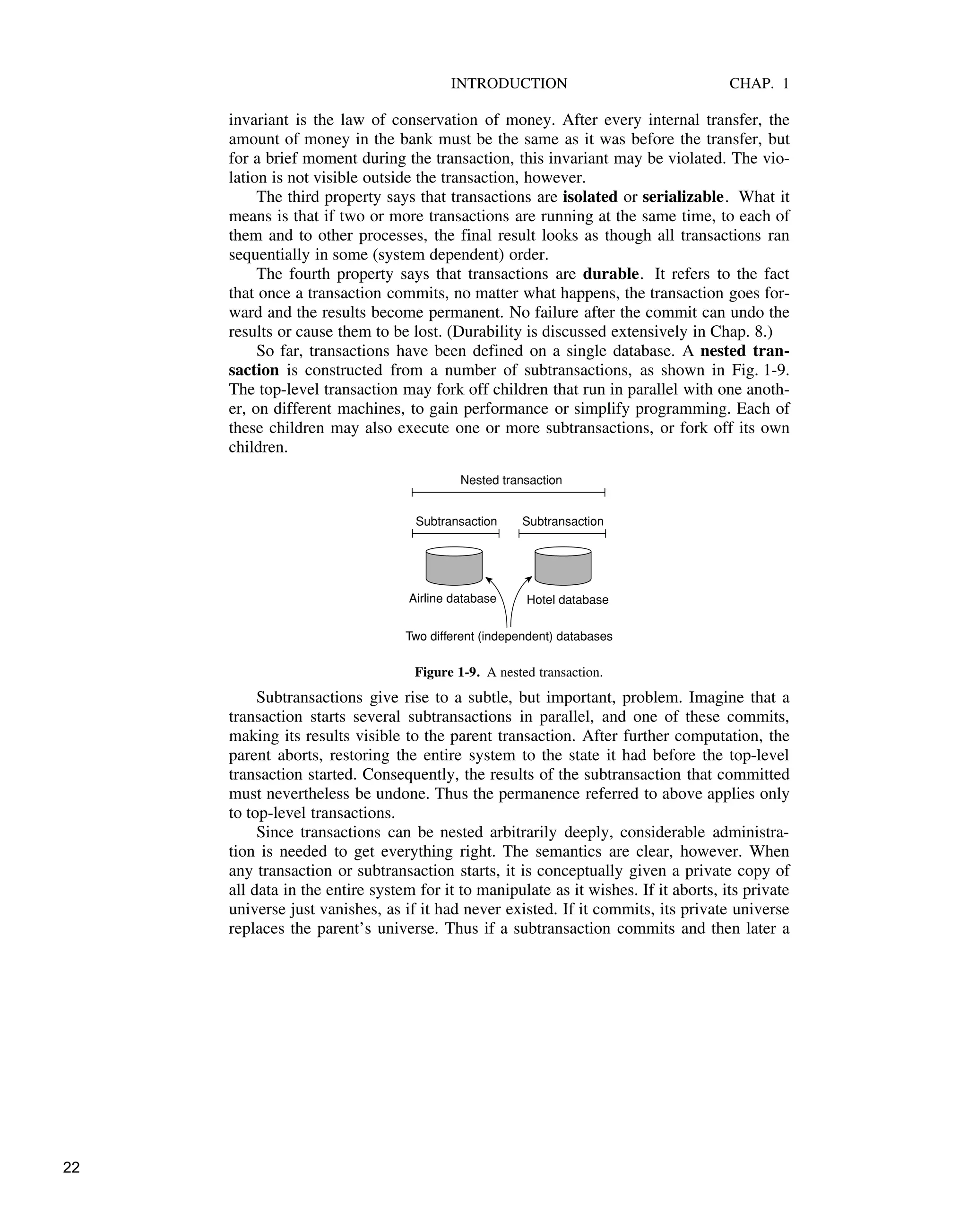 INTRODUCTION CHAP. 1
invariant is the law of conservation of money. After every internal transfer, the
amount of money in the bank must be the same as it was before the transfer, but
for a brief moment during the transaction, this invariant may be violated. The vio-
lation is not visible outside the transaction, however.
The third property says that transactions are isolated or serializable. What it
means is that if two or more transactions are running at the same time, to each of
them and to other processes, the final result looks as though all transactions ran
sequentially in some (system dependent) order.
The fourth property says that transactions are durable. It refers to the fact
that once a transaction commits, no matter what happens, the transaction goes for-
ward and the results become permanent. No failure after the commit can undo the
results or cause them to be lost. (Durability is discussed extensively in Chap. 8.)
So far, transactions have been defined on a single database. A nested tran-
saction is constructed from a number of subtransactions, as shown in Fig. 1-9.
The top-level transaction may fork off children that run in parallel with one anoth-
er, on different machines, to gain performance or simplify programming. Each of
these children may also execute one or more subtransactions, or fork off its own
children.
Airline database Hotel database
Subtransaction Subtransaction
Nested transaction
Two different (independent) databases
Figure 1-9. A nested transaction.
Subtransactions give rise to a subtle, but important, problem. Imagine that a
transaction starts several subtransactions in parallel, and one of these commits,
making its results visible to the parent transaction. After further computation, the
parent aborts, restoring the entire system to the state it had before the top-level
transaction started. Consequently, the results of the subtransaction that committed
must nevertheless be undone. Thus the permanence referred to above applies only
to top-level transactions.
Since transactions can be nested arbitrarily deeply, considerable administra-
tion is needed to get everything right. The semantics are clear, however. When
any transaction or subtransaction starts, it is conceptually given a private copy of
all data in the entire system for it to manipulate as it wishes. If it aborts, its private
universe just vanishes, as if it had never existed. If it commits, its private universe
replaces the parent’s universe. Thus if a subtransaction commits and then later a
22
 