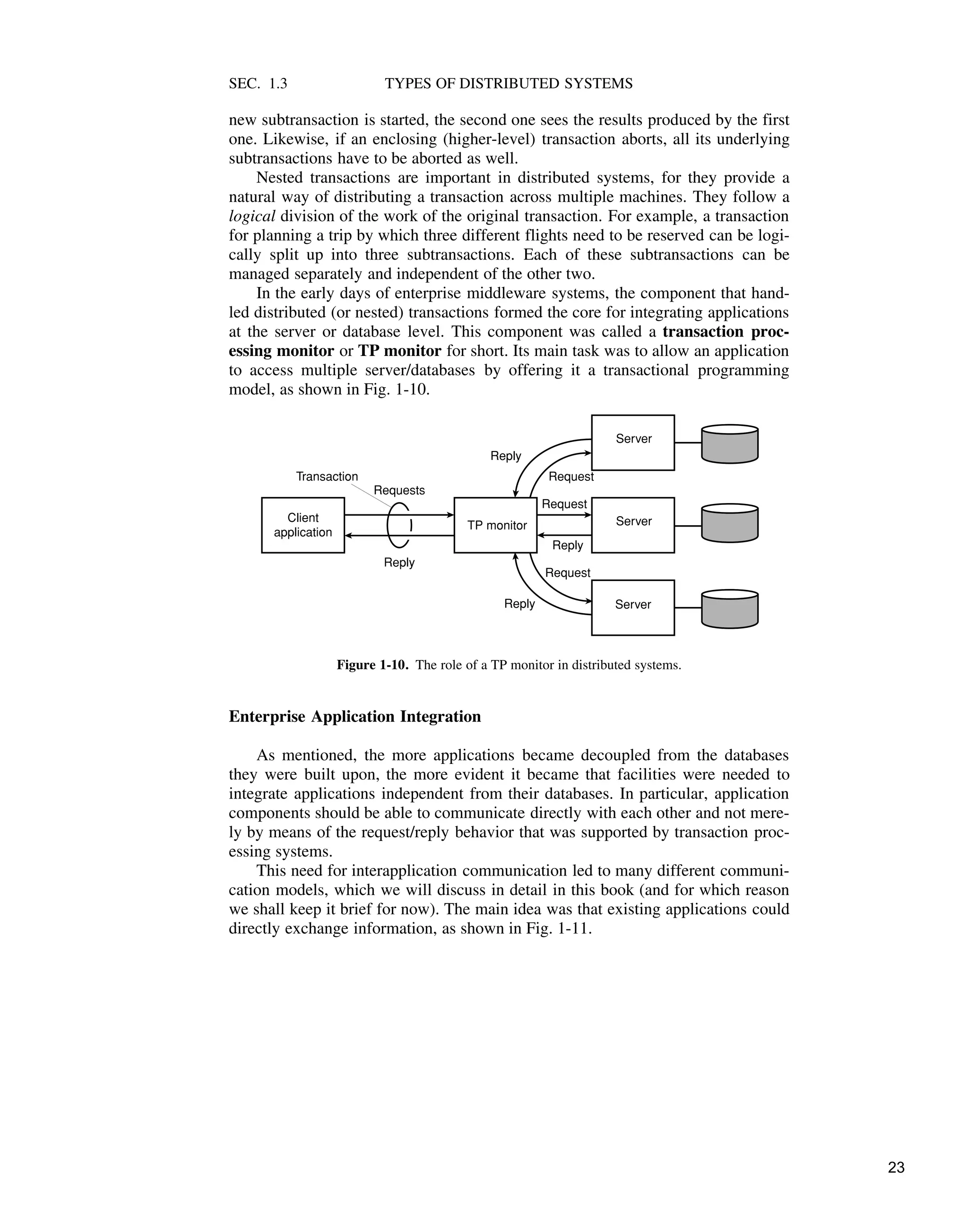 SEC. 1.3 TYPES OF DISTRIBUTED SYSTEMS
new subtransaction is started, the second one sees the results produced by the first
one. Likewise, if an enclosing (higher-level) transaction aborts, all its underlying
subtransactions have to be aborted as well.
Nested transactions are important in distributed systems, for they provide a
natural way of distributing a transaction across multiple machines. They follow a
logical division of the work of the original transaction. For example, a transaction
for planning a trip by which three different flights need to be reserved can be logi-
cally split up into three subtransactions. Each of these subtransactions can be
managed separately and independent of the other two.
In the early days of enterprise middleware systems, the component that hand-
led distributed (or nested) transactions formed the core for integrating applications
at the server or database level. This component was called a transaction proc-
essing monitor or TP monitor for short. Its main task was to allow an application
to access multiple server/databases by offering it a transactional programming
model, as shown in Fig. 1-10.
TP monitor
Server
Server
Server
Client
application
Requests
Reply
Request
Request
Request
Reply
Reply
Reply
Transaction
Figure 1-10. The role of a TP monitor in distributed systems.
Enterprise Application Integration
As mentioned, the more applications became decoupled from the databases
they were built upon, the more evident it became that facilities were needed to
integrate applications independent from their databases. In particular, application
components should be able to communicate directly with each other and not mere-
ly by means of the request/reply behavior that was supported by transaction proc-
essing systems.
This need for interapplication communication led to many different communi-
cation models, which we will discuss in detail in this book (and for which reason
we shall keep it brief for now). The main idea was that existing applications could
directly exchange information, as shown in Fig. 1-11.
23
 