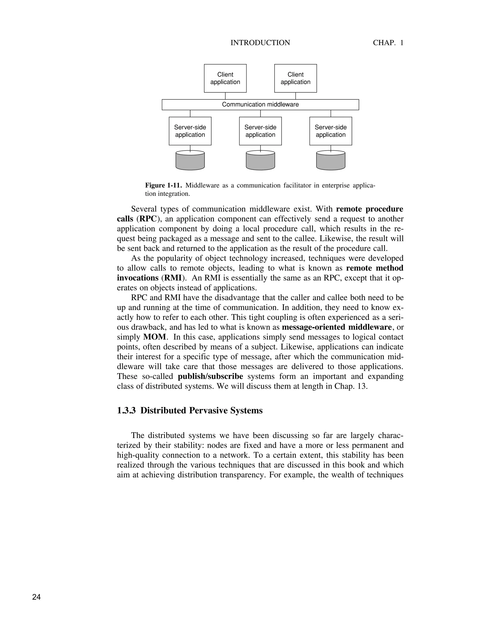 INTRODUCTION CHAP. 1
Server-side
application
Server-side
application
Server-side
application
Client
application
Client
application
Communication middleware
Figure 1-11. Middleware as a communication facilitator in enterprise applica-
tion integration.
Several types of communication middleware exist. With remote procedure
calls (RPC), an application component can effectively send a request to another
application component by doing a local procedure call, which results in the re-
quest being packaged as a message and sent to the callee. Likewise, the result will
be sent back and returned to the application as the result of the procedure call.
As the popularity of object technology increased, techniques were developed
to allow calls to remote objects, leading to what is known as remote method
invocations (RMI). An RMI is essentially the same as an RPC, except that it op-
erates on objects instead of applications.
RPC and RMI have the disadvantage that the caller and callee both need to be
up and running at the time of communication. In addition, they need to know ex-
actly how to refer to each other. This tight coupling is often experienced as a seri-
ous drawback, and has led to what is known as message-oriented middleware, or
simply MOM. In this case, applications simply send messages to logical contact
points, often described by means of a subject. Likewise, applications can indicate
their interest for a specific type of message, after which the communication mid-
dleware will take care that those messages are delivered to those applications.
These so-called publish/subscribe systems form an important and expanding
class of distributed systems. We will discuss them at length in Chap. 13.
1.3.3 Distributed Pervasive Systems
The distributed systems we have been discussing so far are largely charac-
terized by their stability: nodes are fixed and have a more or less permanent and
high-quality connection to a network. To a certain extent, this stability has been
realized through the various techniques that are discussed in this book and which
aim at achieving distribution transparency. For example, the wealth of techniques
24
 