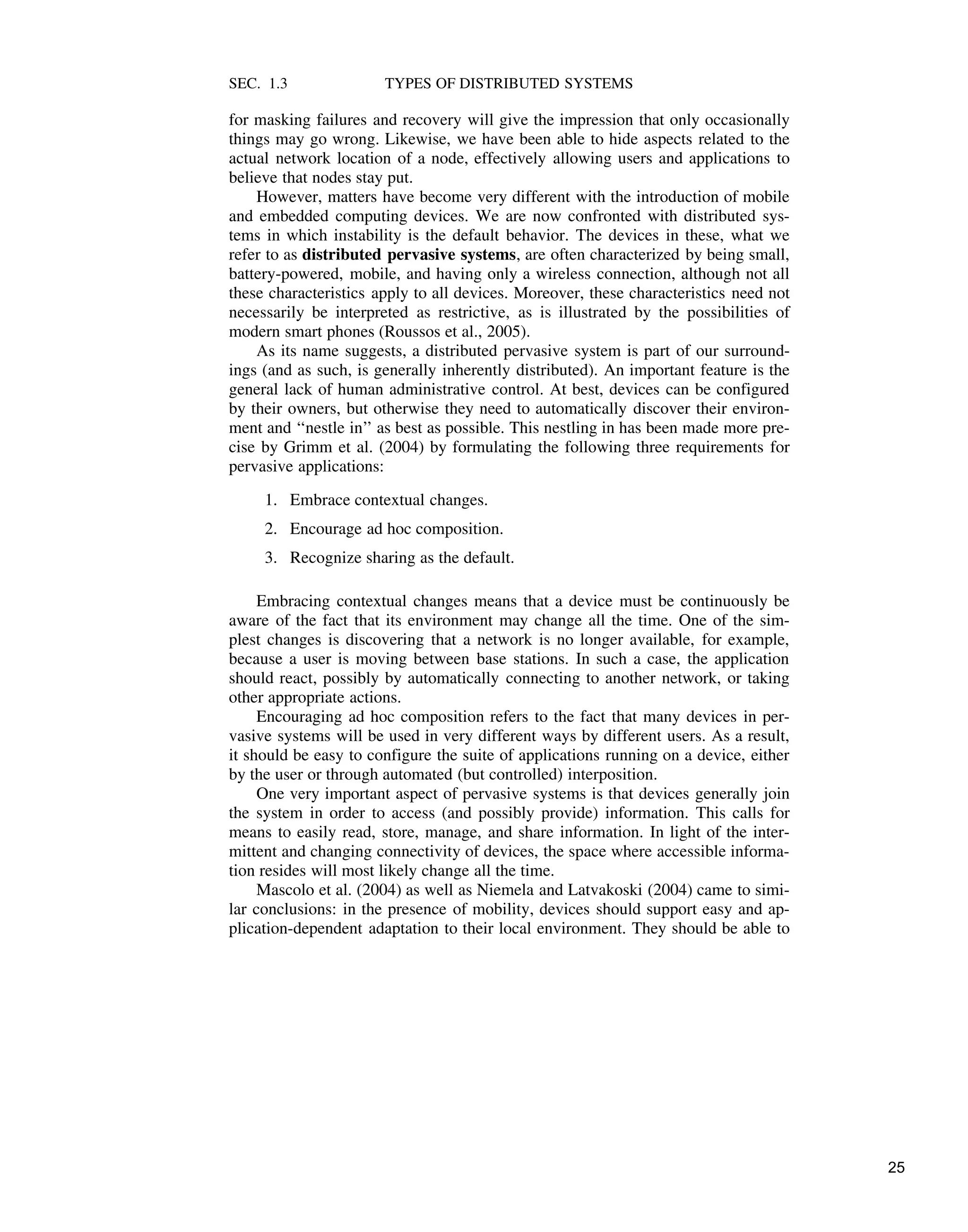 SEC. 1.3 TYPES OF DISTRIBUTED SYSTEMS
for masking failures and recovery will give the impression that only occasionally
things may go wrong. Likewise, we have been able to hide aspects related to the
actual network location of a node, effectively allowing users and applications to
believe that nodes stay put.
However, matters have become very different with the introduction of mobile
and embedded computing devices. We are now confronted with distributed sys-
tems in which instability is the default behavior. The devices in these, what we
refer to as distributed pervasive systems, are often characterized by being small,
battery-powered, mobile, and having only a wireless connection, although not all
these characteristics apply to all devices. Moreover, these characteristics need not
necessarily be interpreted as restrictive, as is illustrated by the possibilities of
modern smart phones (Roussos et al., 2005).
As its name suggests, a distributed pervasive system is part of our surround-
ings (and as such, is generally inherently distributed). An important feature is the
general lack of human administrative control. At best, devices can be configured
by their owners, but otherwise they need to automatically discover their environ-
ment and ‘‘nestle in’’ as best as possible. This nestling in has been made more pre-
cise by Grimm et al. (2004) by formulating the following three requirements for
pervasive applications:
1. Embrace contextual changes.
2. Encourage ad hoc composition.
3. Recognize sharing as the default.
Embracing contextual changes means that a device must be continuously be
aware of the fact that its environment may change all the time. One of the sim-
plest changes is discovering that a network is no longer available, for example,
because a user is moving between base stations. In such a case, the application
should react, possibly by automatically connecting to another network, or taking
other appropriate actions.
Encouraging ad hoc composition refers to the fact that many devices in per-
vasive systems will be used in very different ways by different users. As a result,
it should be easy to configure the suite of applications running on a device, either
by the user or through automated (but controlled) interposition.
One very important aspect of pervasive systems is that devices generally join
the system in order to access (and possibly provide) information. This calls for
means to easily read, store, manage, and share information. In light of the inter-
mittent and changing connectivity of devices, the space where accessible informa-
tion resides will most likely change all the time.
Mascolo et al. (2004) as well as Niemela and Latvakoski (2004) came to simi-
lar conclusions: in the presence of mobility, devices should support easy and ap-
plication-dependent adaptation to their local environment. They should be able to
25
 
