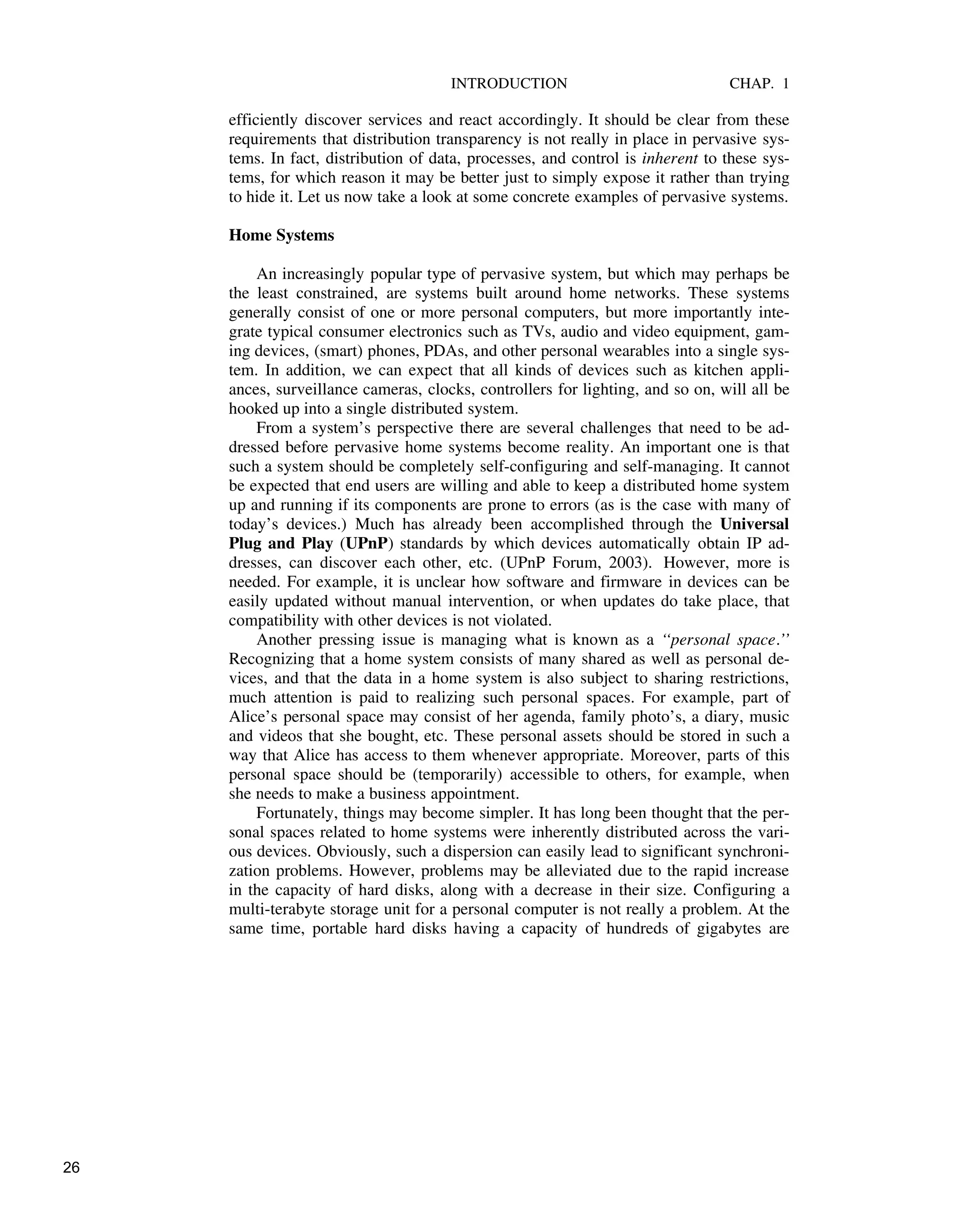 INTRODUCTION CHAP. 1
efficiently discover services and react accordingly. It should be clear from these
requirements that distribution transparency is not really in place in pervasive sys-
tems. In fact, distribution of data, processes, and control is inherent to these sys-
tems, for which reason it may be better just to simply expose it rather than trying
to hide it. Let us now take a look at some concrete examples of pervasive systems.
Home Systems
An increasingly popular type of pervasive system, but which may perhaps be
the least constrained, are systems built around home networks. These systems
generally consist of one or more personal computers, but more importantly inte-
grate typical consumer electronics such as TVs, audio and video equipment, gam-
ing devices, (smart) phones, PDAs, and other personal wearables into a single sys-
tem. In addition, we can expect that all kinds of devices such as kitchen appli-
ances, surveillance cameras, clocks, controllers for lighting, and so on, will all be
hooked up into a single distributed system.
From a system’s perspective there are several challenges that need to be ad-
dressed before pervasive home systems become reality. An important one is that
such a system should be completely self-configuring and self-managing. It cannot
be expected that end users are willing and able to keep a distributed home system
up and running if its components are prone to errors (as is the case with many of
today’s devices.) Much has already been accomplished through the Universal
Plug and Play (UPnP) standards by which devices automatically obtain IP ad-
dresses, can discover each other, etc. (UPnP Forum, 2003). However, more is
needed. For example, it is unclear how software and firmware in devices can be
easily updated without manual intervention, or when updates do take place, that
compatibility with other devices is not violated.
Another pressing issue is managing what is known as a ‘‘personal space.’’
Recognizing that a home system consists of many shared as well as personal de-
vices, and that the data in a home system is also subject to sharing restrictions,
much attention is paid to realizing such personal spaces. For example, part of
Alice’s personal space may consist of her agenda, family photo’s, a diary, music
and videos that she bought, etc. These personal assets should be stored in such a
way that Alice has access to them whenever appropriate. Moreover, parts of this
personal space should be (temporarily) accessible to others, for example, when
she needs to make a business appointment.
Fortunately, things may become simpler. It has long been thought that the per-
sonal spaces related to home systems were inherently distributed across the vari-
ous devices. Obviously, such a dispersion can easily lead to significant synchroni-
zation problems. However, problems may be alleviated due to the rapid increase
in the capacity of hard disks, along with a decrease in their size. Configuring a
multi-terabyte storage unit for a personal computer is not really a problem. At the
same time, portable hard disks having a capacity of hundreds of gigabytes are
26
 