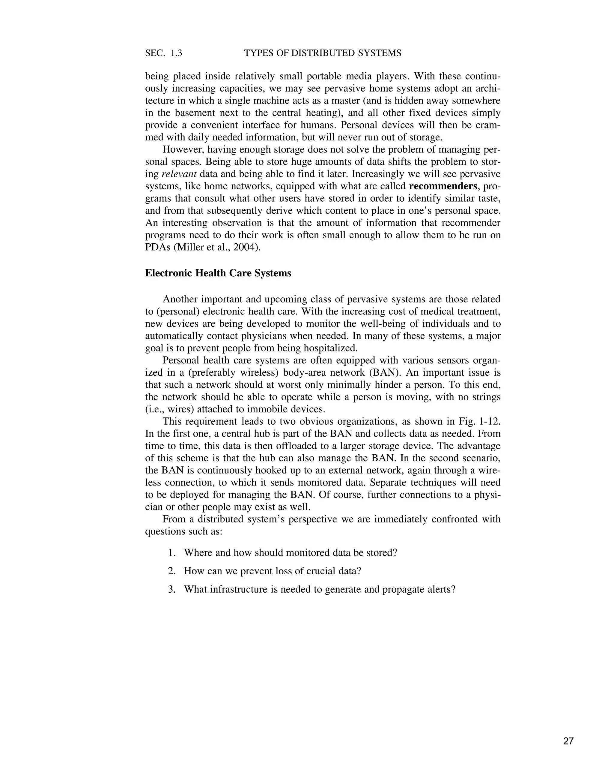 SEC. 1.3 TYPES OF DISTRIBUTED SYSTEMS
being placed inside relatively small portable media players. With these continu-
ously increasing capacities, we may see pervasive home systems adopt an archi-
tecture in which a single machine acts as a master (and is hidden away somewhere
in the basement next to the central heating), and all other fixed devices simply
provide a convenient interface for humans. Personal devices will then be cram-
med with daily needed information, but will never run out of storage.
However, having enough storage does not solve the problem of managing per-
sonal spaces. Being able to store huge amounts of data shifts the problem to stor-
ing relevant data and being able to find it later. Increasingly we will see pervasive
systems, like home networks, equipped with what are called recommenders, pro-
grams that consult what other users have stored in order to identify similar taste,
and from that subsequently derive which content to place in one’s personal space.
An interesting observation is that the amount of information that recommender
programs need to do their work is often small enough to allow them to be run on
PDAs (Miller et al., 2004).
Electronic Health Care Systems
Another important and upcoming class of pervasive systems are those related
to (personal) electronic health care. With the increasing cost of medical treatment,
new devices are being developed to monitor the well-being of individuals and to
automatically contact physicians when needed. In many of these systems, a major
goal is to prevent people from being hospitalized.
Personal health care systems are often equipped with various sensors organ-
ized in a (preferably wireless) body-area network (BAN). An important issue is
that such a network should at worst only minimally hinder a person. To this end,
the network should be able to operate while a person is moving, with no strings
(i.e., wires) attached to immobile devices.
This requirement leads to two obvious organizations, as shown in Fig. 1-12.
In the first one, a central hub is part of the BAN and collects data as needed. From
time to time, this data is then offloaded to a larger storage device. The advantage
of this scheme is that the hub can also manage the BAN. In the second scenario,
the BAN is continuously hooked up to an external network, again through a wire-
less connection, to which it sends monitored data. Separate techniques will need
to be deployed for managing the BAN. Of course, further connections to a physi-
cian or other people may exist as well.
From a distributed system’s perspective we are immediately confronted with
questions such as:
1. Where and how should monitored data be stored?
2. How can we prevent loss of crucial data?
3. What infrastructure is needed to generate and propagate alerts?
27
 