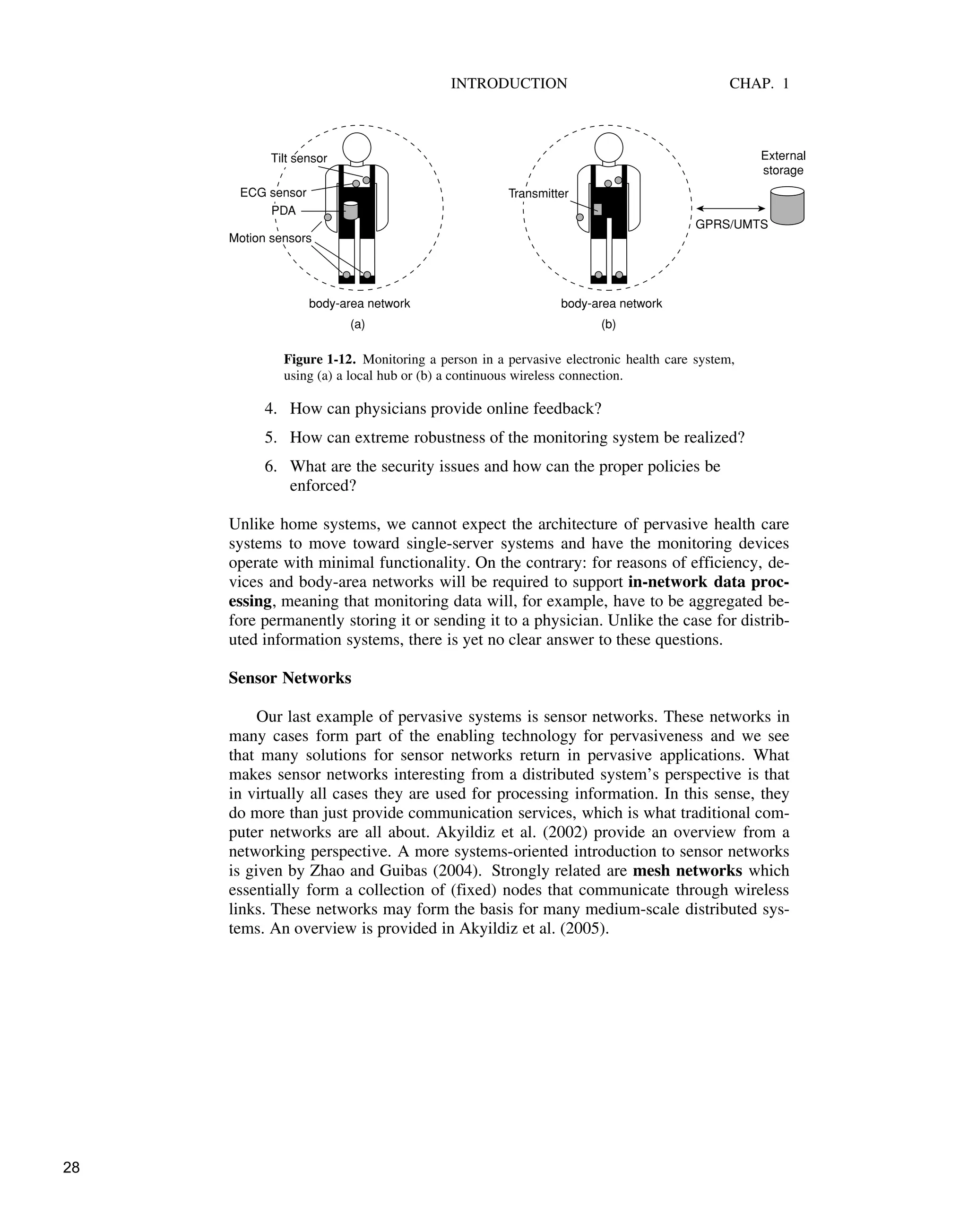 INTRODUCTION CHAP. 1
body-area network body-area network
ECG sensor
Motion sensors
Tilt sensor
PDA
Transmitter
External
storage
GPRS/UMTS
(a) (b)
Figure 1-12. Monitoring a person in a pervasive electronic health care system,
using (a) a local hub or (b) a continuous wireless connection.
4. How can physicians provide online feedback?
5. How can extreme robustness of the monitoring system be realized?
6. What are the security issues and how can the proper policies be
enforced?
Unlike home systems, we cannot expect the architecture of pervasive health care
systems to move toward single-server systems and have the monitoring devices
operate with minimal functionality. On the contrary: for reasons of efficiency, de-
vices and body-area networks will be required to support in-network data proc-
essing, meaning that monitoring data will, for example, have to be aggregated be-
fore permanently storing it or sending it to a physician. Unlike the case for distrib-
uted information systems, there is yet no clear answer to these questions.
Sensor Networks
Our last example of pervasive systems is sensor networks. These networks in
many cases form part of the enabling technology for pervasiveness and we see
that many solutions for sensor networks return in pervasive applications. What
makes sensor networks interesting from a distributed system’s perspective is that
in virtually all cases they are used for processing information. In this sense, they
do more than just provide communication services, which is what traditional com-
puter networks are all about. Akyildiz et al. (2002) provide an overview from a
networking perspective. A more systems-oriented introduction to sensor networks
is given by Zhao and Guibas (2004). Strongly related are mesh networks which
essentially form a collection of (fixed) nodes that communicate through wireless
links. These networks may form the basis for many medium-scale distributed sys-
tems. An overview is provided in Akyildiz et al. (2005).
28
 