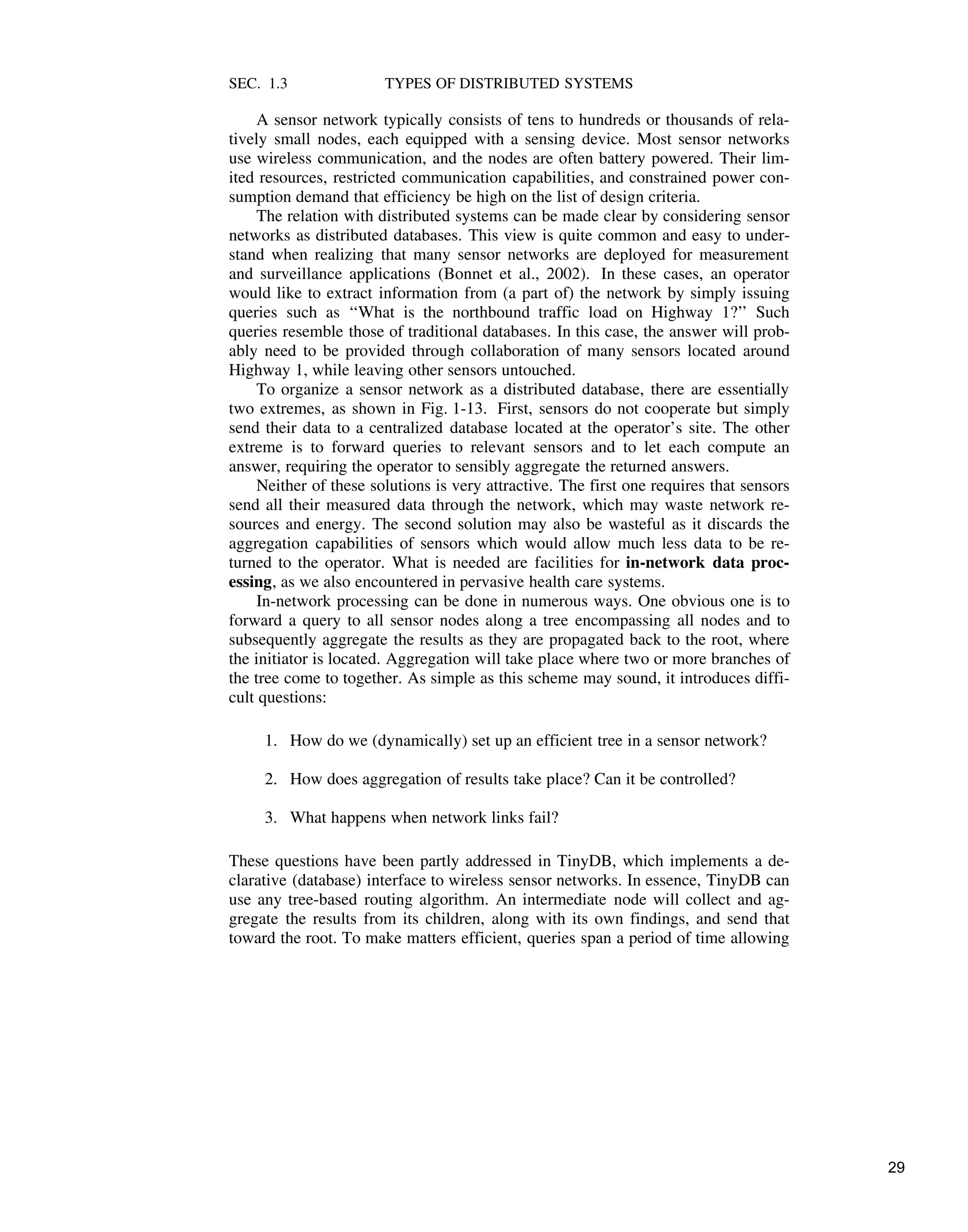 SEC. 1.3 TYPES OF DISTRIBUTED SYSTEMS
A sensor network typically consists of tens to hundreds or thousands of rela-
tively small nodes, each equipped with a sensing device. Most sensor networks
use wireless communication, and the nodes are often battery powered. Their lim-
ited resources, restricted communication capabilities, and constrained power con-
sumption demand that efficiency be high on the list of design criteria.
The relation with distributed systems can be made clear by considering sensor
networks as distributed databases. This view is quite common and easy to under-
stand when realizing that many sensor networks are deployed for measurement
and surveillance applications (Bonnet et al., 2002). In these cases, an operator
would like to extract information from (a part of) the network by simply issuing
queries such as ‘‘What is the northbound traffic load on Highway 1?’’ Such
queries resemble those of traditional databases. In this case, the answer will prob-
ably need to be provided through collaboration of many sensors located around
Highway 1, while leaving other sensors untouched.
To organize a sensor network as a distributed database, there are essentially
two extremes, as shown in Fig. 1-13. First, sensors do not cooperate but simply
send their data to a centralized database located at the operator’s site. The other
extreme is to forward queries to relevant sensors and to let each compute an
answer, requiring the operator to sensibly aggregate the returned answers.
Neither of these solutions is very attractive. The first one requires that sensors
send all their measured data through the network, which may waste network re-
sources and energy. The second solution may also be wasteful as it discards the
aggregation capabilities of sensors which would allow much less data to be re-
turned to the operator. What is needed are facilities for in-network data proc-
essing, as we also encountered in pervasive health care systems.
In-network processing can be done in numerous ways. One obvious one is to
forward a query to all sensor nodes along a tree encompassing all nodes and to
subsequently aggregate the results as they are propagated back to the root, where
the initiator is located. Aggregation will take place where two or more branches of
the tree come to together. As simple as this scheme may sound, it introduces diffi-
cult questions:
1. How do we (dynamically) set up an efficient tree in a sensor network?
2. How does aggregation of results take place? Can it be controlled?
3. What happens when network links fail?
These questions have been partly addressed in TinyDB, which implements a de-
clarative (database) interface to wireless sensor networks. In essence, TinyDB can
use any tree-based routing algorithm. An intermediate node will collect and ag-
gregate the results from its children, along with its own findings, and send that
toward the root. To make matters efficient, queries span a period of time allowing
29
 