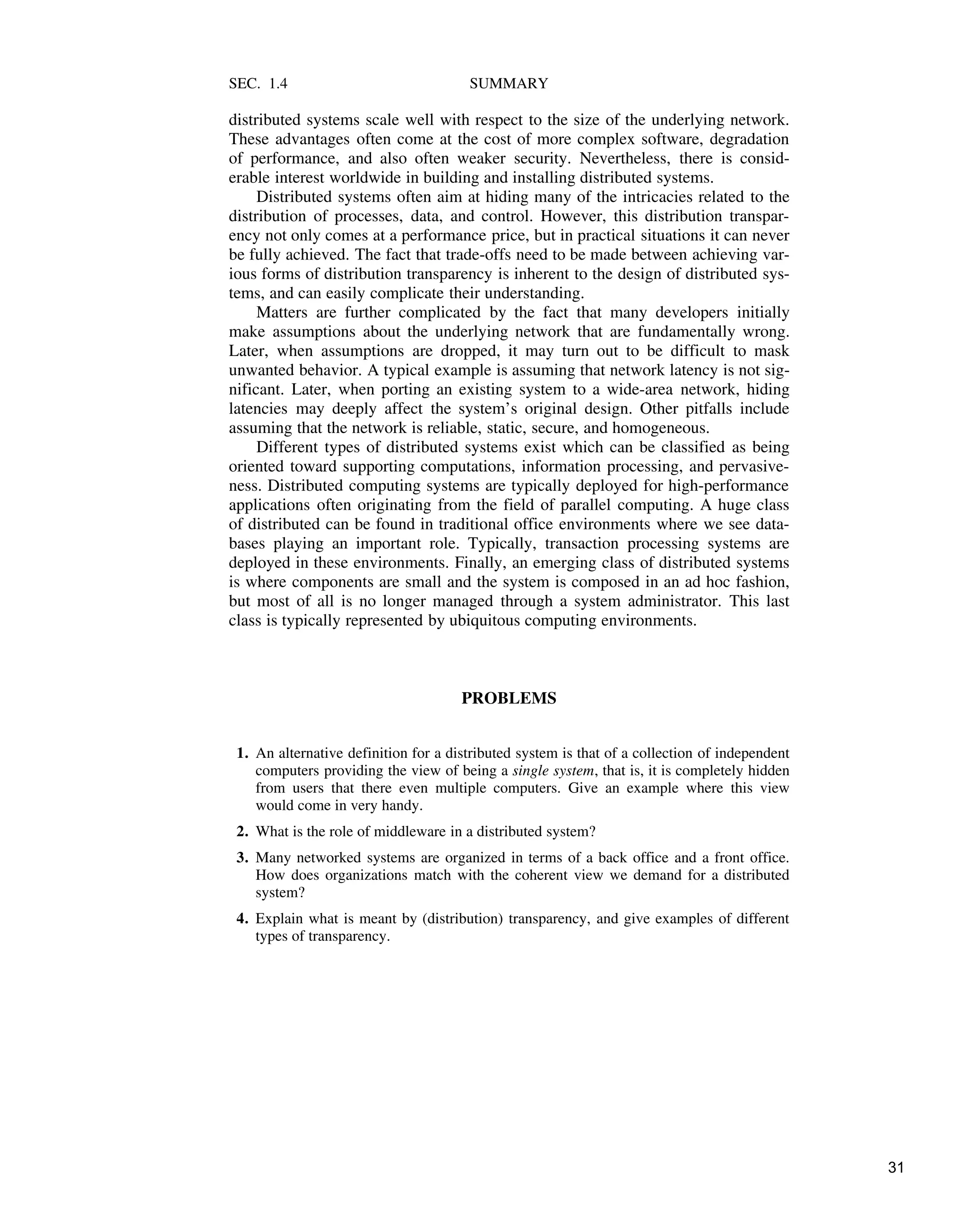 SEC. 1.4 SUMMARY
distributed systems scale well with respect to the size of the underlying network.
These advantages often come at the cost of more complex software, degradation
of performance, and also often weaker security. Nevertheless, there is consid-
erable interest worldwide in building and installing distributed systems.
Distributed systems often aim at hiding many of the intricacies related to the
distribution of processes, data, and control. However, this distribution transpar-
ency not only comes at a performance price, but in practical situations it can never
be fully achieved. The fact that trade-offs need to be made between achieving var-
ious forms of distribution transparency is inherent to the design of distributed sys-
tems, and can easily complicate their understanding.
Matters are further complicated by the fact that many developers initially
make assumptions about the underlying network that are fundamentally wrong.
Later, when assumptions are dropped, it may turn out to be difficult to mask
unwanted behavior. A typical example is assuming that network latency is not sig-
nificant. Later, when porting an existing system to a wide-area network, hiding
latencies may deeply affect the system’s original design. Other pitfalls include
assuming that the network is reliable, static, secure, and homogeneous.
Different types of distributed systems exist which can be classified as being
oriented toward supporting computations, information processing, and pervasive-
ness. Distributed computing systems are typically deployed for high-performance
applications often originating from the field of parallel computing. A huge class
of distributed can be found in traditional office environments where we see data-
bases playing an important role. Typically, transaction processing systems are
deployed in these environments. Finally, an emerging class of distributed systems
is where components are small and the system is composed in an ad hoc fashion,
but most of all is no longer managed through a system administrator. This last
class is typically represented by ubiquitous computing environments.
PROBLEMS
1. An alternative definition for a distributed system is that of a collection of independent
computers providing the view of being a single system, that is, it is completely hidden
from users that there even multiple computers. Give an example where this view
would come in very handy.
2. What is the role of middleware in a distributed system?
3. Many networked systems are organized in terms of a back office and a front office.
How does organizations match with the coherent view we demand for a distributed
system?
4. Explain what is meant by (distribution) transparency, and give examples of different
types of transparency.
31
 