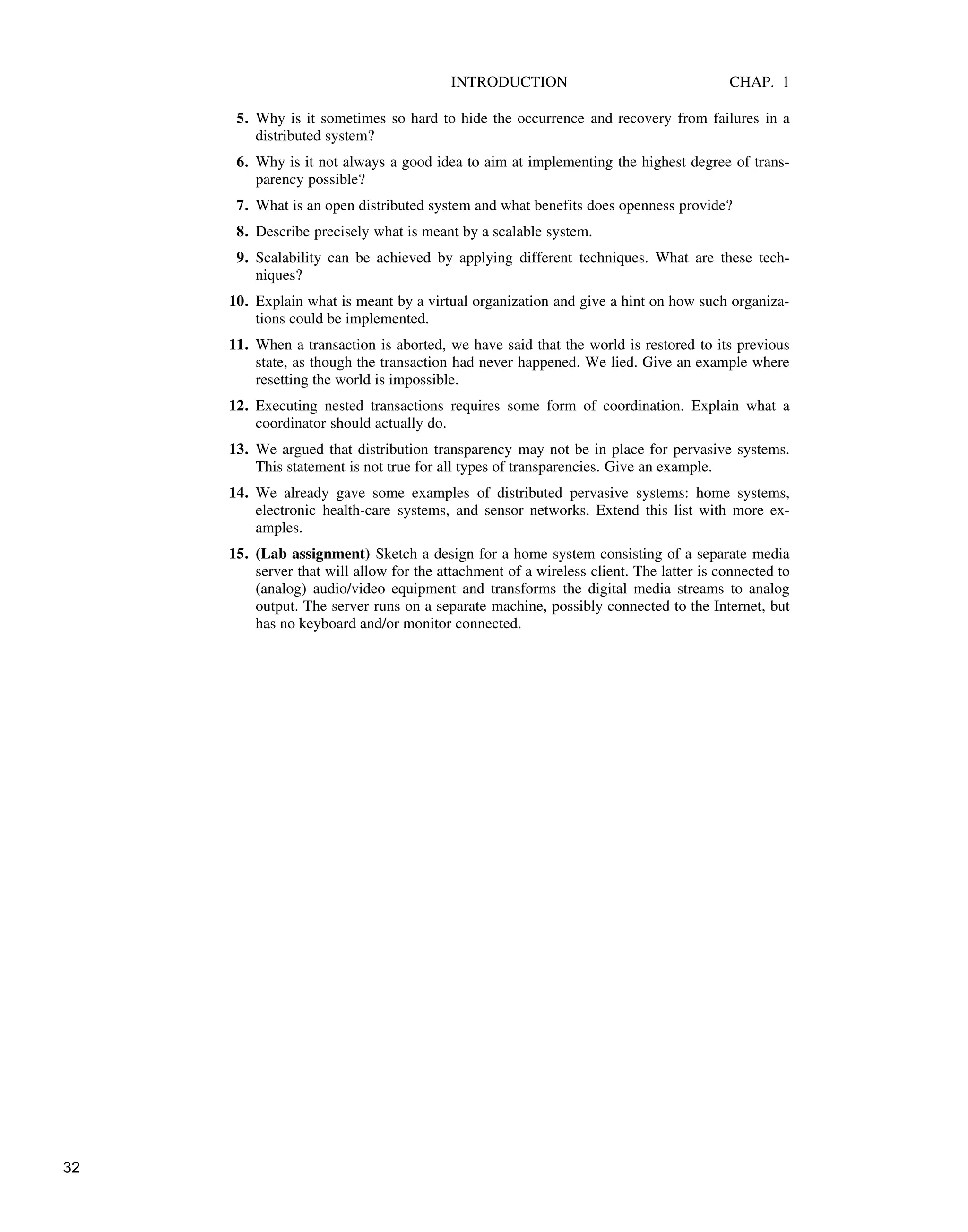 INTRODUCTION CHAP. 1
5. Why is it sometimes so hard to hide the occurrence and recovery from failures in a
distributed system?
6. Why is it not always a good idea to aim at implementing the highest degree of trans-
parency possible?
7. What is an open distributed system and what benefits does openness provide?
8. Describe precisely what is meant by a scalable system.
9. Scalability can be achieved by applying different techniques. What are these tech-
niques?
10. Explain what is meant by a virtual organization and give a hint on how such organiza-
tions could be implemented.
11. When a transaction is aborted, we have said that the world is restored to its previous
state, as though the transaction had never happened. We lied. Give an example where
resetting the world is impossible.
12. Executing nested transactions requires some form of coordination. Explain what a
coordinator should actually do.
13. We argued that distribution transparency may not be in place for pervasive systems.
This statement is not true for all types of transparencies. Give an example.
14. We already gave some examples of distributed pervasive systems: home systems,
electronic health-care systems, and sensor networks. Extend this list with more ex-
amples.
15. (Lab assignment) Sketch a design for a home system consisting of a separate media
server that will allow for the attachment of a wireless client. The latter is connected to
(analog) audio/video equipment and transforms the digital media streams to analog
output. The server runs on a separate machine, possibly connected to the Internet, but
has no keyboard and/or monitor connected.
32
 