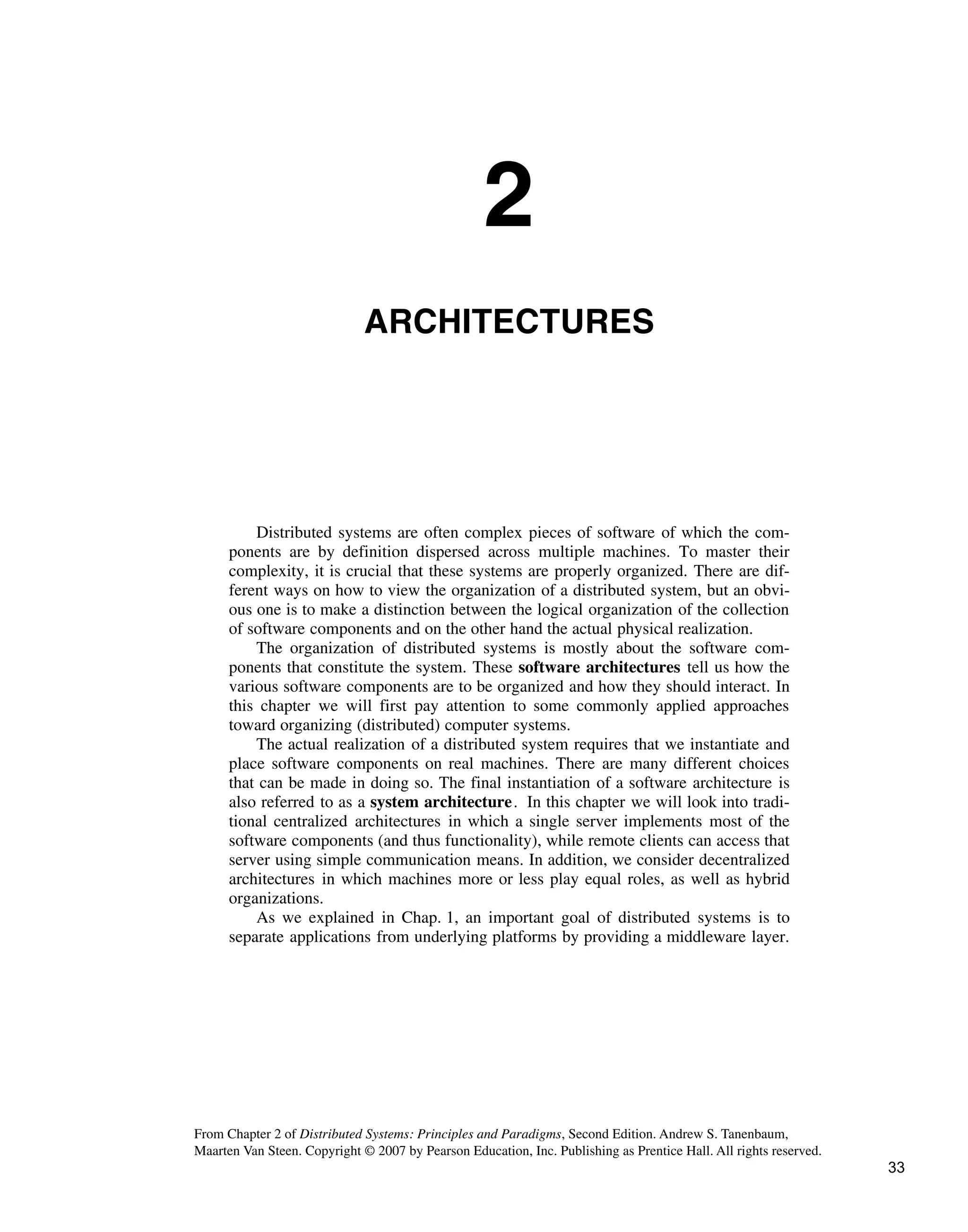 2
ARCHITECTURES
Distributed systems are often complex pieces of software of which the com-
ponents are by definition dispersed across multiple machines. To master their
complexity, it is crucial that these systems are properly organized. There are dif-
ferent ways on how to view the organization of a distributed system, but an obvi-
ous one is to make a distinction between the logical organization of the collection
of software components and on the other hand the actual physical realization.
The organization of distributed systems is mostly about the software com-
ponents that constitute the system. These software architectures tell us how the
various software components are to be organized and how they should interact. In
this chapter we will first pay attention to some commonly applied approaches
toward organizing (distributed) computer systems.
The actual realization of a distributed system requires that we instantiate and
place software components on real machines. There are many different choices
that can be made in doing so. The final instantiation of a software architecture is
also referred to as a system architecture. In this chapter we will look into tradi-
tional centralized architectures in which a single server implements most of the
software components (and thus functionality), while remote clients can access that
server using simple communication means. In addition, we consider decentralized
architectures in which machines more or less play equal roles, as well as hybrid
organizations.
As we explained in Chap. 1, an important goal of distributed systems is to
separate applications from underlying platforms by providing a middleware layer.
From Chapter 2 of Distributed Systems: Principles and Paradigms, Second Edition. Andrew S. Tanenbaum,
Maarten Van Steen. Copyright © 2007 by Pearson Education, Inc. Publishing as Prentice Hall. All rights reserved.
33
 