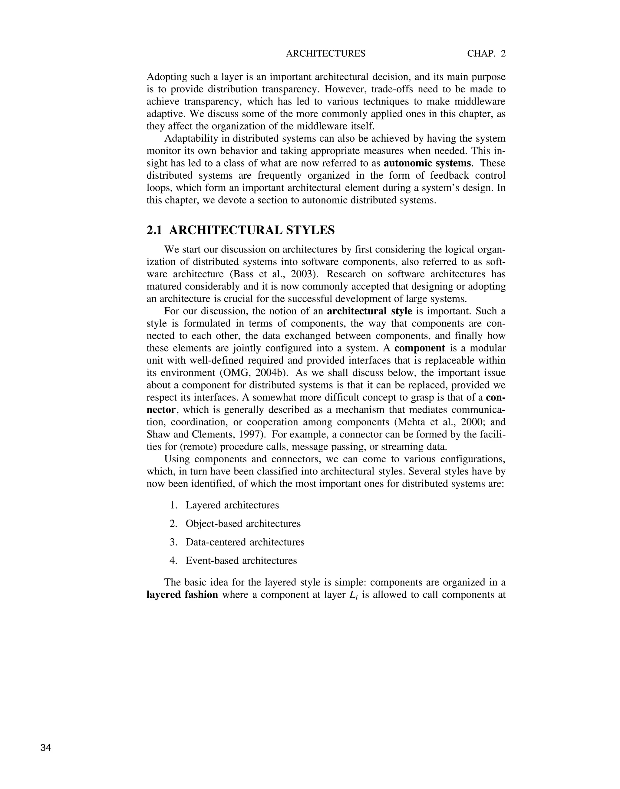 ARCHITECTURES CHAP. 2
Adopting such a layer is an important architectural decision, and its main purpose
is to provide distribution transparency. However, trade-offs need to be made to
achieve transparency, which has led to various techniques to make middleware
adaptive. We discuss some of the more commonly applied ones in this chapter, as
they affect the organization of the middleware itself.
Adaptability in distributed systems can also be achieved by having the system
monitor its own behavior and taking appropriate measures when needed. This in-
sight has led to a class of what are now referred to as autonomic systems. These
distributed systems are frequently organized in the form of feedback control
loops, which form an important architectural element during a system’s design. In
this chapter, we devote a section to autonomic distributed systems.
2.1 ARCHITECTURAL STYLES
We start our discussion on architectures by first considering the logical organ-
ization of distributed systems into software components, also referred to as soft-
ware architecture (Bass et al., 2003). Research on software architectures has
matured considerably and it is now commonly accepted that designing or adopting
an architecture is crucial for the successful development of large systems.
For our discussion, the notion of an architectural style is important. Such a
style is formulated in terms of components, the way that components are con-
nected to each other, the data exchanged between components, and finally how
these elements are jointly configured into a system. A component is a modular
unit with well-defined required and provided interfaces that is replaceable within
its environment (OMG, 2004b). As we shall discuss below, the important issue
about a component for distributed systems is that it can be replaced, provided we
respect its interfaces. A somewhat more difficult concept to grasp is that of a con-
nector, which is generally described as a mechanism that mediates communica-
tion, coordination, or cooperation among components (Mehta et al., 2000; and
Shaw and Clements, 1997). For example, a connector can be formed by the facili-
ties for (remote) procedure calls, message passing, or streaming data.
Using components and connectors, we can come to various configurations,
which, in turn have been classified into architectural styles. Several styles have by
now been identified, of which the most important ones for distributed systems are:
1. Layered architectures
2. Object-based architectures
3. Data-centered architectures
4. Event-based architectures
The basic idea for the layered style is simple: components are organized in a
layered fashion where a component at layer Li is allowed to call components at
34
 