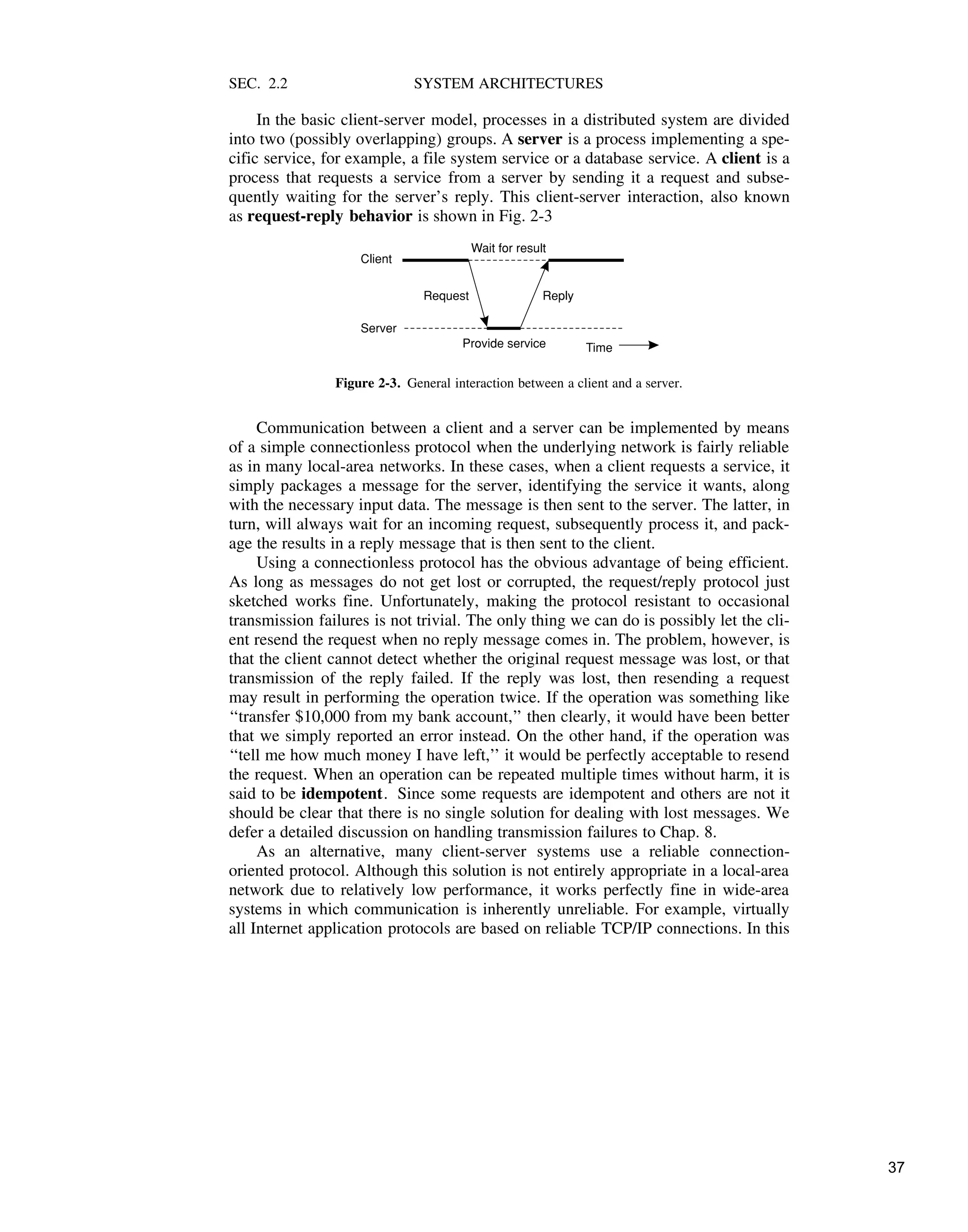 SEC. 2.2 SYSTEM ARCHITECTURES
In the basic client-server model, processes in a distributed system are divided
into two (possibly overlapping) groups. A server is a process implementing a spe-
cific service, for example, a file system service or a database service. A client is a
process that requests a service from a server by sending it a request and subse-
quently waiting for the server’s reply. This client-server interaction, also known
as request-reply behavior is shown in Fig. 2-3
Client
Request Reply
Server
Provide service Time
Wait for result
Figure 2-3. General interaction between a client and a server.
Communication between a client and a server can be implemented by means
of a simple connectionless protocol when the underlying network is fairly reliable
as in many local-area networks. In these cases, when a client requests a service, it
simply packages a message for the server, identifying the service it wants, along
with the necessary input data. The message is then sent to the server. The latter, in
turn, will always wait for an incoming request, subsequently process it, and pack-
age the results in a reply message that is then sent to the client.
Using a connectionless protocol has the obvious advantage of being efficient.
As long as messages do not get lost or corrupted, the request/reply protocol just
sketched works fine. Unfortunately, making the protocol resistant to occasional
transmission failures is not trivial. The only thing we can do is possibly let the cli-
ent resend the request when no reply message comes in. The problem, however, is
that the client cannot detect whether the original request message was lost, or that
transmission of the reply failed. If the reply was lost, then resending a request
may result in performing the operation twice. If the operation was something like
‘‘transfer $10,000 from my bank account,’’ then clearly, it would have been better
that we simply reported an error instead. On the other hand, if the operation was
‘‘tell me how much money I have left,’’ it would be perfectly acceptable to resend
the request. When an operation can be repeated multiple times without harm, it is
said to be idempotent. Since some requests are idempotent and others are not it
should be clear that there is no single solution for dealing with lost messages. We
defer a detailed discussion on handling transmission failures to Chap. 8.
As an alternative, many client-server systems use a reliable connection-
oriented protocol. Although this solution is not entirely appropriate in a local-area
network due to relatively low performance, it works perfectly fine in wide-area
systems in which communication is inherently unreliable. For example, virtually
all Internet application protocols are based on reliable TCP/IP connections. In this
37
 