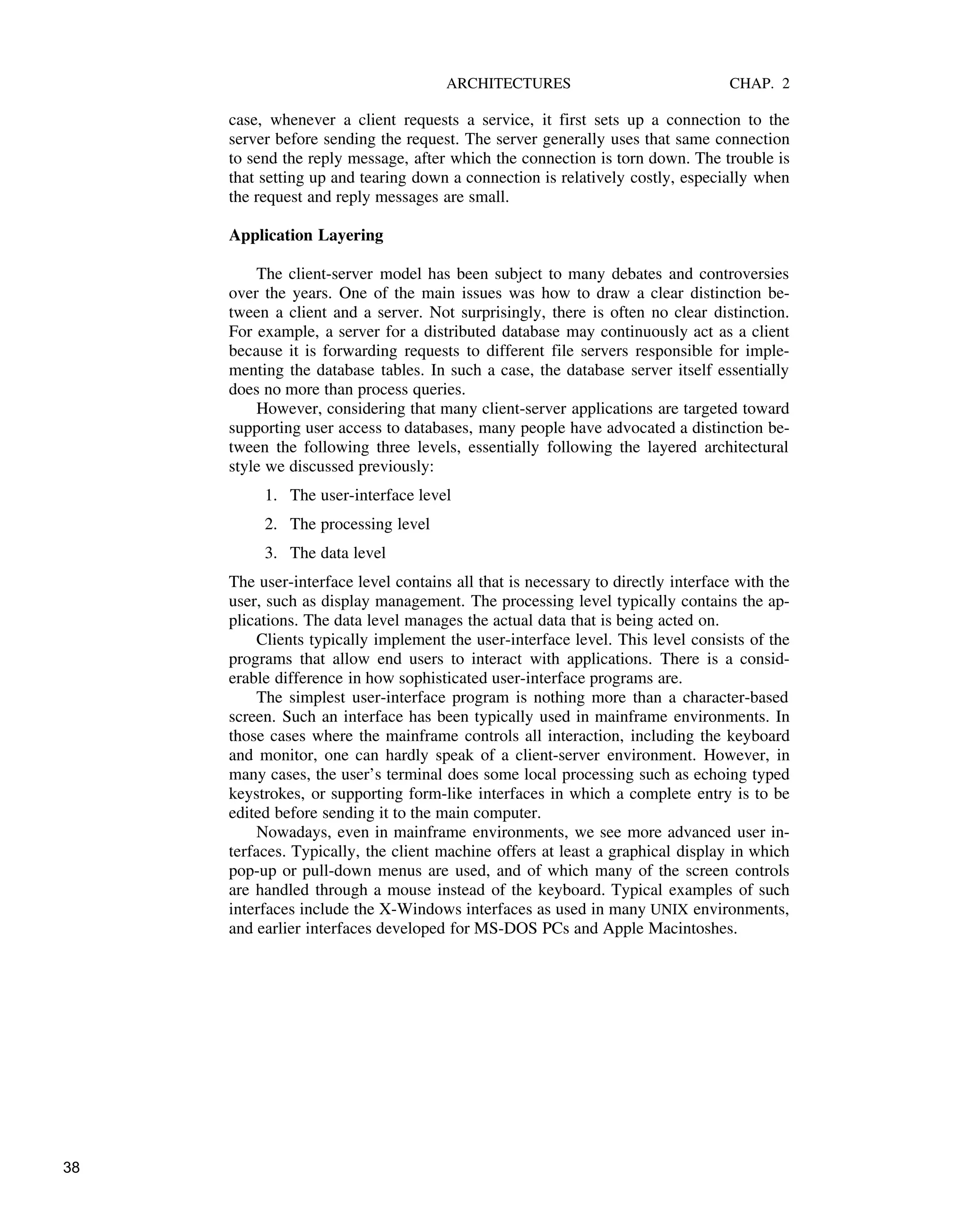 ARCHITECTURES CHAP. 2
case, whenever a client requests a service, it first sets up a connection to the
server before sending the request. The server generally uses that same connection
to send the reply message, after which the connection is torn down. The trouble is
that setting up and tearing down a connection is relatively costly, especially when
the request and reply messages are small.
Application Layering
The client-server model has been subject to many debates and controversies
over the years. One of the main issues was how to draw a clear distinction be-
tween a client and a server. Not surprisingly, there is often no clear distinction.
For example, a server for a distributed database may continuously act as a client
because it is forwarding requests to different file servers responsible for imple-
menting the database tables. In such a case, the database server itself essentially
does no more than process queries.
However, considering that many client-server applications are targeted toward
supporting user access to databases, many people have advocated a distinction be-
tween the following three levels, essentially following the layered architectural
style we discussed previously:
1. The user-interface level
2. The processing level
3. The data level
The user-interface level contains all that is necessary to directly interface with the
user, such as display management. The processing level typically contains the ap-
plications. The data level manages the actual data that is being acted on.
Clients typically implement the user-interface level. This level consists of the
programs that allow end users to interact with applications. There is a consid-
erable difference in how sophisticated user-interface programs are.
The simplest user-interface program is nothing more than a character-based
screen. Such an interface has been typically used in mainframe environments. In
those cases where the mainframe controls all interaction, including the keyboard
and monitor, one can hardly speak of a client-server environment. However, in
many cases, the user’s terminal does some local processing such as echoing typed
keystrokes, or supporting form-like interfaces in which a complete entry is to be
edited before sending it to the main computer.
Nowadays, even in mainframe environments, we see more advanced user in-
terfaces. Typically, the client machine offers at least a graphical display in which
pop-up or pull-down menus are used, and of which many of the screen controls
are handled through a mouse instead of the keyboard. Typical examples of such
interfaces include the X-Windows interfaces as used in many UNIX environments,
and earlier interfaces developed for MS-DOS PCs and Apple Macintoshes.
38
 