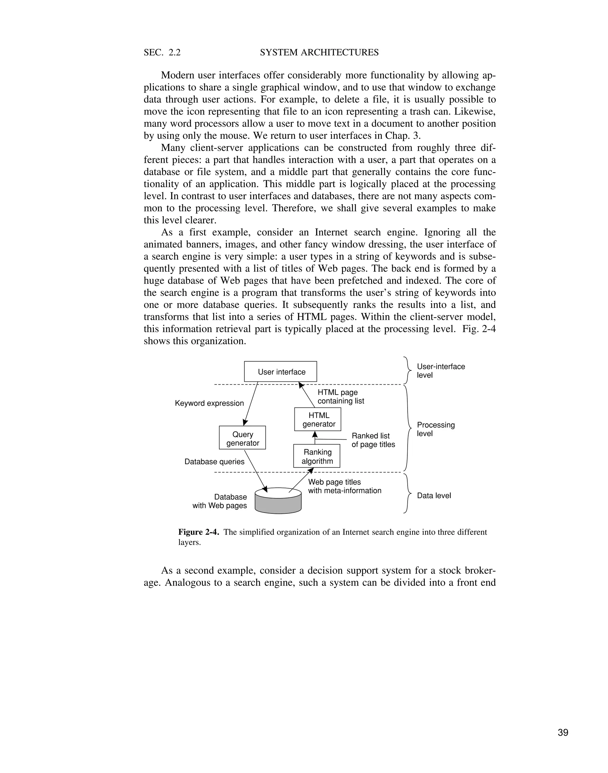SEC. 2.2 SYSTEM ARCHITECTURES
Modern user interfaces offer considerably more functionality by allowing ap-
plications to share a single graphical window, and to use that window to exchange
data through user actions. For example, to delete a file, it is usually possible to
move the icon representing that file to an icon representing a trash can. Likewise,
many word processors allow a user to move text in a document to another position
by using only the mouse. We return to user interfaces in Chap. 3.
Many client-server applications can be constructed from roughly three dif-
ferent pieces: a part that handles interaction with a user, a part that operates on a
database or file system, and a middle part that generally contains the core func-
tionality of an application. This middle part is logically placed at the processing
level. In contrast to user interfaces and databases, there are not many aspects com-
mon to the processing level. Therefore, we shall give several examples to make
this level clearer.
As a first example, consider an Internet search engine. Ignoring all the
animated banners, images, and other fancy window dressing, the user interface of
a search engine is very simple: a user types in a string of keywords and is subse-
quently presented with a list of titles of Web pages. The back end is formed by a
huge database of Web pages that have been prefetched and indexed. The core of
the search engine is a program that transforms the user’s string of keywords into
one or more database queries. It subsequently ranks the results into a list, and
transforms that list into a series of HTML pages. Within the client-server model,
this information retrieval part is typically placed at the processing level. Fig. 2-4
shows this organization.
Database
with Web pages
Query
generator
Ranking
algorithm
HTML
generator
User interface
Keyword expression
Database queries
Web page titles
with meta-information
Ranked list
of page titles
HTML page
containing list
Processing
level
User-interface
level
Data level
Figure 2-4. The simplified organization of an Internet search engine into three different
layers.
As a second example, consider a decision support system for a stock broker-
age. Analogous to a search engine, such a system can be divided into a front end
39
 