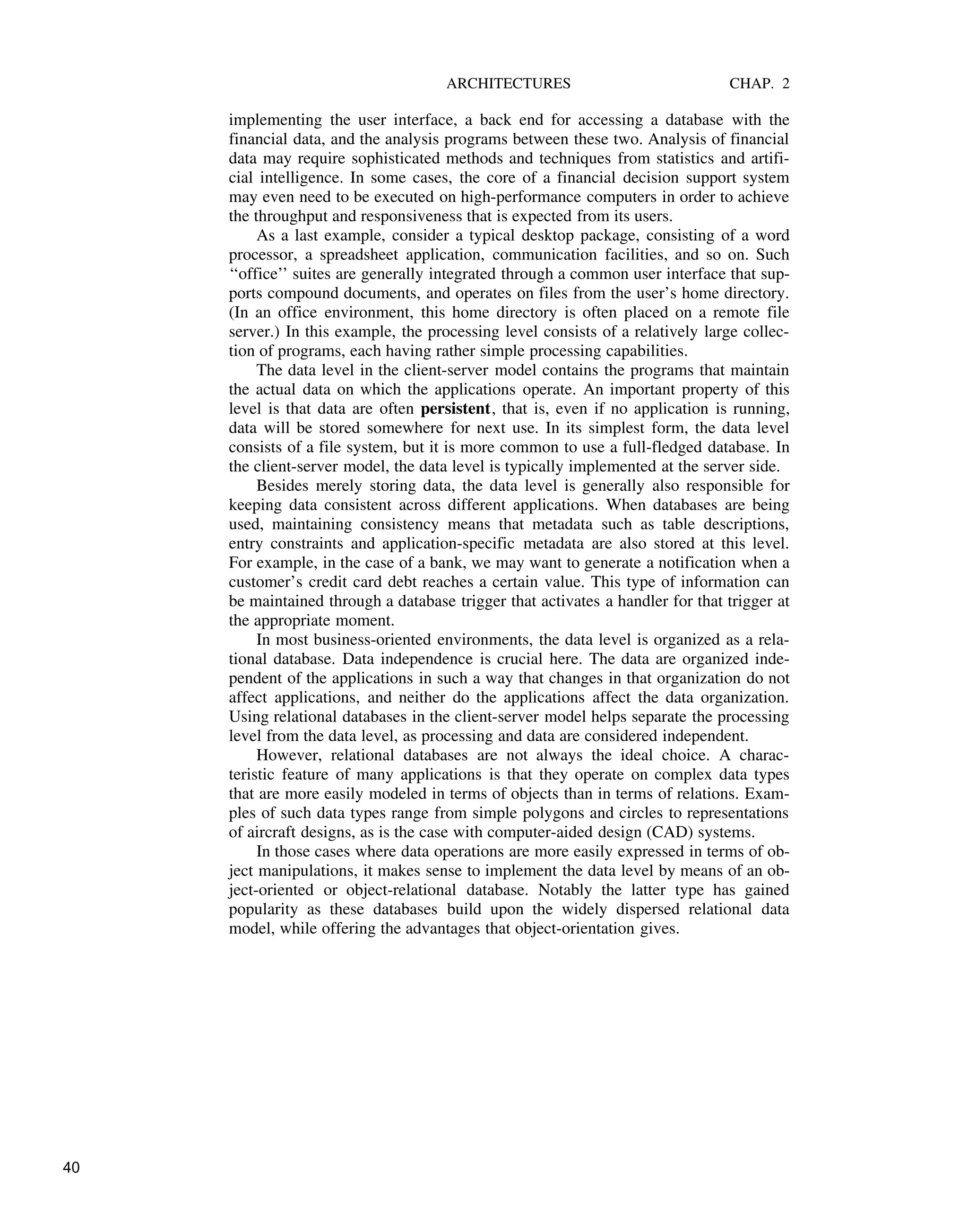 ARCHITECTURES CHAP. 2
implementing the user interface, a back end for accessing a database with the
financial data, and the analysis programs between these two. Analysis of financial
data may require sophisticated methods and techniques from statistics and artifi-
cial intelligence. In some cases, the core of a financial decision support system
may even need to be executed on high-performance computers in order to achieve
the throughput and responsiveness that is expected from its users.
As a last example, consider a typical desktop package, consisting of a word
processor, a spreadsheet application, communication facilities, and so on. Such
‘‘office’’ suites are generally integrated through a common user interface that sup-
ports compound documents, and operates on files from the user’s home directory.
(In an office environment, this home directory is often placed on a remote file
server.) In this example, the processing level consists of a relatively large collec-
tion of programs, each having rather simple processing capabilities.
The data level in the client-server model contains the programs that maintain
the actual data on which the applications operate. An important property of this
level is that data are often persistent, that is, even if no application is running,
data will be stored somewhere for next use. In its simplest form, the data level
consists of a file system, but it is more common to use a full-fledged database. In
the client-server model, the data level is typically implemented at the server side.
Besides merely storing data, the data level is generally also responsible for
keeping data consistent across different applications. When databases are being
used, maintaining consistency means that metadata such as table descriptions,
entry constraints and application-specific metadata are also stored at this level.
For example, in the case of a bank, we may want to generate a notification when a
customer’s credit card debt reaches a certain value. This type of information can
be maintained through a database trigger that activates a handler for that trigger at
the appropriate moment.
In most business-oriented environments, the data level is organized as a rela-
tional database. Data independence is crucial here. The data are organized inde-
pendent of the applications in such a way that changes in that organization do not
affect applications, and neither do the applications affect the data organization.
Using relational databases in the client-server model helps separate the processing
level from the data level, as processing and data are considered independent.
However, relational databases are not always the ideal choice. A charac-
teristic feature of many applications is that they operate on complex data types
that are more easily modeled in terms of objects than in terms of relations. Exam-
ples of such data types range from simple polygons and circles to representations
of aircraft designs, as is the case with computer-aided design (CAD) systems.
In those cases where data operations are more easily expressed in terms of ob-
ject manipulations, it makes sense to implement the data level by means of an ob-
ject-oriented or object-relational database. Notably the latter type has gained
popularity as these databases build upon the widely dispersed relational data
model, while offering the advantages that object-orientation gives.
40
 