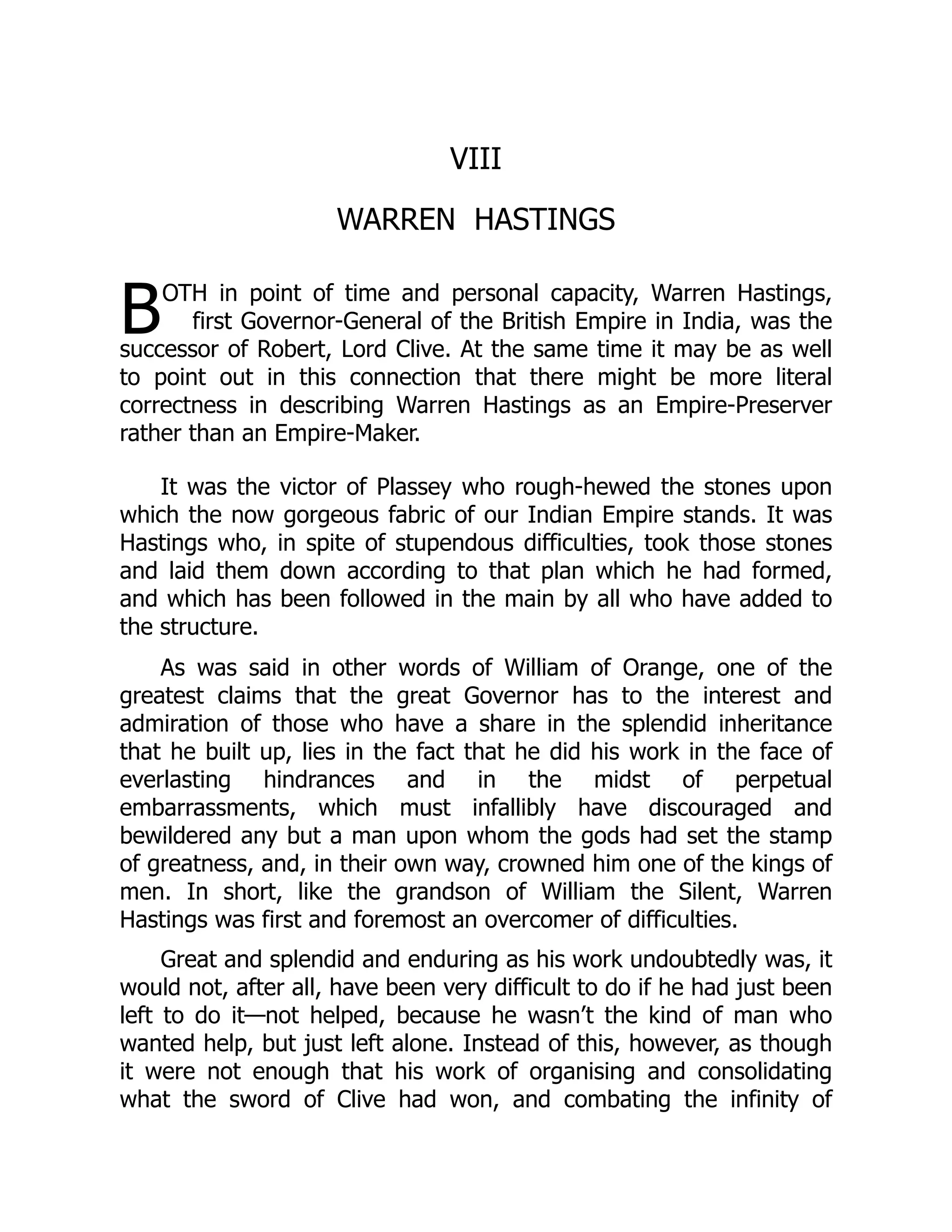 B
VIII
WARREN HASTINGS
OTH in point of time and personal capacity, Warren Hastings,
first Governor-General of the British Empire in India, was the
successor of Robert, Lord Clive. At the same time it may be as well
to point out in this connection that there might be more literal
correctness in describing Warren Hastings as an Empire-Preserver
rather than an Empire-Maker.
It was the victor of Plassey who rough-hewed the stones upon
which the now gorgeous fabric of our Indian Empire stands. It was
Hastings who, in spite of stupendous difficulties, took those stones
and laid them down according to that plan which he had formed,
and which has been followed in the main by all who have added to
the structure.
As was said in other words of William of Orange, one of the
greatest claims that the great Governor has to the interest and
admiration of those who have a share in the splendid inheritance
that he built up, lies in the fact that he did his work in the face of
everlasting hindrances and in the midst of perpetual
embarrassments, which must infallibly have discouraged and
bewildered any but a man upon whom the gods had set the stamp
of greatness, and, in their own way, crowned him one of the kings of
men. In short, like the grandson of William the Silent, Warren
Hastings was first and foremost an overcomer of difficulties.
Great and splendid and enduring as his work undoubtedly was, it
would not, after all, have been very difficult to do if he had just been
left to do it—not helped, because he wasn’t the kind of man who
wanted help, but just left alone. Instead of this, however, as though
it were not enough that his work of organising and consolidating
what the sword of Clive had won, and combating the infinity of
 