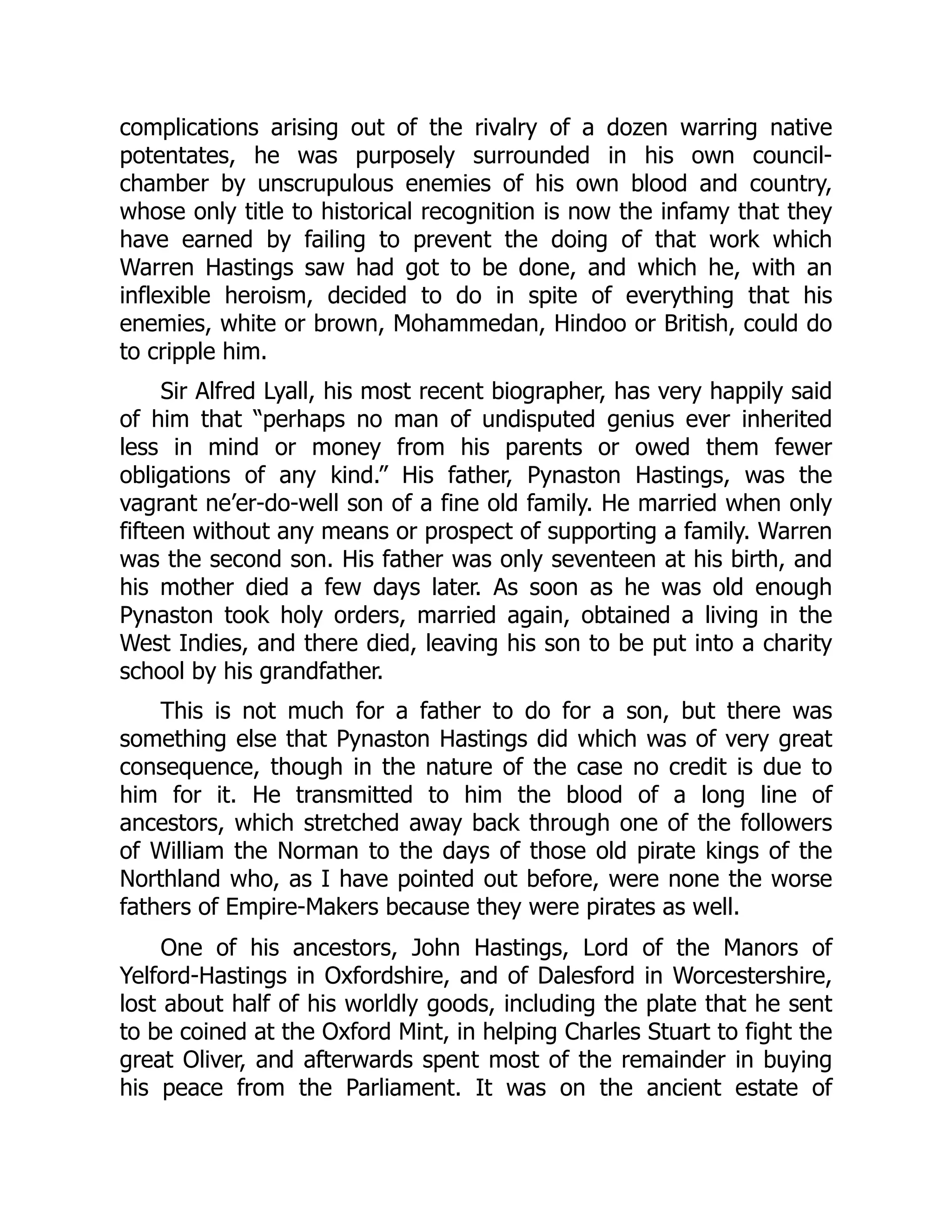 complications arising out of the rivalry of a dozen warring native
potentates, he was purposely surrounded in his own council-
chamber by unscrupulous enemies of his own blood and country,
whose only title to historical recognition is now the infamy that they
have earned by failing to prevent the doing of that work which
Warren Hastings saw had got to be done, and which he, with an
inflexible heroism, decided to do in spite of everything that his
enemies, white or brown, Mohammedan, Hindoo or British, could do
to cripple him.
Sir Alfred Lyall, his most recent biographer, has very happily said
of him that “perhaps no man of undisputed genius ever inherited
less in mind or money from his parents or owed them fewer
obligations of any kind.” His father, Pynaston Hastings, was the
vagrant ne’er-do-well son of a fine old family. He married when only
fifteen without any means or prospect of supporting a family. Warren
was the second son. His father was only seventeen at his birth, and
his mother died a few days later. As soon as he was old enough
Pynaston took holy orders, married again, obtained a living in the
West Indies, and there died, leaving his son to be put into a charity
school by his grandfather.
This is not much for a father to do for a son, but there was
something else that Pynaston Hastings did which was of very great
consequence, though in the nature of the case no credit is due to
him for it. He transmitted to him the blood of a long line of
ancestors, which stretched away back through one of the followers
of William the Norman to the days of those old pirate kings of the
Northland who, as I have pointed out before, were none the worse
fathers of Empire-Makers because they were pirates as well.
One of his ancestors, John Hastings, Lord of the Manors of
Yelford-Hastings in Oxfordshire, and of Dalesford in Worcestershire,
lost about half of his worldly goods, including the plate that he sent
to be coined at the Oxford Mint, in helping Charles Stuart to fight the
great Oliver, and afterwards spent most of the remainder in buying
his peace from the Parliament. It was on the ancient estate of
 