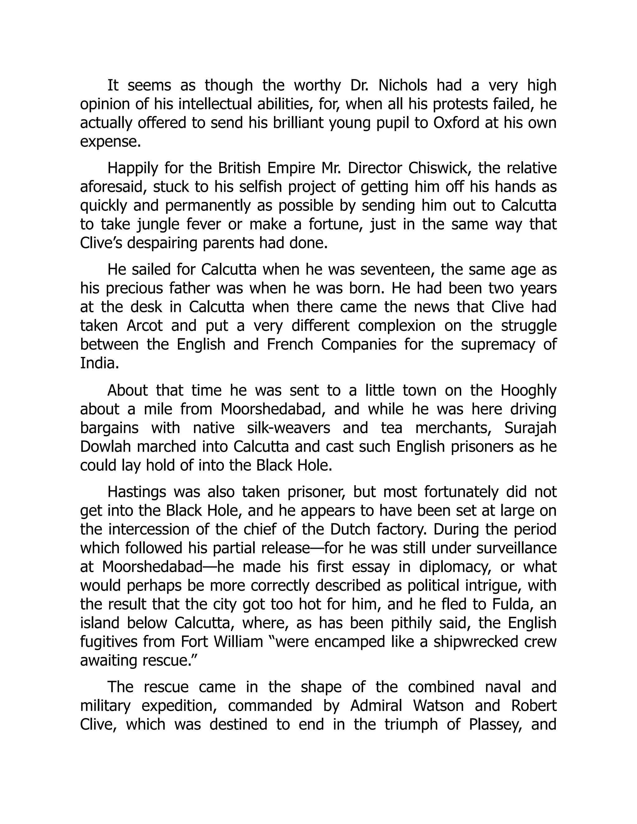 It seems as though the worthy Dr. Nichols had a very high
opinion of his intellectual abilities, for, when all his protests failed, he
actually offered to send his brilliant young pupil to Oxford at his own
expense.
Happily for the British Empire Mr. Director Chiswick, the relative
aforesaid, stuck to his selfish project of getting him off his hands as
quickly and permanently as possible by sending him out to Calcutta
to take jungle fever or make a fortune, just in the same way that
Clive’s despairing parents had done.
He sailed for Calcutta when he was seventeen, the same age as
his precious father was when he was born. He had been two years
at the desk in Calcutta when there came the news that Clive had
taken Arcot and put a very different complexion on the struggle
between the English and French Companies for the supremacy of
India.
About that time he was sent to a little town on the Hooghly
about a mile from Moorshedabad, and while he was here driving
bargains with native silk-weavers and tea merchants, Surajah
Dowlah marched into Calcutta and cast such English prisoners as he
could lay hold of into the Black Hole.
Hastings was also taken prisoner, but most fortunately did not
get into the Black Hole, and he appears to have been set at large on
the intercession of the chief of the Dutch factory. During the period
which followed his partial release—for he was still under surveillance
at Moorshedabad—he made his first essay in diplomacy, or what
would perhaps be more correctly described as political intrigue, with
the result that the city got too hot for him, and he fled to Fulda, an
island below Calcutta, where, as has been pithily said, the English
fugitives from Fort William “were encamped like a shipwrecked crew
awaiting rescue.”
The rescue came in the shape of the combined naval and
military expedition, commanded by Admiral Watson and Robert
Clive, which was destined to end in the triumph of Plassey, and
 