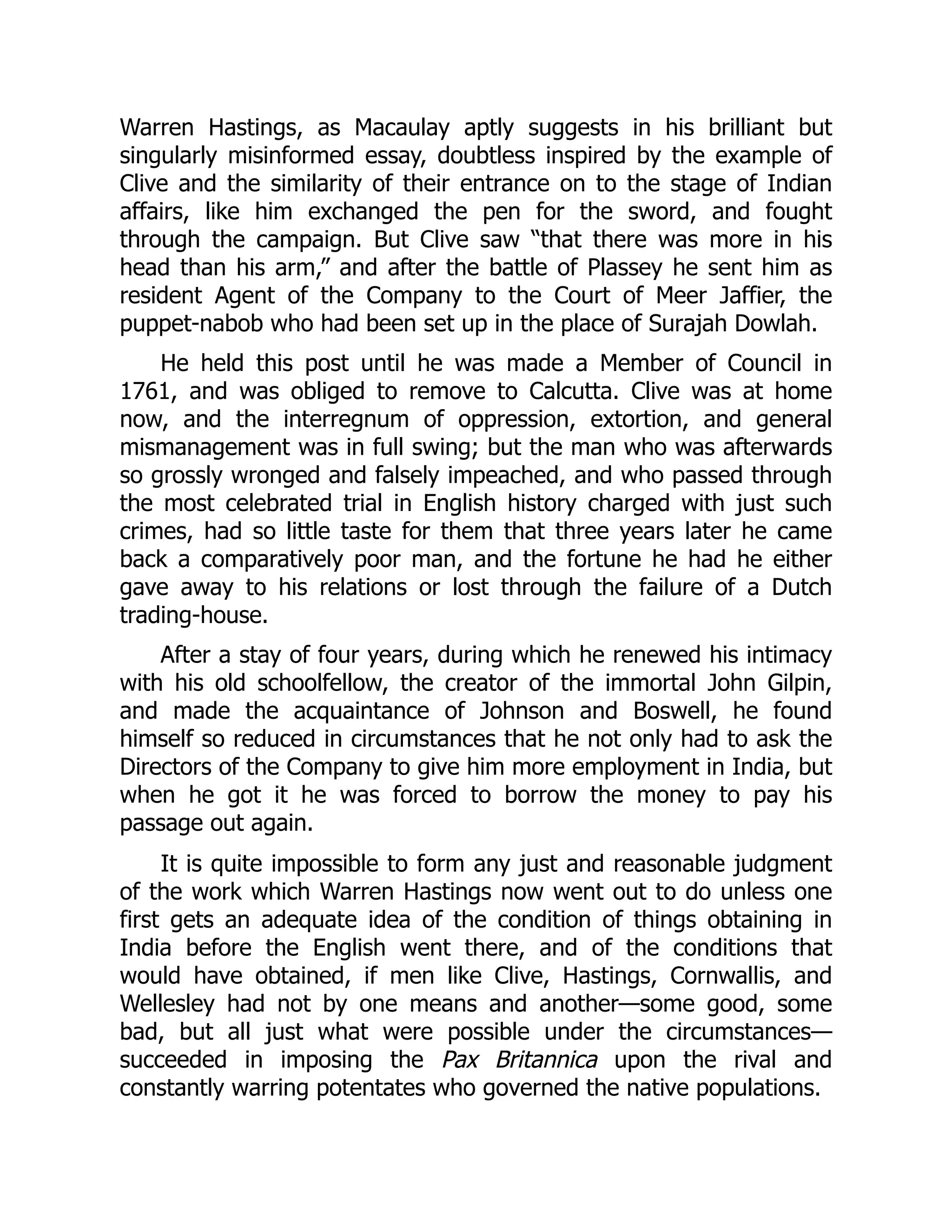 Warren Hastings, as Macaulay aptly suggests in his brilliant but
singularly misinformed essay, doubtless inspired by the example of
Clive and the similarity of their entrance on to the stage of Indian
affairs, like him exchanged the pen for the sword, and fought
through the campaign. But Clive saw “that there was more in his
head than his arm,” and after the battle of Plassey he sent him as
resident Agent of the Company to the Court of Meer Jaffier, the
puppet-nabob who had been set up in the place of Surajah Dowlah.
He held this post until he was made a Member of Council in
1761, and was obliged to remove to Calcutta. Clive was at home
now, and the interregnum of oppression, extortion, and general
mismanagement was in full swing; but the man who was afterwards
so grossly wronged and falsely impeached, and who passed through
the most celebrated trial in English history charged with just such
crimes, had so little taste for them that three years later he came
back a comparatively poor man, and the fortune he had he either
gave away to his relations or lost through the failure of a Dutch
trading-house.
After a stay of four years, during which he renewed his intimacy
with his old schoolfellow, the creator of the immortal John Gilpin,
and made the acquaintance of Johnson and Boswell, he found
himself so reduced in circumstances that he not only had to ask the
Directors of the Company to give him more employment in India, but
when he got it he was forced to borrow the money to pay his
passage out again.
It is quite impossible to form any just and reasonable judgment
of the work which Warren Hastings now went out to do unless one
first gets an adequate idea of the condition of things obtaining in
India before the English went there, and of the conditions that
would have obtained, if men like Clive, Hastings, Cornwallis, and
Wellesley had not by one means and another—some good, some
bad, but all just what were possible under the circumstances—
succeeded in imposing the Pax Britannica upon the rival and
constantly warring potentates who governed the native populations.
 