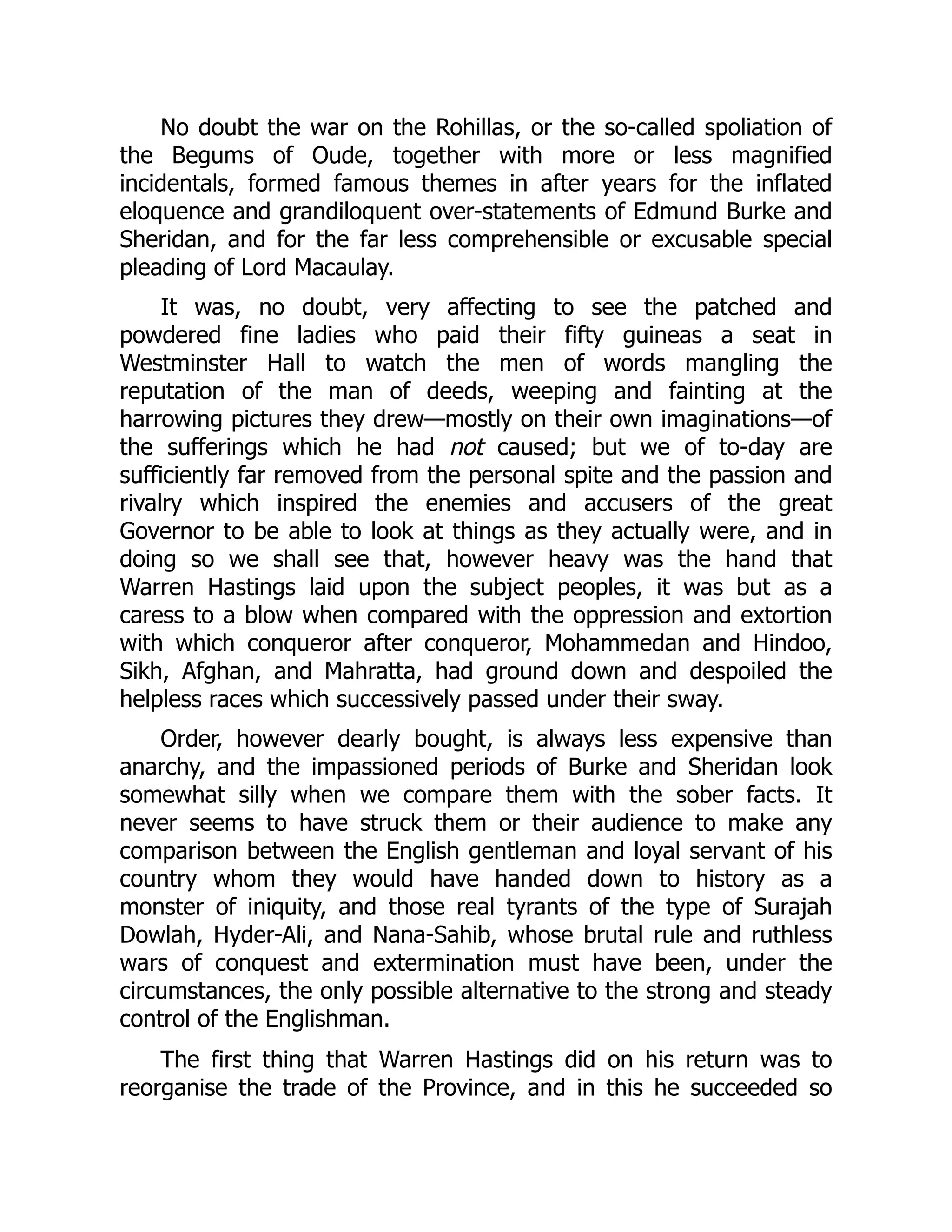 No doubt the war on the Rohillas, or the so-called spoliation of
the Begums of Oude, together with more or less magnified
incidentals, formed famous themes in after years for the inflated
eloquence and grandiloquent over-statements of Edmund Burke and
Sheridan, and for the far less comprehensible or excusable special
pleading of Lord Macaulay.
It was, no doubt, very affecting to see the patched and
powdered fine ladies who paid their fifty guineas a seat in
Westminster Hall to watch the men of words mangling the
reputation of the man of deeds, weeping and fainting at the
harrowing pictures they drew—mostly on their own imaginations—of
the sufferings which he had not caused; but we of to-day are
sufficiently far removed from the personal spite and the passion and
rivalry which inspired the enemies and accusers of the great
Governor to be able to look at things as they actually were, and in
doing so we shall see that, however heavy was the hand that
Warren Hastings laid upon the subject peoples, it was but as a
caress to a blow when compared with the oppression and extortion
with which conqueror after conqueror, Mohammedan and Hindoo,
Sikh, Afghan, and Mahratta, had ground down and despoiled the
helpless races which successively passed under their sway.
Order, however dearly bought, is always less expensive than
anarchy, and the impassioned periods of Burke and Sheridan look
somewhat silly when we compare them with the sober facts. It
never seems to have struck them or their audience to make any
comparison between the English gentleman and loyal servant of his
country whom they would have handed down to history as a
monster of iniquity, and those real tyrants of the type of Surajah
Dowlah, Hyder-Ali, and Nana-Sahib, whose brutal rule and ruthless
wars of conquest and extermination must have been, under the
circumstances, the only possible alternative to the strong and steady
control of the Englishman.
The first thing that Warren Hastings did on his return was to
reorganise the trade of the Province, and in this he succeeded so
 