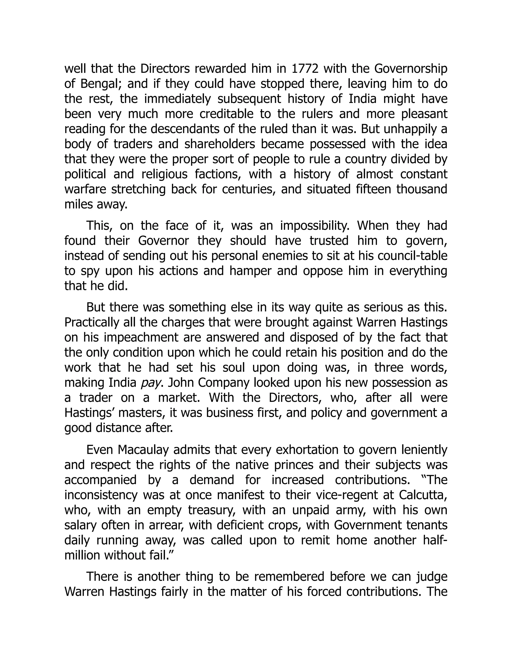well that the Directors rewarded him in 1772 with the Governorship
of Bengal; and if they could have stopped there, leaving him to do
the rest, the immediately subsequent history of India might have
been very much more creditable to the rulers and more pleasant
reading for the descendants of the ruled than it was. But unhappily a
body of traders and shareholders became possessed with the idea
that they were the proper sort of people to rule a country divided by
political and religious factions, with a history of almost constant
warfare stretching back for centuries, and situated fifteen thousand
miles away.
This, on the face of it, was an impossibility. When they had
found their Governor they should have trusted him to govern,
instead of sending out his personal enemies to sit at his council-table
to spy upon his actions and hamper and oppose him in everything
that he did.
But there was something else in its way quite as serious as this.
Practically all the charges that were brought against Warren Hastings
on his impeachment are answered and disposed of by the fact that
the only condition upon which he could retain his position and do the
work that he had set his soul upon doing was, in three words,
making India pay. John Company looked upon his new possession as
a trader on a market. With the Directors, who, after all were
Hastings’ masters, it was business first, and policy and government a
good distance after.
Even Macaulay admits that every exhortation to govern leniently
and respect the rights of the native princes and their subjects was
accompanied by a demand for increased contributions. “The
inconsistency was at once manifest to their vice-regent at Calcutta,
who, with an empty treasury, with an unpaid army, with his own
salary often in arrear, with deficient crops, with Government tenants
daily running away, was called upon to remit home another half-
million without fail.”
There is another thing to be remembered before we can judge
Warren Hastings fairly in the matter of his forced contributions. The
 
