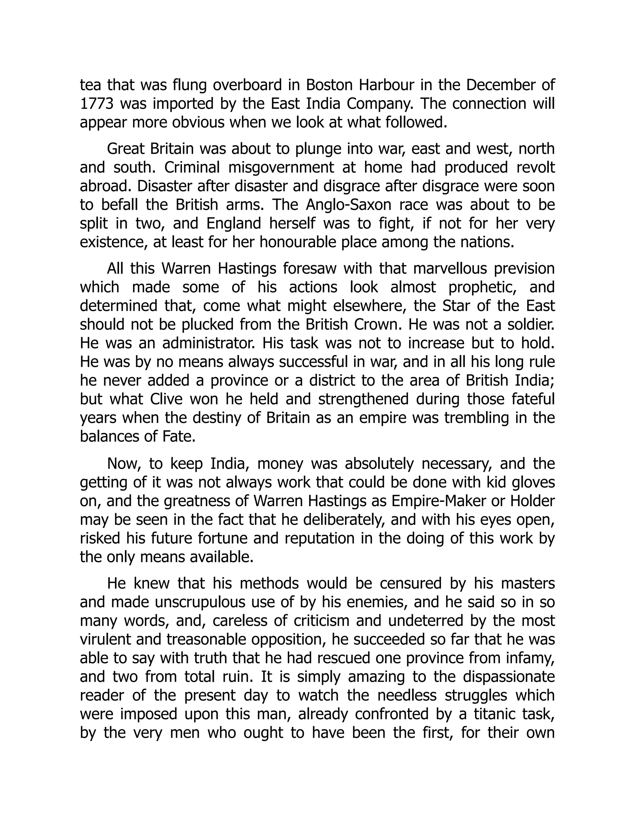 tea that was flung overboard in Boston Harbour in the December of
1773 was imported by the East India Company. The connection will
appear more obvious when we look at what followed.
Great Britain was about to plunge into war, east and west, north
and south. Criminal misgovernment at home had produced revolt
abroad. Disaster after disaster and disgrace after disgrace were soon
to befall the British arms. The Anglo-Saxon race was about to be
split in two, and England herself was to fight, if not for her very
existence, at least for her honourable place among the nations.
All this Warren Hastings foresaw with that marvellous prevision
which made some of his actions look almost prophetic, and
determined that, come what might elsewhere, the Star of the East
should not be plucked from the British Crown. He was not a soldier.
He was an administrator. His task was not to increase but to hold.
He was by no means always successful in war, and in all his long rule
he never added a province or a district to the area of British India;
but what Clive won he held and strengthened during those fateful
years when the destiny of Britain as an empire was trembling in the
balances of Fate.
Now, to keep India, money was absolutely necessary, and the
getting of it was not always work that could be done with kid gloves
on, and the greatness of Warren Hastings as Empire-Maker or Holder
may be seen in the fact that he deliberately, and with his eyes open,
risked his future fortune and reputation in the doing of this work by
the only means available.
He knew that his methods would be censured by his masters
and made unscrupulous use of by his enemies, and he said so in so
many words, and, careless of criticism and undeterred by the most
virulent and treasonable opposition, he succeeded so far that he was
able to say with truth that he had rescued one province from infamy,
and two from total ruin. It is simply amazing to the dispassionate
reader of the present day to watch the needless struggles which
were imposed upon this man, already confronted by a titanic task,
by the very men who ought to have been the first, for their own
 