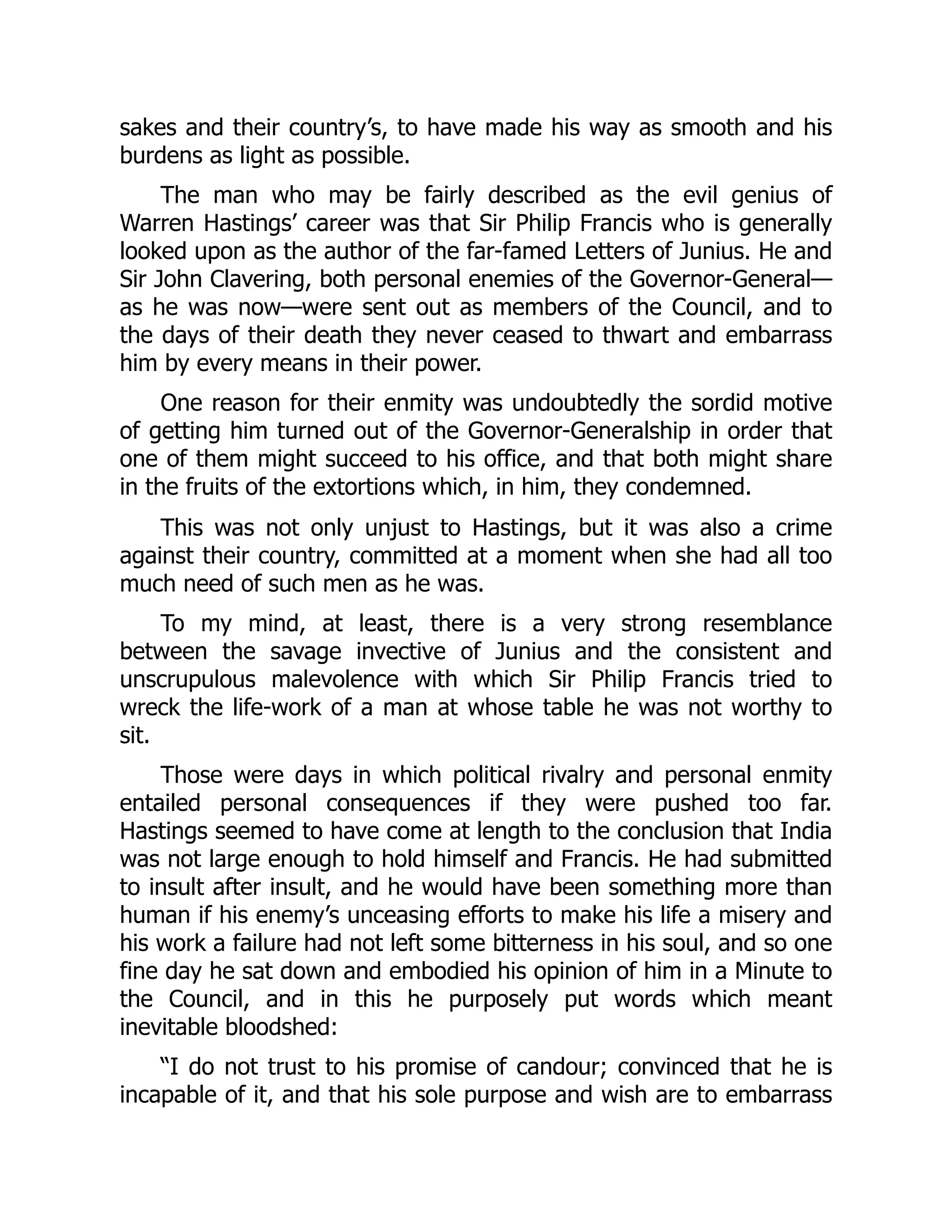 sakes and their country’s, to have made his way as smooth and his
burdens as light as possible.
The man who may be fairly described as the evil genius of
Warren Hastings’ career was that Sir Philip Francis who is generally
looked upon as the author of the far-famed Letters of Junius. He and
Sir John Clavering, both personal enemies of the Governor-General—
as he was now—were sent out as members of the Council, and to
the days of their death they never ceased to thwart and embarrass
him by every means in their power.
One reason for their enmity was undoubtedly the sordid motive
of getting him turned out of the Governor-Generalship in order that
one of them might succeed to his office, and that both might share
in the fruits of the extortions which, in him, they condemned.
This was not only unjust to Hastings, but it was also a crime
against their country, committed at a moment when she had all too
much need of such men as he was.
To my mind, at least, there is a very strong resemblance
between the savage invective of Junius and the consistent and
unscrupulous malevolence with which Sir Philip Francis tried to
wreck the life-work of a man at whose table he was not worthy to
sit.
Those were days in which political rivalry and personal enmity
entailed personal consequences if they were pushed too far.
Hastings seemed to have come at length to the conclusion that India
was not large enough to hold himself and Francis. He had submitted
to insult after insult, and he would have been something more than
human if his enemy’s unceasing efforts to make his life a misery and
his work a failure had not left some bitterness in his soul, and so one
fine day he sat down and embodied his opinion of him in a Minute to
the Council, and in this he purposely put words which meant
inevitable bloodshed:
“I do not trust to his promise of candour; convinced that he is
incapable of it, and that his sole purpose and wish are to embarrass
 