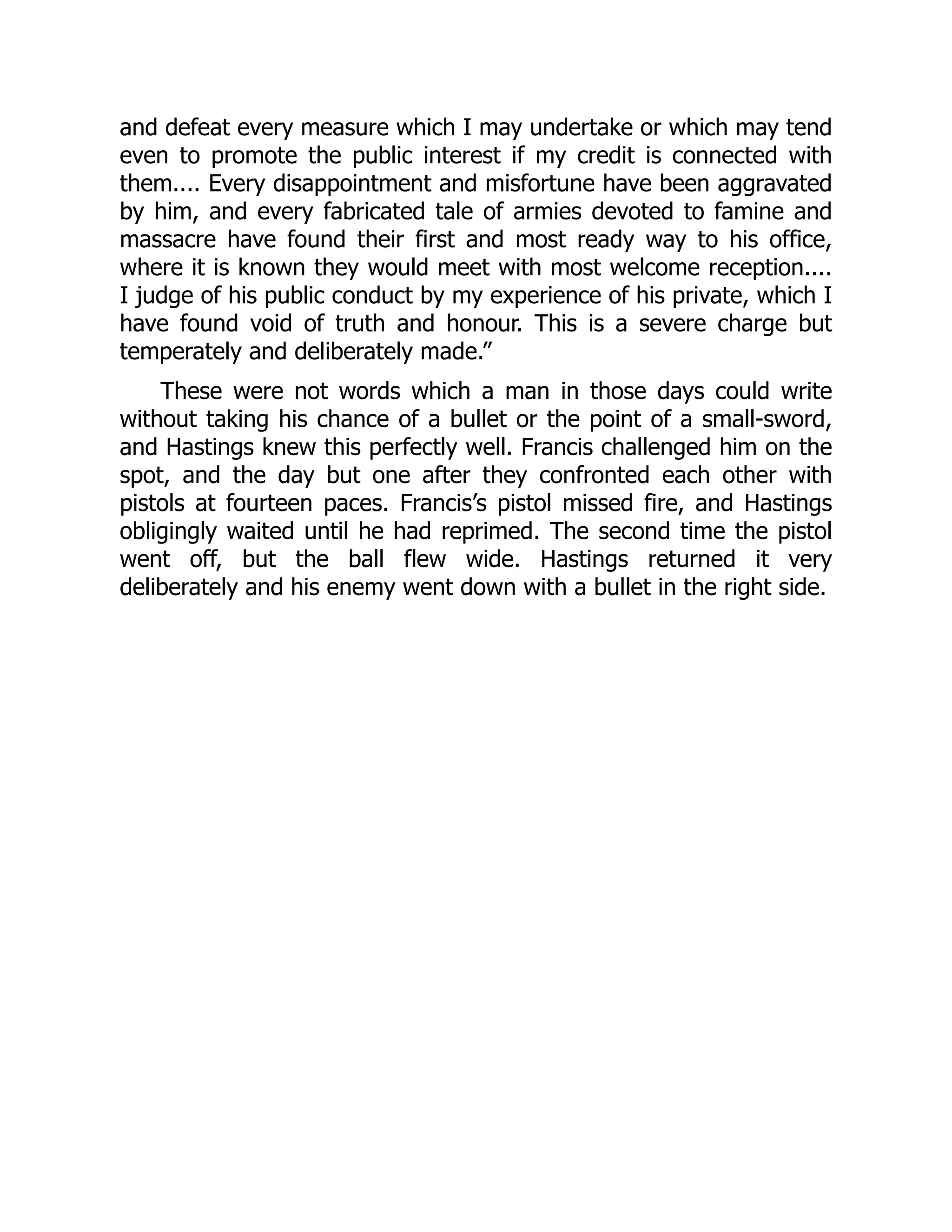 and defeat every measure which I may undertake or which may tend
even to promote the public interest if my credit is connected with
them.... Every disappointment and misfortune have been aggravated
by him, and every fabricated tale of armies devoted to famine and
massacre have found their first and most ready way to his office,
where it is known they would meet with most welcome reception....
I judge of his public conduct by my experience of his private, which I
have found void of truth and honour. This is a severe charge but
temperately and deliberately made.”
These were not words which a man in those days could write
without taking his chance of a bullet or the point of a small-sword,
and Hastings knew this perfectly well. Francis challenged him on the
spot, and the day but one after they confronted each other with
pistols at fourteen paces. Francis’s pistol missed fire, and Hastings
obligingly waited until he had reprimed. The second time the pistol
went off, but the ball flew wide. Hastings returned it very
deliberately and his enemy went down with a bullet in the right side.
 