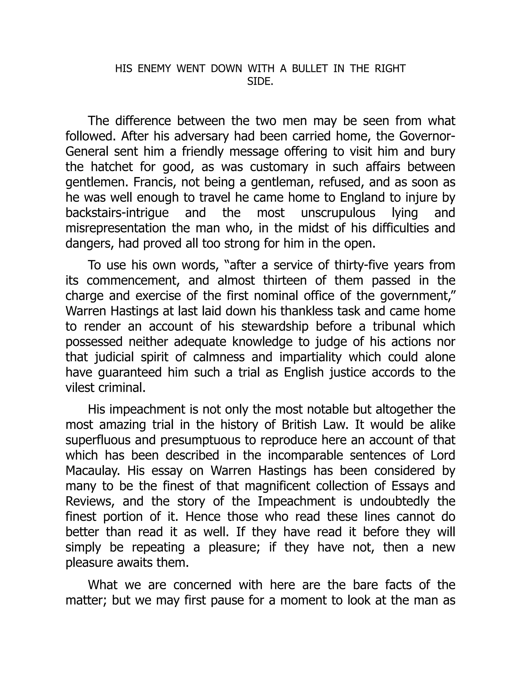 HIS ENEMY WENT DOWN WITH A BULLET IN THE RIGHT
SIDE.
The difference between the two men may be seen from what
followed. After his adversary had been carried home, the Governor-
General sent him a friendly message offering to visit him and bury
the hatchet for good, as was customary in such affairs between
gentlemen. Francis, not being a gentleman, refused, and as soon as
he was well enough to travel he came home to England to injure by
backstairs-intrigue and the most unscrupulous lying and
misrepresentation the man who, in the midst of his difficulties and
dangers, had proved all too strong for him in the open.
To use his own words, “after a service of thirty-five years from
its commencement, and almost thirteen of them passed in the
charge and exercise of the first nominal office of the government,”
Warren Hastings at last laid down his thankless task and came home
to render an account of his stewardship before a tribunal which
possessed neither adequate knowledge to judge of his actions nor
that judicial spirit of calmness and impartiality which could alone
have guaranteed him such a trial as English justice accords to the
vilest criminal.
His impeachment is not only the most notable but altogether the
most amazing trial in the history of British Law. It would be alike
superfluous and presumptuous to reproduce here an account of that
which has been described in the incomparable sentences of Lord
Macaulay. His essay on Warren Hastings has been considered by
many to be the finest of that magnificent collection of Essays and
Reviews, and the story of the Impeachment is undoubtedly the
finest portion of it. Hence those who read these lines cannot do
better than read it as well. If they have read it before they will
simply be repeating a pleasure; if they have not, then a new
pleasure awaits them.
What we are concerned with here are the bare facts of the
matter; but we may first pause for a moment to look at the man as
 