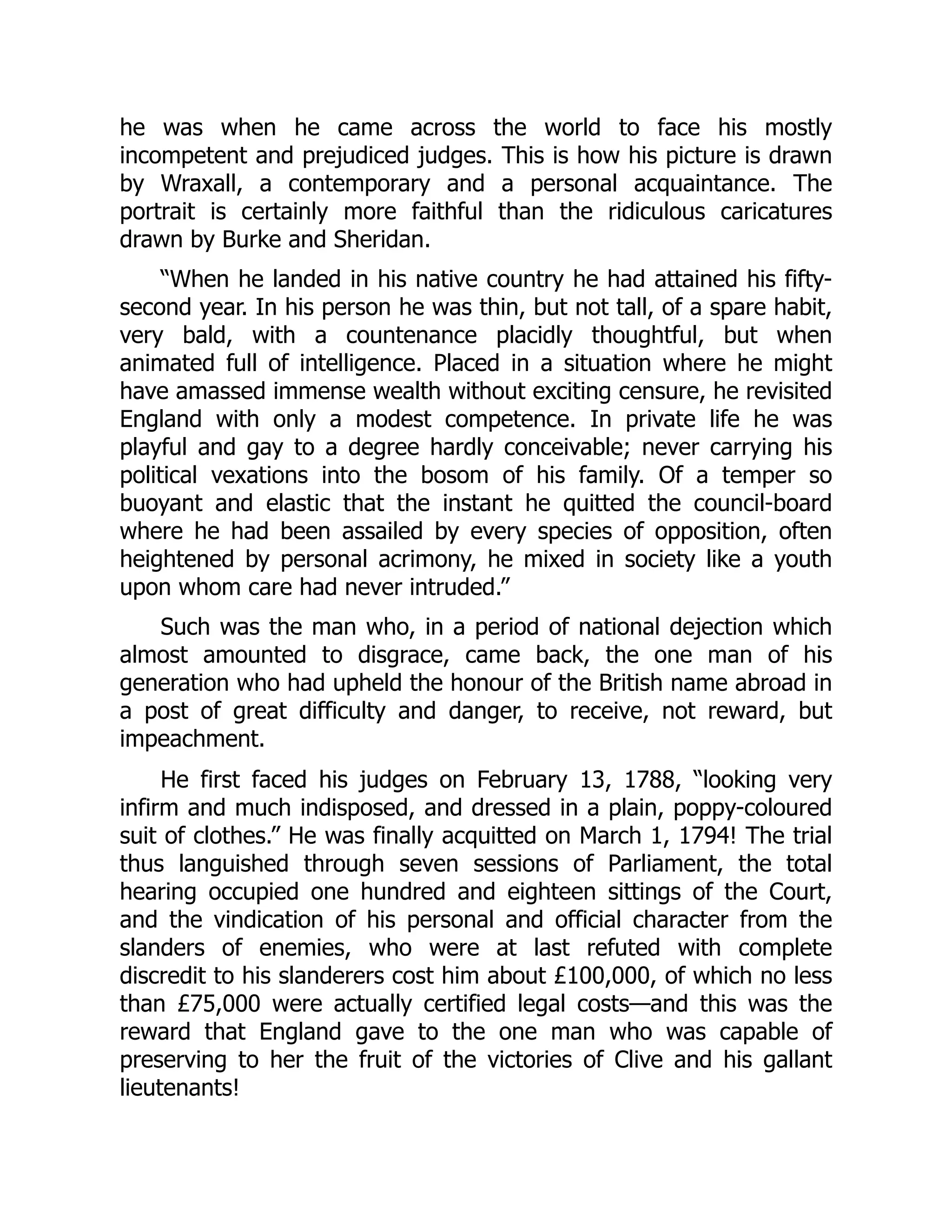 he was when he came across the world to face his mostly
incompetent and prejudiced judges. This is how his picture is drawn
by Wraxall, a contemporary and a personal acquaintance. The
portrait is certainly more faithful than the ridiculous caricatures
drawn by Burke and Sheridan.
“When he landed in his native country he had attained his fifty-
second year. In his person he was thin, but not tall, of a spare habit,
very bald, with a countenance placidly thoughtful, but when
animated full of intelligence. Placed in a situation where he might
have amassed immense wealth without exciting censure, he revisited
England with only a modest competence. In private life he was
playful and gay to a degree hardly conceivable; never carrying his
political vexations into the bosom of his family. Of a temper so
buoyant and elastic that the instant he quitted the council-board
where he had been assailed by every species of opposition, often
heightened by personal acrimony, he mixed in society like a youth
upon whom care had never intruded.”
Such was the man who, in a period of national dejection which
almost amounted to disgrace, came back, the one man of his
generation who had upheld the honour of the British name abroad in
a post of great difficulty and danger, to receive, not reward, but
impeachment.
He first faced his judges on February 13, 1788, “looking very
infirm and much indisposed, and dressed in a plain, poppy-coloured
suit of clothes.” He was finally acquitted on March 1, 1794! The trial
thus languished through seven sessions of Parliament, the total
hearing occupied one hundred and eighteen sittings of the Court,
and the vindication of his personal and official character from the
slanders of enemies, who were at last refuted with complete
discredit to his slanderers cost him about £100,000, of which no less
than £75,000 were actually certified legal costs—and this was the
reward that England gave to the one man who was capable of
preserving to her the fruit of the victories of Clive and his gallant
lieutenants!
 