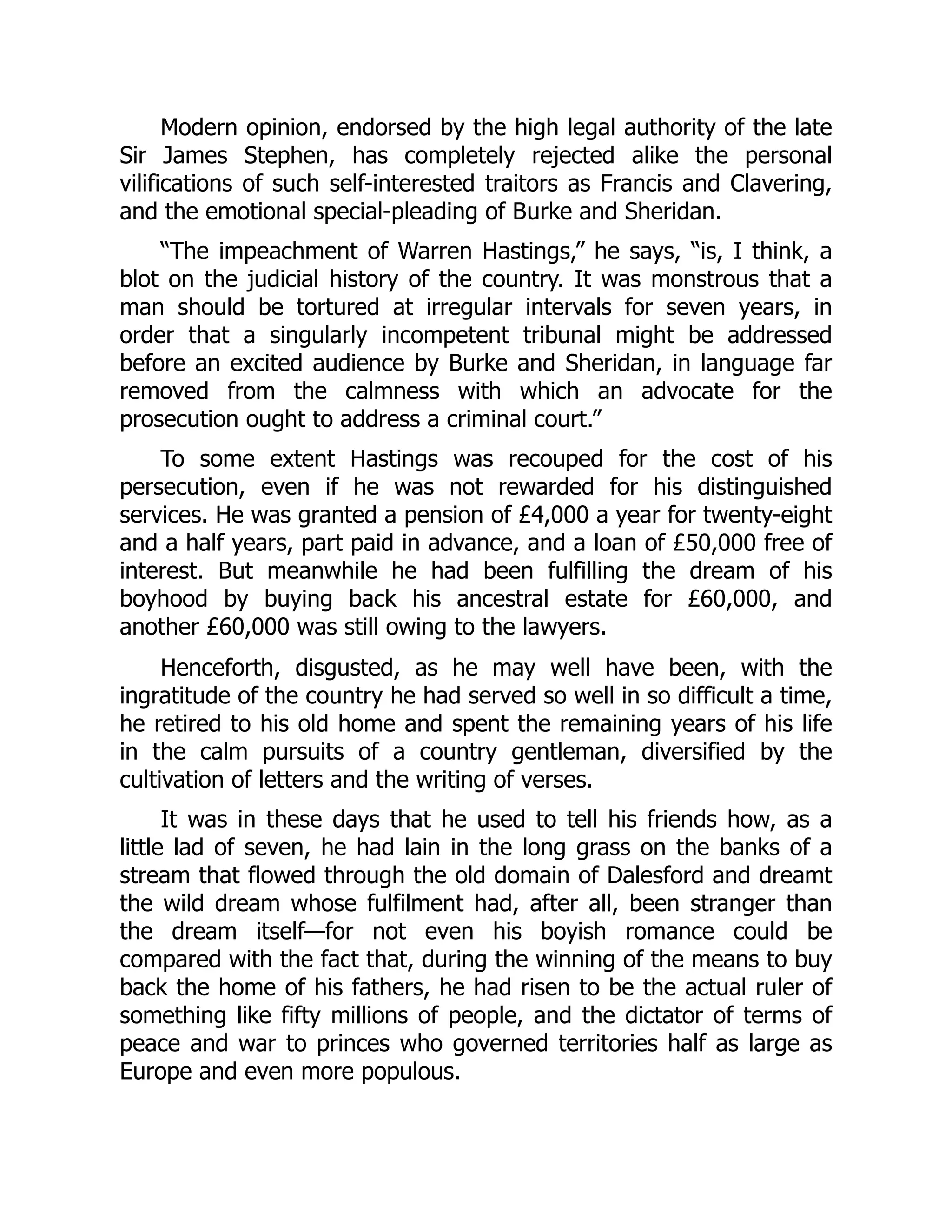 Modern opinion, endorsed by the high legal authority of the late
Sir James Stephen, has completely rejected alike the personal
vilifications of such self-interested traitors as Francis and Clavering,
and the emotional special-pleading of Burke and Sheridan.
“The impeachment of Warren Hastings,” he says, “is, I think, a
blot on the judicial history of the country. It was monstrous that a
man should be tortured at irregular intervals for seven years, in
order that a singularly incompetent tribunal might be addressed
before an excited audience by Burke and Sheridan, in language far
removed from the calmness with which an advocate for the
prosecution ought to address a criminal court.”
To some extent Hastings was recouped for the cost of his
persecution, even if he was not rewarded for his distinguished
services. He was granted a pension of £4,000 a year for twenty-eight
and a half years, part paid in advance, and a loan of £50,000 free of
interest. But meanwhile he had been fulfilling the dream of his
boyhood by buying back his ancestral estate for £60,000, and
another £60,000 was still owing to the lawyers.
Henceforth, disgusted, as he may well have been, with the
ingratitude of the country he had served so well in so difficult a time,
he retired to his old home and spent the remaining years of his life
in the calm pursuits of a country gentleman, diversified by the
cultivation of letters and the writing of verses.
It was in these days that he used to tell his friends how, as a
little lad of seven, he had lain in the long grass on the banks of a
stream that flowed through the old domain of Dalesford and dreamt
the wild dream whose fulfilment had, after all, been stranger than
the dream itself—for not even his boyish romance could be
compared with the fact that, during the winning of the means to buy
back the home of his fathers, he had risen to be the actual ruler of
something like fifty millions of people, and the dictator of terms of
peace and war to princes who governed territories half as large as
Europe and even more populous.
 