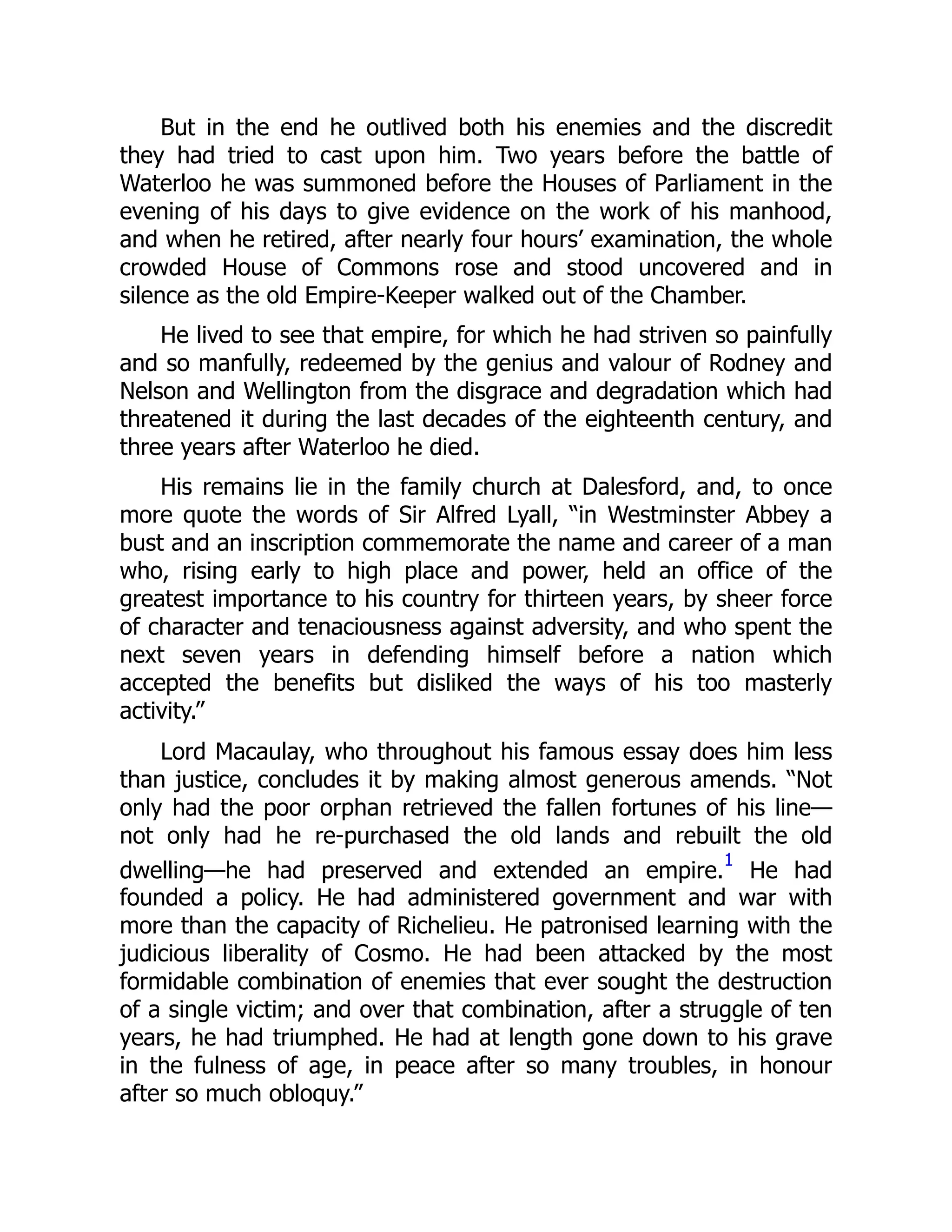 But in the end he outlived both his enemies and the discredit
they had tried to cast upon him. Two years before the battle of
Waterloo he was summoned before the Houses of Parliament in the
evening of his days to give evidence on the work of his manhood,
and when he retired, after nearly four hours’ examination, the whole
crowded House of Commons rose and stood uncovered and in
silence as the old Empire-Keeper walked out of the Chamber.
He lived to see that empire, for which he had striven so painfully
and so manfully, redeemed by the genius and valour of Rodney and
Nelson and Wellington from the disgrace and degradation which had
threatened it during the last decades of the eighteenth century, and
three years after Waterloo he died.
His remains lie in the family church at Dalesford, and, to once
more quote the words of Sir Alfred Lyall, “in Westminster Abbey a
bust and an inscription commemorate the name and career of a man
who, rising early to high place and power, held an office of the
greatest importance to his country for thirteen years, by sheer force
of character and tenaciousness against adversity, and who spent the
next seven years in defending himself before a nation which
accepted the benefits but disliked the ways of his too masterly
activity.”
Lord Macaulay, who throughout his famous essay does him less
than justice, concludes it by making almost generous amends. “Not
only had the poor orphan retrieved the fallen fortunes of his line—
not only had he re-purchased the old lands and rebuilt the old
dwelling—he had preserved and extended an empire.
1
He had
founded a policy. He had administered government and war with
more than the capacity of Richelieu. He patronised learning with the
judicious liberality of Cosmo. He had been attacked by the most
formidable combination of enemies that ever sought the destruction
of a single victim; and over that combination, after a struggle of ten
years, he had triumphed. He had at length gone down to his grave
in the fulness of age, in peace after so many troubles, in honour
after so much obloquy.”
 