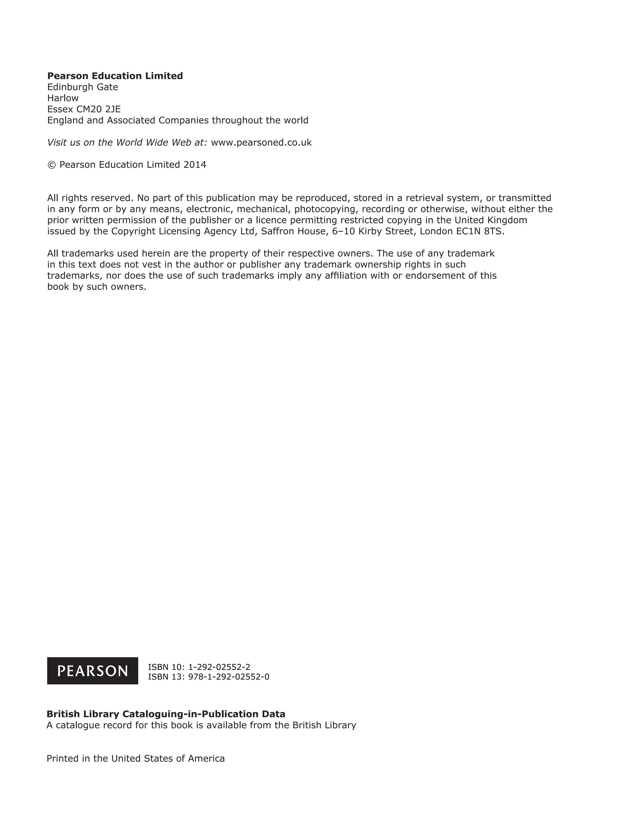 Pearson Education Limited
Edinburgh Gate
Harlow
Essex CM20 2JE
England and Associated Companies throughout the world
Visit us on the World Wide Web at: www.pearsoned.co.uk
© Pearson Education Limited 2014
All rights reserved. No part of this publication may be reproduced, stored in a retrieval system, or transmitted
in any form or by any means, electronic, mechanical, photocopying, recording or otherwise, without either the
prior written permission of the publisher or a licence permitting restricted copying in the United Kingdom
issued by the Copyright Licensing Agency Ltd, Saffron House, 6–10 Kirby Street, London EC1N 8TS.
All trademarks used herein are the property of their respective owners. The use of any trademark
in this text does not vest in the author or publisher any trademark ownership rights in such
trademarks, nor does the use of such trademarks imply any afﬁliation with or endorsement of this
book by such owners.
British Library Cataloguing-in-Publication Data
A catalogue record for this book is available from the British Library
Printed in the United States of America
ISBN 10: 1-292-02552-2
ISBN 13: 978-1-292-02552-0
 