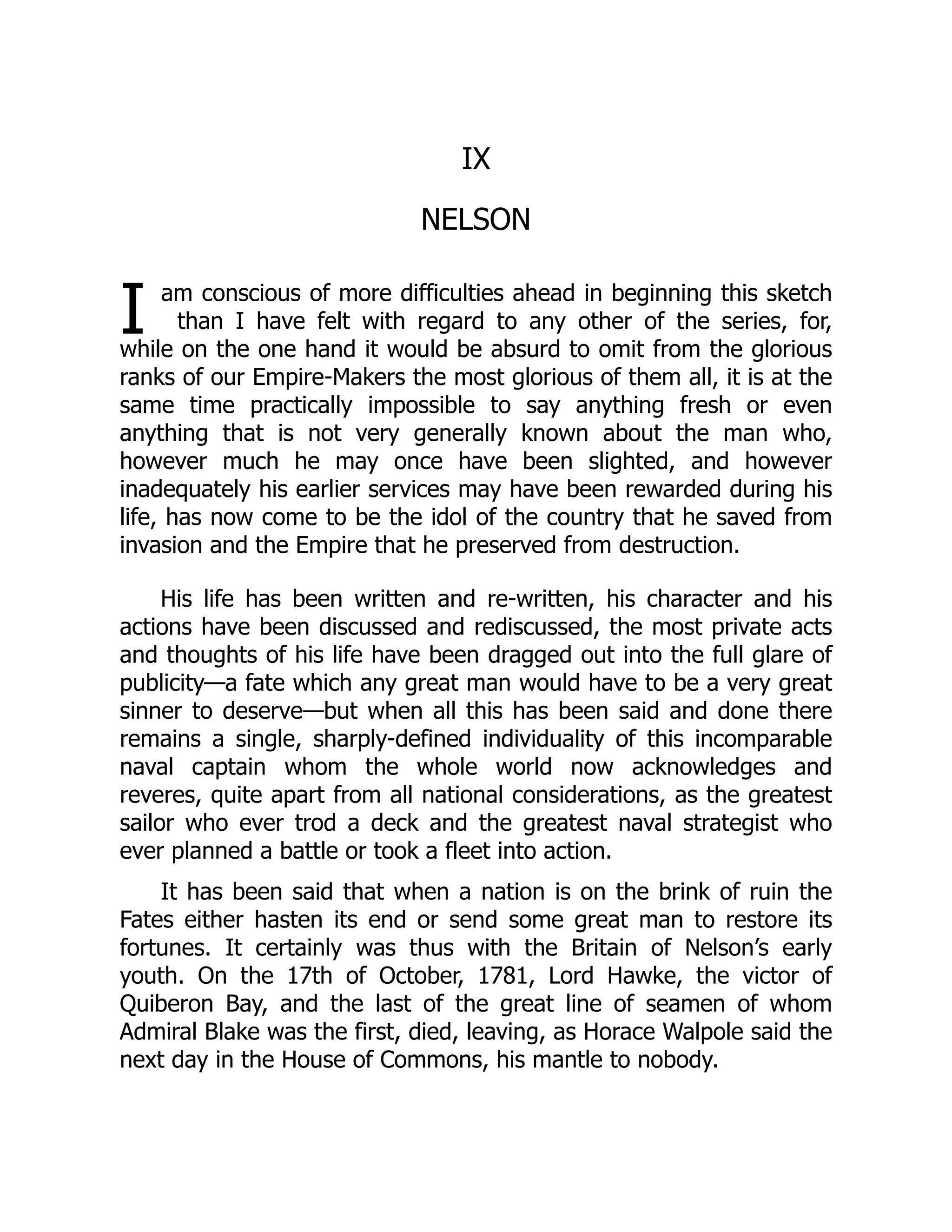 I
IX
NELSON
am conscious of more difficulties ahead in beginning this sketch
than I have felt with regard to any other of the series, for,
while on the one hand it would be absurd to omit from the glorious
ranks of our Empire-Makers the most glorious of them all, it is at the
same time practically impossible to say anything fresh or even
anything that is not very generally known about the man who,
however much he may once have been slighted, and however
inadequately his earlier services may have been rewarded during his
life, has now come to be the idol of the country that he saved from
invasion and the Empire that he preserved from destruction.
His life has been written and re-written, his character and his
actions have been discussed and rediscussed, the most private acts
and thoughts of his life have been dragged out into the full glare of
publicity—a fate which any great man would have to be a very great
sinner to deserve—but when all this has been said and done there
remains a single, sharply-defined individuality of this incomparable
naval captain whom the whole world now acknowledges and
reveres, quite apart from all national considerations, as the greatest
sailor who ever trod a deck and the greatest naval strategist who
ever planned a battle or took a fleet into action.
It has been said that when a nation is on the brink of ruin the
Fates either hasten its end or send some great man to restore its
fortunes. It certainly was thus with the Britain of Nelson’s early
youth. On the 17th of October, 1781, Lord Hawke, the victor of
Quiberon Bay, and the last of the great line of seamen of whom
Admiral Blake was the first, died, leaving, as Horace Walpole said the
next day in the House of Commons, his mantle to nobody.
 