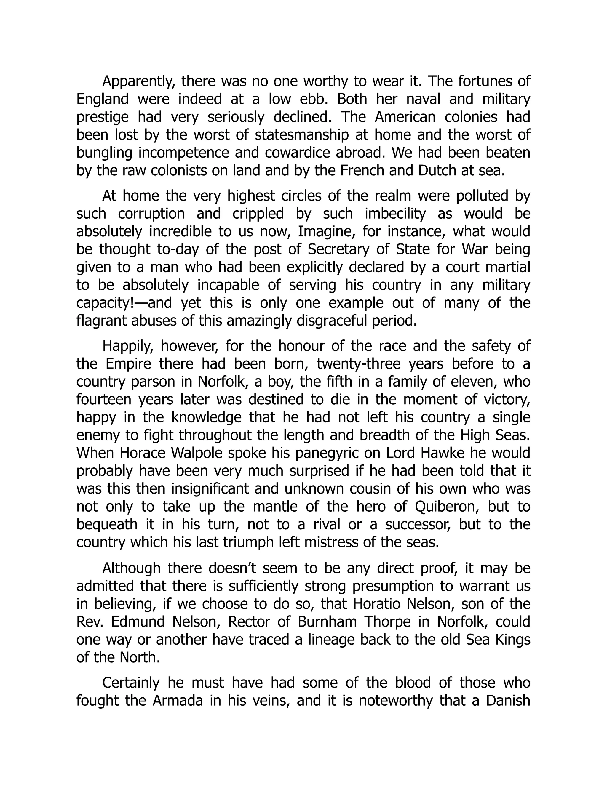 Apparently, there was no one worthy to wear it. The fortunes of
England were indeed at a low ebb. Both her naval and military
prestige had very seriously declined. The American colonies had
been lost by the worst of statesmanship at home and the worst of
bungling incompetence and cowardice abroad. We had been beaten
by the raw colonists on land and by the French and Dutch at sea.
At home the very highest circles of the realm were polluted by
such corruption and crippled by such imbecility as would be
absolutely incredible to us now, Imagine, for instance, what would
be thought to-day of the post of Secretary of State for War being
given to a man who had been explicitly declared by a court martial
to be absolutely incapable of serving his country in any military
capacity!—and yet this is only one example out of many of the
flagrant abuses of this amazingly disgraceful period.
Happily, however, for the honour of the race and the safety of
the Empire there had been born, twenty-three years before to a
country parson in Norfolk, a boy, the fifth in a family of eleven, who
fourteen years later was destined to die in the moment of victory,
happy in the knowledge that he had not left his country a single
enemy to fight throughout the length and breadth of the High Seas.
When Horace Walpole spoke his panegyric on Lord Hawke he would
probably have been very much surprised if he had been told that it
was this then insignificant and unknown cousin of his own who was
not only to take up the mantle of the hero of Quiberon, but to
bequeath it in his turn, not to a rival or a successor, but to the
country which his last triumph left mistress of the seas.
Although there doesn’t seem to be any direct proof, it may be
admitted that there is sufficiently strong presumption to warrant us
in believing, if we choose to do so, that Horatio Nelson, son of the
Rev. Edmund Nelson, Rector of Burnham Thorpe in Norfolk, could
one way or another have traced a lineage back to the old Sea Kings
of the North.
Certainly he must have had some of the blood of those who
fought the Armada in his veins, and it is noteworthy that a Danish
 
