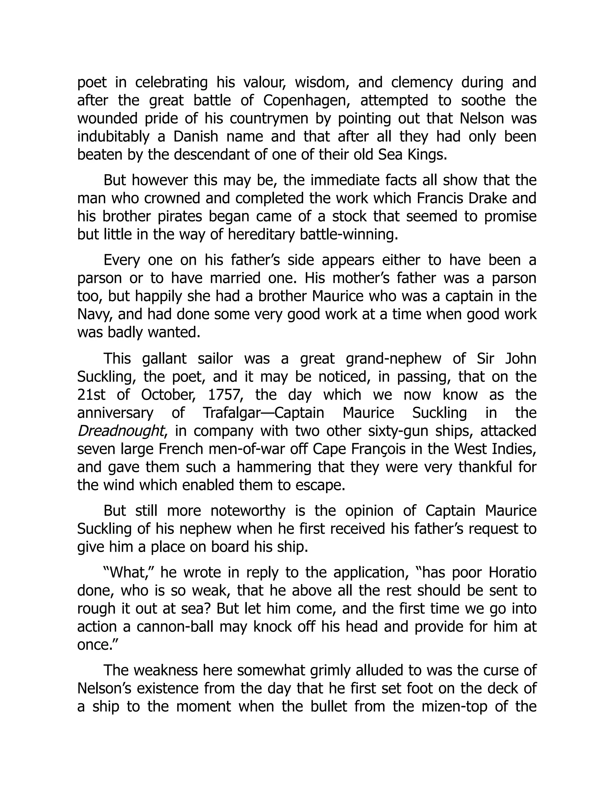 poet in celebrating his valour, wisdom, and clemency during and
after the great battle of Copenhagen, attempted to soothe the
wounded pride of his countrymen by pointing out that Nelson was
indubitably a Danish name and that after all they had only been
beaten by the descendant of one of their old Sea Kings.
But however this may be, the immediate facts all show that the
man who crowned and completed the work which Francis Drake and
his brother pirates began came of a stock that seemed to promise
but little in the way of hereditary battle-winning.
Every one on his father’s side appears either to have been a
parson or to have married one. His mother’s father was a parson
too, but happily she had a brother Maurice who was a captain in the
Navy, and had done some very good work at a time when good work
was badly wanted.
This gallant sailor was a great grand-nephew of Sir John
Suckling, the poet, and it may be noticed, in passing, that on the
21st of October, 1757, the day which we now know as the
anniversary of Trafalgar—Captain Maurice Suckling in the
Dreadnought, in company with two other sixty-gun ships, attacked
seven large French men-of-war off Cape François in the West Indies,
and gave them such a hammering that they were very thankful for
the wind which enabled them to escape.
But still more noteworthy is the opinion of Captain Maurice
Suckling of his nephew when he first received his father’s request to
give him a place on board his ship.
“What,” he wrote in reply to the application, “has poor Horatio
done, who is so weak, that he above all the rest should be sent to
rough it out at sea? But let him come, and the first time we go into
action a cannon-ball may knock off his head and provide for him at
once.”
The weakness here somewhat grimly alluded to was the curse of
Nelson’s existence from the day that he first set foot on the deck of
a ship to the moment when the bullet from the mizen-top of the
 