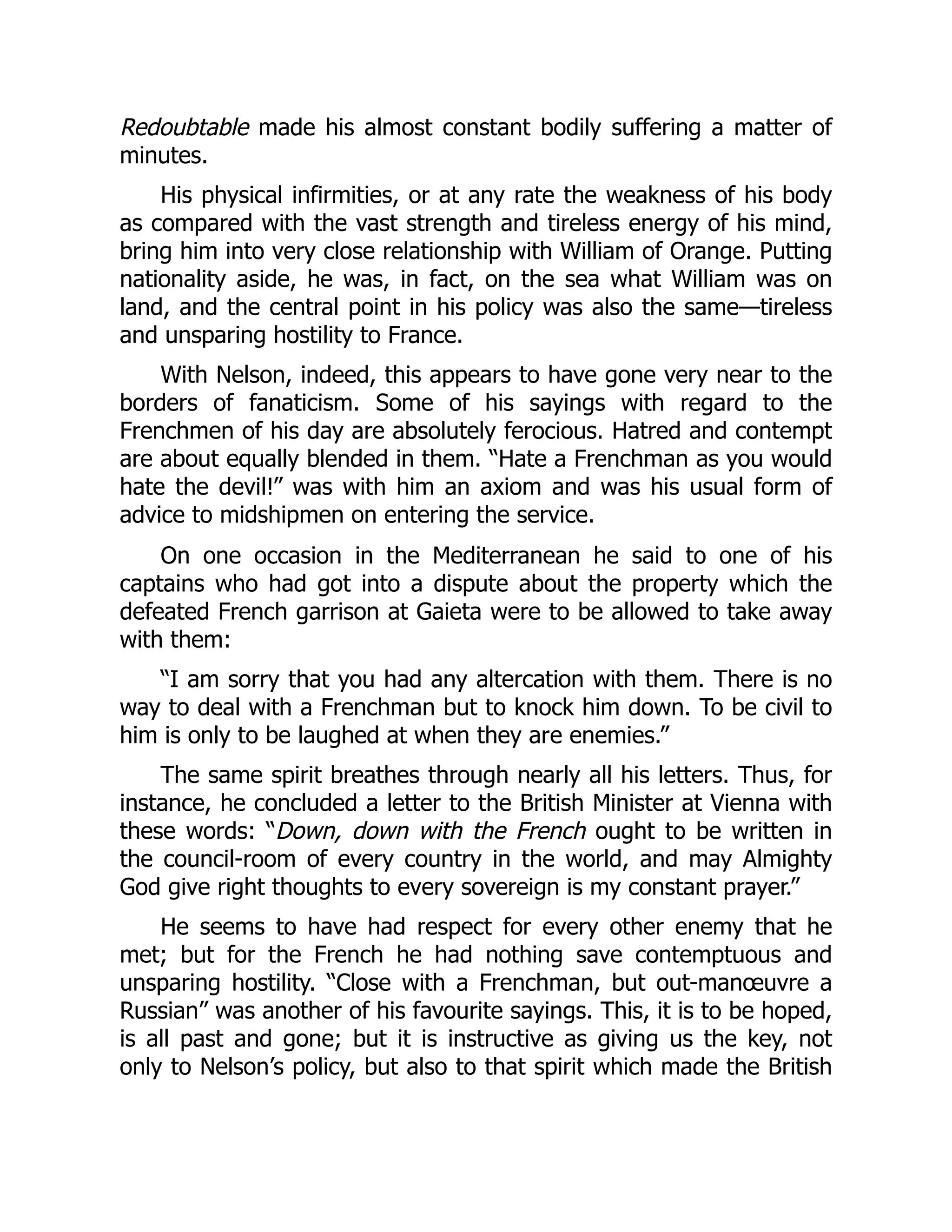 Redoubtable made his almost constant bodily suffering a matter of
minutes.
His physical infirmities, or at any rate the weakness of his body
as compared with the vast strength and tireless energy of his mind,
bring him into very close relationship with William of Orange. Putting
nationality aside, he was, in fact, on the sea what William was on
land, and the central point in his policy was also the same—tireless
and unsparing hostility to France.
With Nelson, indeed, this appears to have gone very near to the
borders of fanaticism. Some of his sayings with regard to the
Frenchmen of his day are absolutely ferocious. Hatred and contempt
are about equally blended in them. “Hate a Frenchman as you would
hate the devil!” was with him an axiom and was his usual form of
advice to midshipmen on entering the service.
On one occasion in the Mediterranean he said to one of his
captains who had got into a dispute about the property which the
defeated French garrison at Gaieta were to be allowed to take away
with them:
“I am sorry that you had any altercation with them. There is no
way to deal with a Frenchman but to knock him down. To be civil to
him is only to be laughed at when they are enemies.”
The same spirit breathes through nearly all his letters. Thus, for
instance, he concluded a letter to the British Minister at Vienna with
these words: “Down, down with the French ought to be written in
the council-room of every country in the world, and may Almighty
God give right thoughts to every sovereign is my constant prayer.”
He seems to have had respect for every other enemy that he
met; but for the French he had nothing save contemptuous and
unsparing hostility. “Close with a Frenchman, but out-manœuvre a
Russian” was another of his favourite sayings. This, it is to be hoped,
is all past and gone; but it is instructive as giving us the key, not
only to Nelson’s policy, but also to that spirit which made the British
 