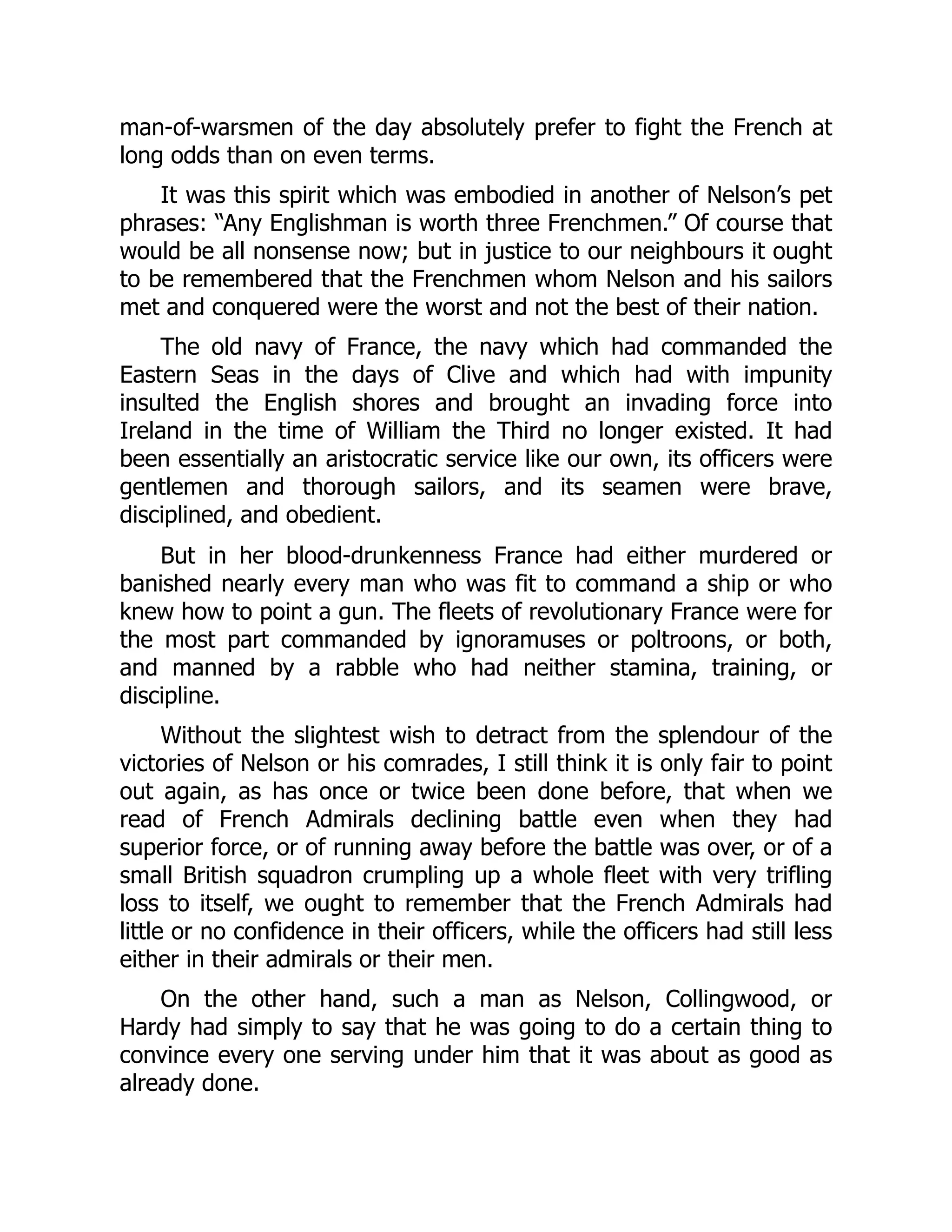 man-of-warsmen of the day absolutely prefer to fight the French at
long odds than on even terms.
It was this spirit which was embodied in another of Nelson’s pet
phrases: “Any Englishman is worth three Frenchmen.” Of course that
would be all nonsense now; but in justice to our neighbours it ought
to be remembered that the Frenchmen whom Nelson and his sailors
met and conquered were the worst and not the best of their nation.
The old navy of France, the navy which had commanded the
Eastern Seas in the days of Clive and which had with impunity
insulted the English shores and brought an invading force into
Ireland in the time of William the Third no longer existed. It had
been essentially an aristocratic service like our own, its officers were
gentlemen and thorough sailors, and its seamen were brave,
disciplined, and obedient.
But in her blood-drunkenness France had either murdered or
banished nearly every man who was fit to command a ship or who
knew how to point a gun. The fleets of revolutionary France were for
the most part commanded by ignoramuses or poltroons, or both,
and manned by a rabble who had neither stamina, training, or
discipline.
Without the slightest wish to detract from the splendour of the
victories of Nelson or his comrades, I still think it is only fair to point
out again, as has once or twice been done before, that when we
read of French Admirals declining battle even when they had
superior force, or of running away before the battle was over, or of a
small British squadron crumpling up a whole fleet with very trifling
loss to itself, we ought to remember that the French Admirals had
little or no confidence in their officers, while the officers had still less
either in their admirals or their men.
On the other hand, such a man as Nelson, Collingwood, or
Hardy had simply to say that he was going to do a certain thing to
convince every one serving under him that it was about as good as
already done.
 
