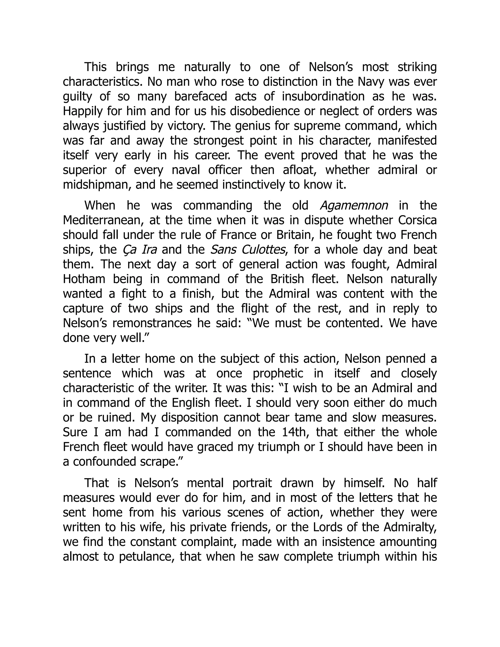 This brings me naturally to one of Nelson’s most striking
characteristics. No man who rose to distinction in the Navy was ever
guilty of so many barefaced acts of insubordination as he was.
Happily for him and for us his disobedience or neglect of orders was
always justified by victory. The genius for supreme command, which
was far and away the strongest point in his character, manifested
itself very early in his career. The event proved that he was the
superior of every naval officer then afloat, whether admiral or
midshipman, and he seemed instinctively to know it.
When he was commanding the old Agamemnon in the
Mediterranean, at the time when it was in dispute whether Corsica
should fall under the rule of France or Britain, he fought two French
ships, the Ça Ira and the Sans Culottes, for a whole day and beat
them. The next day a sort of general action was fought, Admiral
Hotham being in command of the British fleet. Nelson naturally
wanted a fight to a finish, but the Admiral was content with the
capture of two ships and the flight of the rest, and in reply to
Nelson’s remonstrances he said: “We must be contented. We have
done very well.”
In a letter home on the subject of this action, Nelson penned a
sentence which was at once prophetic in itself and closely
characteristic of the writer. It was this: “I wish to be an Admiral and
in command of the English fleet. I should very soon either do much
or be ruined. My disposition cannot bear tame and slow measures.
Sure I am had I commanded on the 14th, that either the whole
French fleet would have graced my triumph or I should have been in
a confounded scrape.”
That is Nelson’s mental portrait drawn by himself. No half
measures would ever do for him, and in most of the letters that he
sent home from his various scenes of action, whether they were
written to his wife, his private friends, or the Lords of the Admiralty,
we find the constant complaint, made with an insistence amounting
almost to petulance, that when he saw complete triumph within his
 