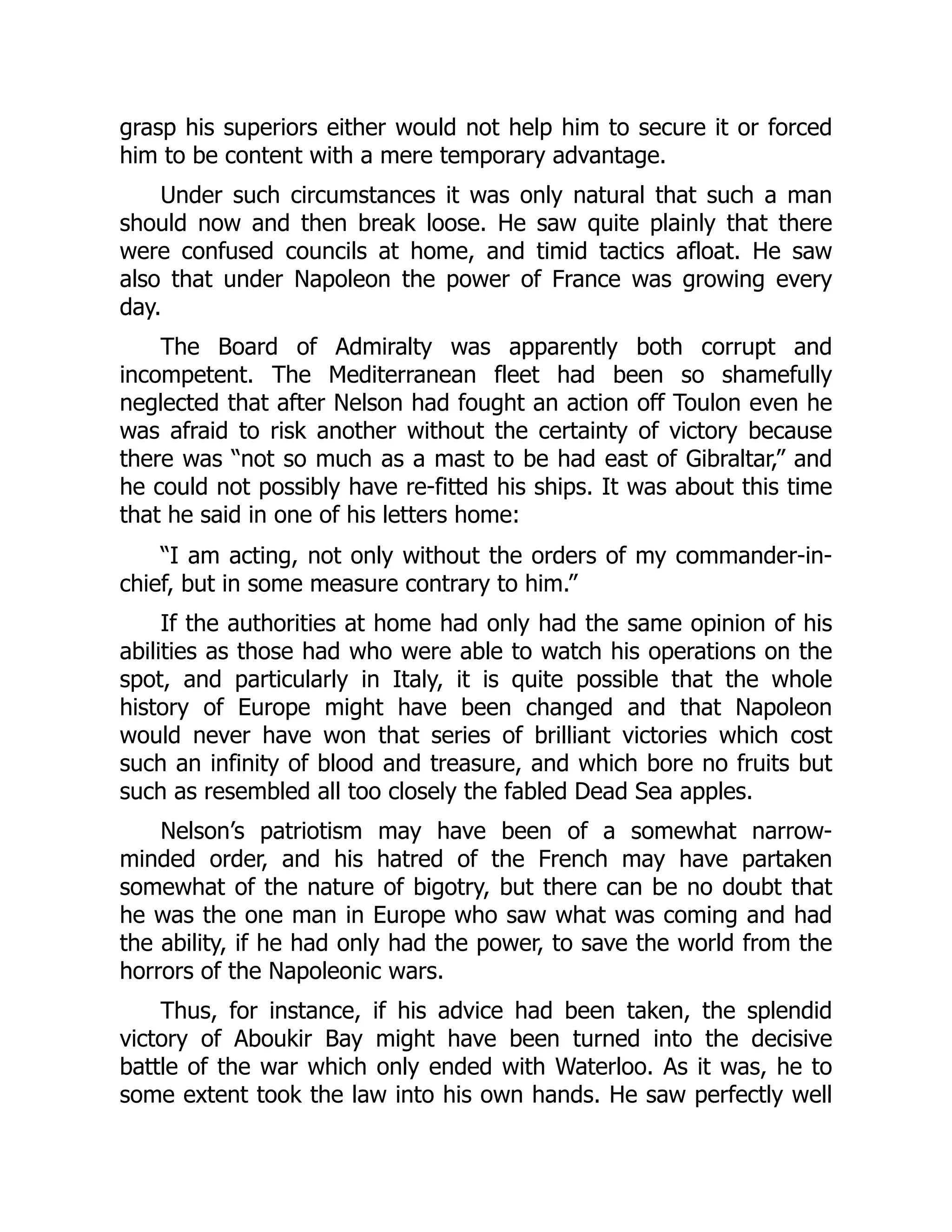 grasp his superiors either would not help him to secure it or forced
him to be content with a mere temporary advantage.
Under such circumstances it was only natural that such a man
should now and then break loose. He saw quite plainly that there
were confused councils at home, and timid tactics afloat. He saw
also that under Napoleon the power of France was growing every
day.
The Board of Admiralty was apparently both corrupt and
incompetent. The Mediterranean fleet had been so shamefully
neglected that after Nelson had fought an action off Toulon even he
was afraid to risk another without the certainty of victory because
there was “not so much as a mast to be had east of Gibraltar,” and
he could not possibly have re-fitted his ships. It was about this time
that he said in one of his letters home:
“I am acting, not only without the orders of my commander-in-
chief, but in some measure contrary to him.”
If the authorities at home had only had the same opinion of his
abilities as those had who were able to watch his operations on the
spot, and particularly in Italy, it is quite possible that the whole
history of Europe might have been changed and that Napoleon
would never have won that series of brilliant victories which cost
such an infinity of blood and treasure, and which bore no fruits but
such as resembled all too closely the fabled Dead Sea apples.
Nelson’s patriotism may have been of a somewhat narrow-
minded order, and his hatred of the French may have partaken
somewhat of the nature of bigotry, but there can be no doubt that
he was the one man in Europe who saw what was coming and had
the ability, if he had only had the power, to save the world from the
horrors of the Napoleonic wars.
Thus, for instance, if his advice had been taken, the splendid
victory of Aboukir Bay might have been turned into the decisive
battle of the war which only ended with Waterloo. As it was, he to
some extent took the law into his own hands. He saw perfectly well
 