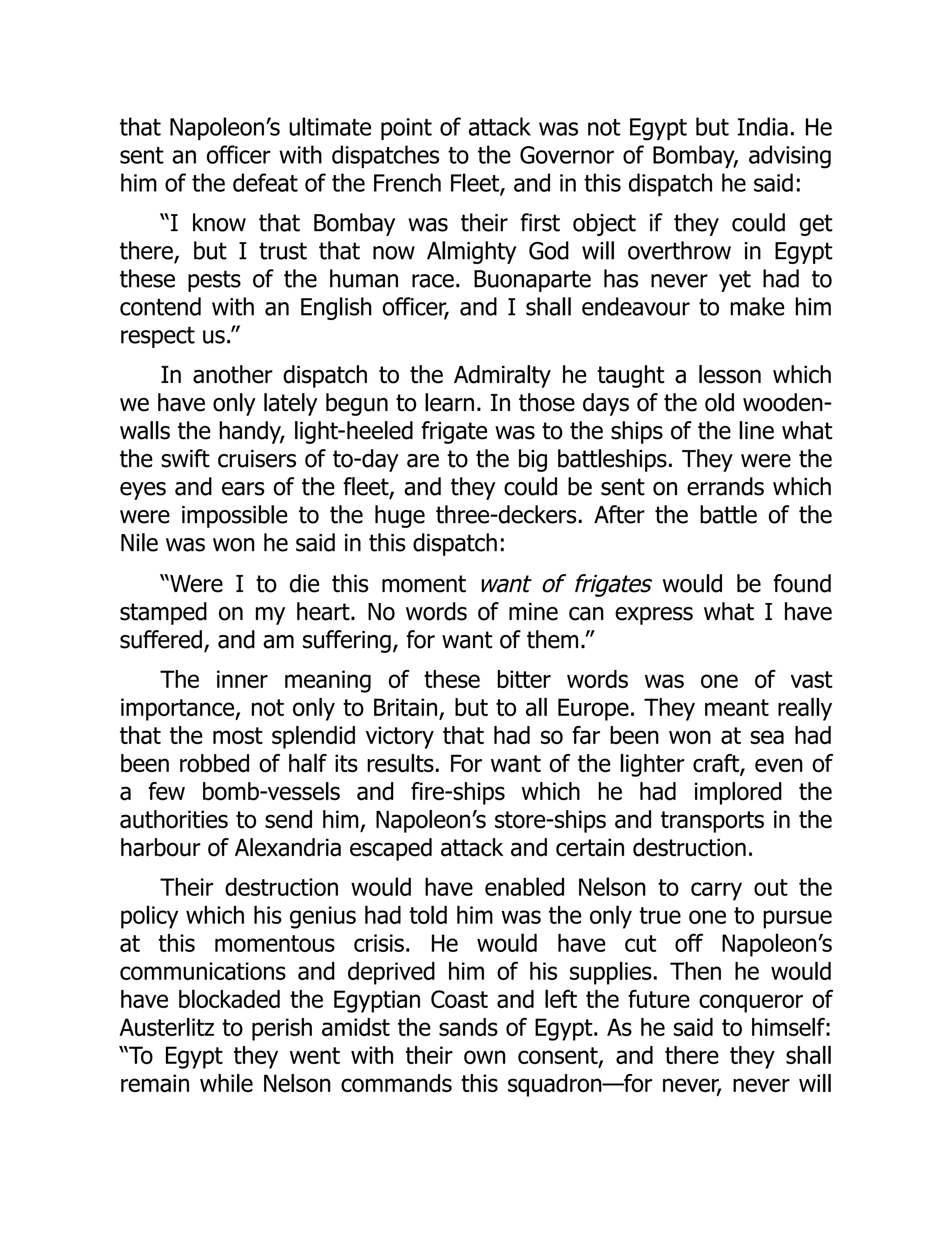 that Napoleon’s ultimate point of attack was not Egypt but India. He
sent an officer with dispatches to the Governor of Bombay, advising
him of the defeat of the French Fleet, and in this dispatch he said:
“I know that Bombay was their first object if they could get
there, but I trust that now Almighty God will overthrow in Egypt
these pests of the human race. Buonaparte has never yet had to
contend with an English officer, and I shall endeavour to make him
respect us.”
In another dispatch to the Admiralty he taught a lesson which
we have only lately begun to learn. In those days of the old wooden-
walls the handy, light-heeled frigate was to the ships of the line what
the swift cruisers of to-day are to the big battleships. They were the
eyes and ears of the fleet, and they could be sent on errands which
were impossible to the huge three-deckers. After the battle of the
Nile was won he said in this dispatch:
“Were I to die this moment want of frigates would be found
stamped on my heart. No words of mine can express what I have
suffered, and am suffering, for want of them.”
The inner meaning of these bitter words was one of vast
importance, not only to Britain, but to all Europe. They meant really
that the most splendid victory that had so far been won at sea had
been robbed of half its results. For want of the lighter craft, even of
a few bomb-vessels and fire-ships which he had implored the
authorities to send him, Napoleon’s store-ships and transports in the
harbour of Alexandria escaped attack and certain destruction.
Their destruction would have enabled Nelson to carry out the
policy which his genius had told him was the only true one to pursue
at this momentous crisis. He would have cut off Napoleon’s
communications and deprived him of his supplies. Then he would
have blockaded the Egyptian Coast and left the future conqueror of
Austerlitz to perish amidst the sands of Egypt. As he said to himself:
“To Egypt they went with their own consent, and there they shall
remain while Nelson commands this squadron—for never, never will
 