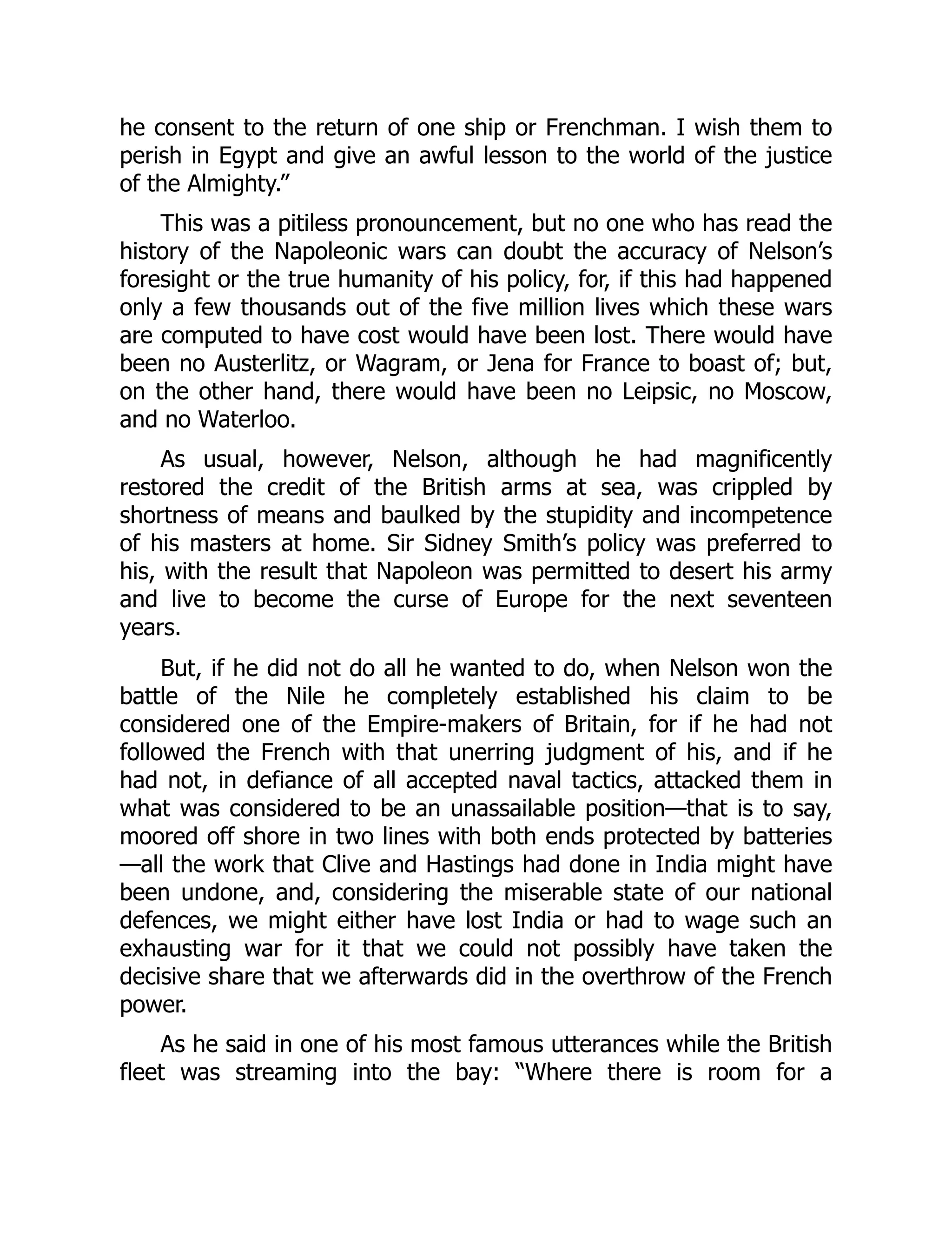 he consent to the return of one ship or Frenchman. I wish them to
perish in Egypt and give an awful lesson to the world of the justice
of the Almighty.”
This was a pitiless pronouncement, but no one who has read the
history of the Napoleonic wars can doubt the accuracy of Nelson’s
foresight or the true humanity of his policy, for, if this had happened
only a few thousands out of the five million lives which these wars
are computed to have cost would have been lost. There would have
been no Austerlitz, or Wagram, or Jena for France to boast of; but,
on the other hand, there would have been no Leipsic, no Moscow,
and no Waterloo.
As usual, however, Nelson, although he had magnificently
restored the credit of the British arms at sea, was crippled by
shortness of means and baulked by the stupidity and incompetence
of his masters at home. Sir Sidney Smith’s policy was preferred to
his, with the result that Napoleon was permitted to desert his army
and live to become the curse of Europe for the next seventeen
years.
But, if he did not do all he wanted to do, when Nelson won the
battle of the Nile he completely established his claim to be
considered one of the Empire-makers of Britain, for if he had not
followed the French with that unerring judgment of his, and if he
had not, in defiance of all accepted naval tactics, attacked them in
what was considered to be an unassailable position—that is to say,
moored off shore in two lines with both ends protected by batteries
—all the work that Clive and Hastings had done in India might have
been undone, and, considering the miserable state of our national
defences, we might either have lost India or had to wage such an
exhausting war for it that we could not possibly have taken the
decisive share that we afterwards did in the overthrow of the French
power.
As he said in one of his most famous utterances while the British
fleet was streaming into the bay: “Where there is room for a
 