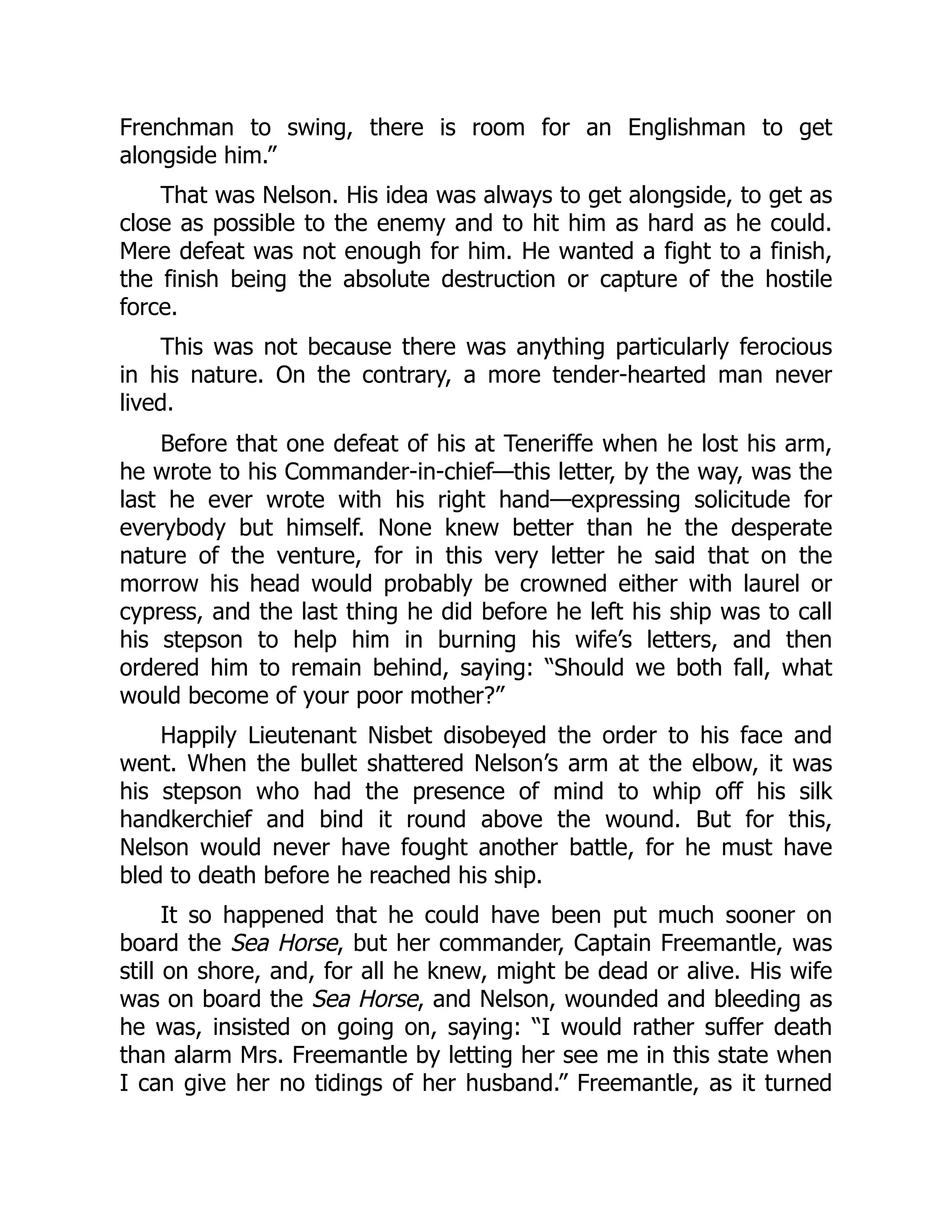 Frenchman to swing, there is room for an Englishman to get
alongside him.”
That was Nelson. His idea was always to get alongside, to get as
close as possible to the enemy and to hit him as hard as he could.
Mere defeat was not enough for him. He wanted a fight to a finish,
the finish being the absolute destruction or capture of the hostile
force.
This was not because there was anything particularly ferocious
in his nature. On the contrary, a more tender-hearted man never
lived.
Before that one defeat of his at Teneriffe when he lost his arm,
he wrote to his Commander-in-chief—this letter, by the way, was the
last he ever wrote with his right hand—expressing solicitude for
everybody but himself. None knew better than he the desperate
nature of the venture, for in this very letter he said that on the
morrow his head would probably be crowned either with laurel or
cypress, and the last thing he did before he left his ship was to call
his stepson to help him in burning his wife’s letters, and then
ordered him to remain behind, saying: “Should we both fall, what
would become of your poor mother?”
Happily Lieutenant Nisbet disobeyed the order to his face and
went. When the bullet shattered Nelson’s arm at the elbow, it was
his stepson who had the presence of mind to whip off his silk
handkerchief and bind it round above the wound. But for this,
Nelson would never have fought another battle, for he must have
bled to death before he reached his ship.
It so happened that he could have been put much sooner on
board the Sea Horse, but her commander, Captain Freemantle, was
still on shore, and, for all he knew, might be dead or alive. His wife
was on board the Sea Horse, and Nelson, wounded and bleeding as
he was, insisted on going on, saying: “I would rather suffer death
than alarm Mrs. Freemantle by letting her see me in this state when
I can give her no tidings of her husband.” Freemantle, as it turned
 