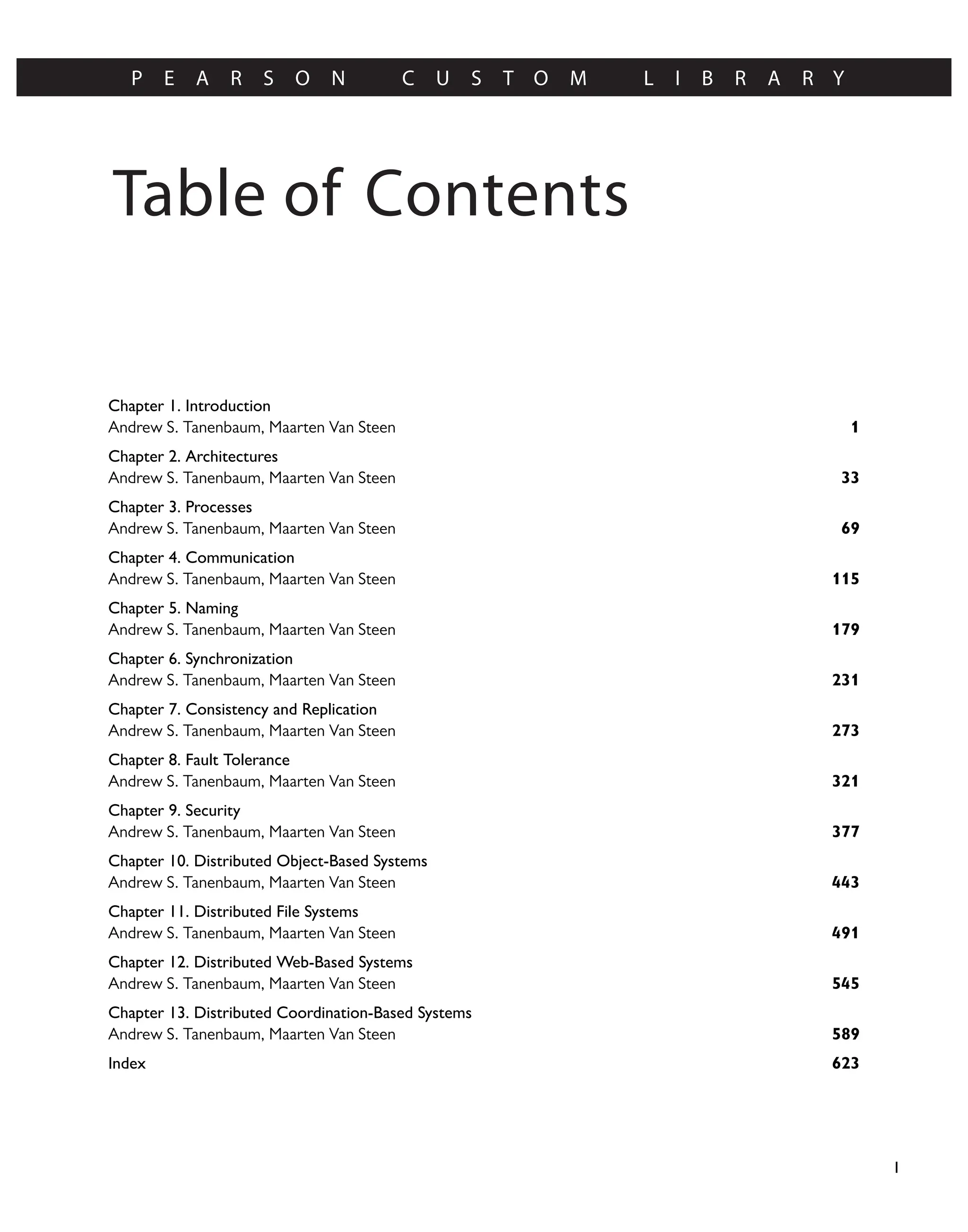 Table of Contents
P E A R S O N C U S T O M L I B R A R Y
I
Chapter 1. Introduction
1
Andrew S. Tanenbaum, Maarten Van Steen
Chapter 2. Architectures
33
Andrew S. Tanenbaum, Maarten Van Steen
Chapter 3. Processes
69
Andrew S. Tanenbaum, Maarten Van Steen
Chapter 4. Communication
115
Andrew S. Tanenbaum, Maarten Van Steen
Chapter 5. Naming
179
Andrew S. Tanenbaum, Maarten Van Steen
Chapter 6. Synchronization
231
Andrew S. Tanenbaum, Maarten Van Steen
Chapter 7. Consistency and Replication
273
Andrew S. Tanenbaum, Maarten Van Steen
Chapter 8. Fault Tolerance
321
Andrew S. Tanenbaum, Maarten Van Steen
Chapter 9. Security
377
Andrew S. Tanenbaum, Maarten Van Steen
Chapter 10. Distributed Object-Based Systems
443
Andrew S. Tanenbaum, Maarten Van Steen
Chapter 11. Distributed File Systems
491
Andrew S. Tanenbaum, Maarten Van Steen
Chapter 12. Distributed Web-Based Systems
545
Andrew S. Tanenbaum, Maarten Van Steen
Chapter 13. Distributed Coordination-Based Systems
589
Andrew S. Tanenbaum, Maarten Van Steen
623
Index
 