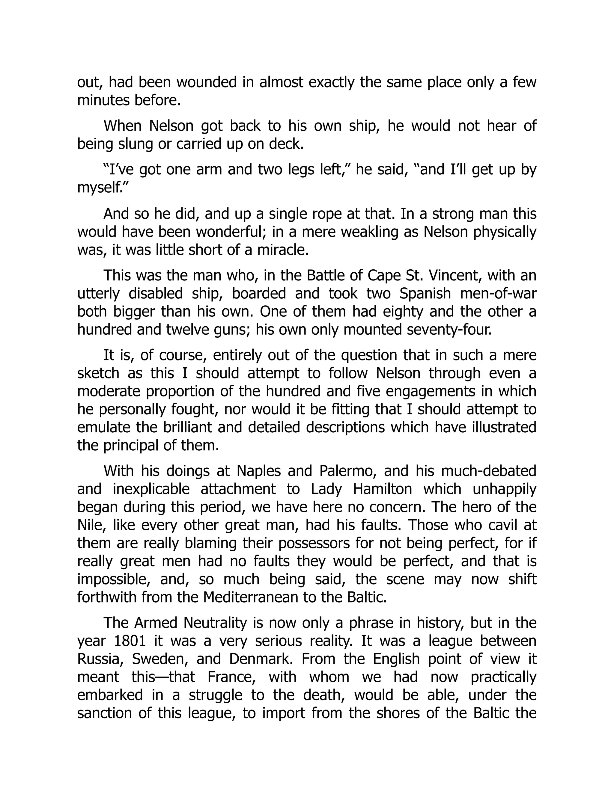 out, had been wounded in almost exactly the same place only a few
minutes before.
When Nelson got back to his own ship, he would not hear of
being slung or carried up on deck.
“I’ve got one arm and two legs left,” he said, “and I’ll get up by
myself.”
And so he did, and up a single rope at that. In a strong man this
would have been wonderful; in a mere weakling as Nelson physically
was, it was little short of a miracle.
This was the man who, in the Battle of Cape St. Vincent, with an
utterly disabled ship, boarded and took two Spanish men-of-war
both bigger than his own. One of them had eighty and the other a
hundred and twelve guns; his own only mounted seventy-four.
It is, of course, entirely out of the question that in such a mere
sketch as this I should attempt to follow Nelson through even a
moderate proportion of the hundred and five engagements in which
he personally fought, nor would it be fitting that I should attempt to
emulate the brilliant and detailed descriptions which have illustrated
the principal of them.
With his doings at Naples and Palermo, and his much-debated
and inexplicable attachment to Lady Hamilton which unhappily
began during this period, we have here no concern. The hero of the
Nile, like every other great man, had his faults. Those who cavil at
them are really blaming their possessors for not being perfect, for if
really great men had no faults they would be perfect, and that is
impossible, and, so much being said, the scene may now shift
forthwith from the Mediterranean to the Baltic.
The Armed Neutrality is now only a phrase in history, but in the
year 1801 it was a very serious reality. It was a league between
Russia, Sweden, and Denmark. From the English point of view it
meant this—that France, with whom we had now practically
embarked in a struggle to the death, would be able, under the
sanction of this league, to import from the shores of the Baltic the
 