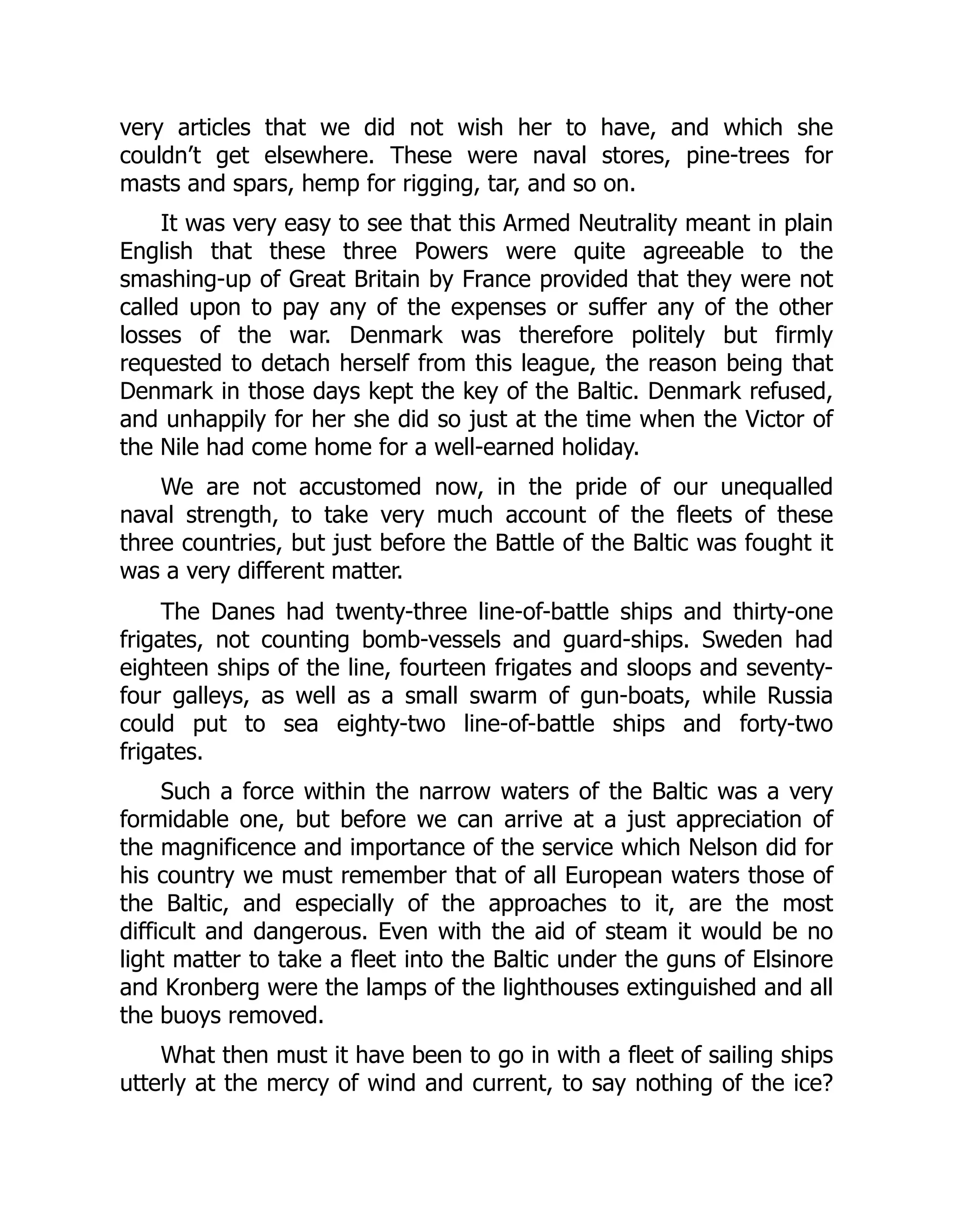 very articles that we did not wish her to have, and which she
couldn’t get elsewhere. These were naval stores, pine-trees for
masts and spars, hemp for rigging, tar, and so on.
It was very easy to see that this Armed Neutrality meant in plain
English that these three Powers were quite agreeable to the
smashing-up of Great Britain by France provided that they were not
called upon to pay any of the expenses or suffer any of the other
losses of the war. Denmark was therefore politely but firmly
requested to detach herself from this league, the reason being that
Denmark in those days kept the key of the Baltic. Denmark refused,
and unhappily for her she did so just at the time when the Victor of
the Nile had come home for a well-earned holiday.
We are not accustomed now, in the pride of our unequalled
naval strength, to take very much account of the fleets of these
three countries, but just before the Battle of the Baltic was fought it
was a very different matter.
The Danes had twenty-three line-of-battle ships and thirty-one
frigates, not counting bomb-vessels and guard-ships. Sweden had
eighteen ships of the line, fourteen frigates and sloops and seventy-
four galleys, as well as a small swarm of gun-boats, while Russia
could put to sea eighty-two line-of-battle ships and forty-two
frigates.
Such a force within the narrow waters of the Baltic was a very
formidable one, but before we can arrive at a just appreciation of
the magnificence and importance of the service which Nelson did for
his country we must remember that of all European waters those of
the Baltic, and especially of the approaches to it, are the most
difficult and dangerous. Even with the aid of steam it would be no
light matter to take a fleet into the Baltic under the guns of Elsinore
and Kronberg were the lamps of the lighthouses extinguished and all
the buoys removed.
What then must it have been to go in with a fleet of sailing ships
utterly at the mercy of wind and current, to say nothing of the ice?
 