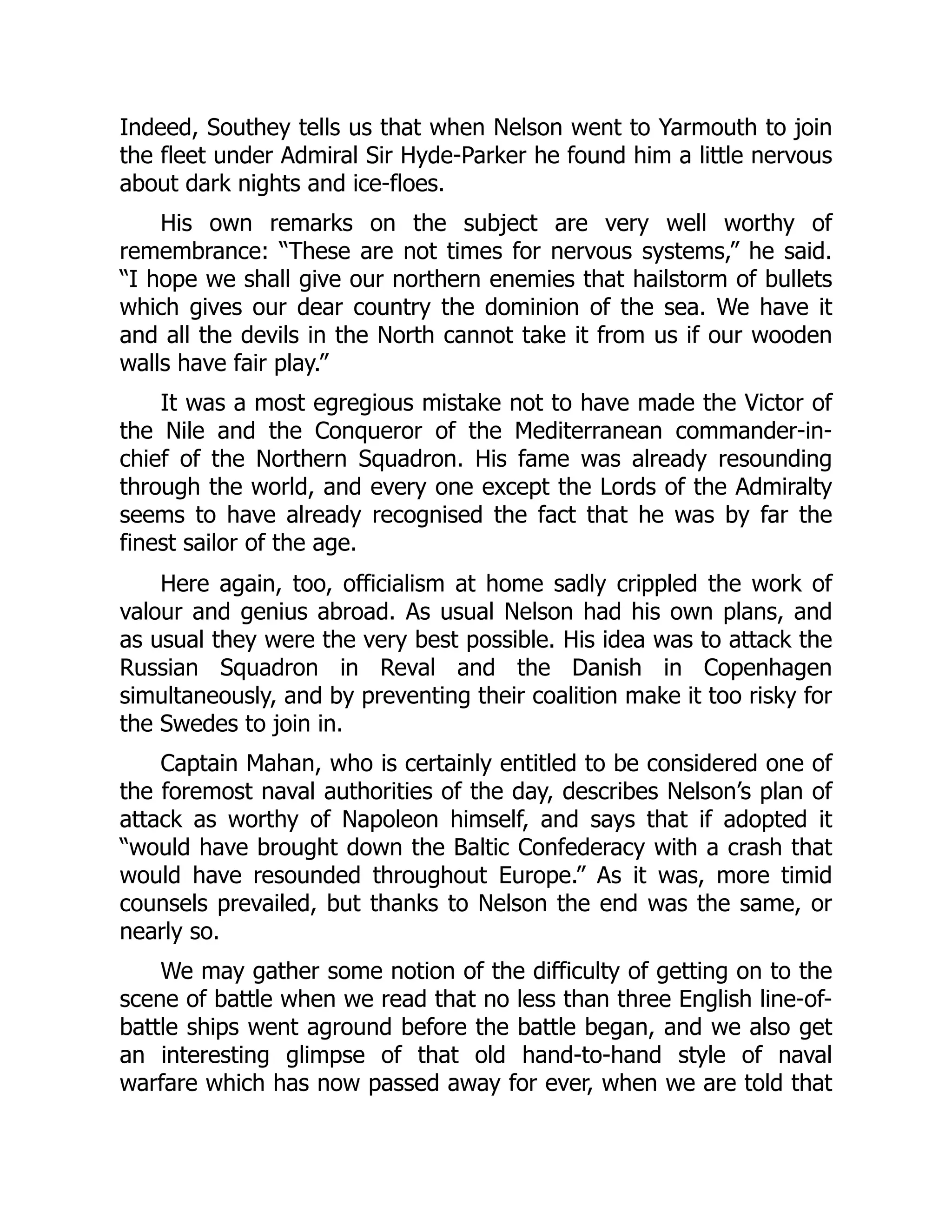 Indeed, Southey tells us that when Nelson went to Yarmouth to join
the fleet under Admiral Sir Hyde-Parker he found him a little nervous
about dark nights and ice-floes.
His own remarks on the subject are very well worthy of
remembrance: “These are not times for nervous systems,” he said.
“I hope we shall give our northern enemies that hailstorm of bullets
which gives our dear country the dominion of the sea. We have it
and all the devils in the North cannot take it from us if our wooden
walls have fair play.”
It was a most egregious mistake not to have made the Victor of
the Nile and the Conqueror of the Mediterranean commander-in-
chief of the Northern Squadron. His fame was already resounding
through the world, and every one except the Lords of the Admiralty
seems to have already recognised the fact that he was by far the
finest sailor of the age.
Here again, too, officialism at home sadly crippled the work of
valour and genius abroad. As usual Nelson had his own plans, and
as usual they were the very best possible. His idea was to attack the
Russian Squadron in Reval and the Danish in Copenhagen
simultaneously, and by preventing their coalition make it too risky for
the Swedes to join in.
Captain Mahan, who is certainly entitled to be considered one of
the foremost naval authorities of the day, describes Nelson’s plan of
attack as worthy of Napoleon himself, and says that if adopted it
“would have brought down the Baltic Confederacy with a crash that
would have resounded throughout Europe.” As it was, more timid
counsels prevailed, but thanks to Nelson the end was the same, or
nearly so.
We may gather some notion of the difficulty of getting on to the
scene of battle when we read that no less than three English line-of-
battle ships went aground before the battle began, and we also get
an interesting glimpse of that old hand-to-hand style of naval
warfare which has now passed away for ever, when we are told that
 