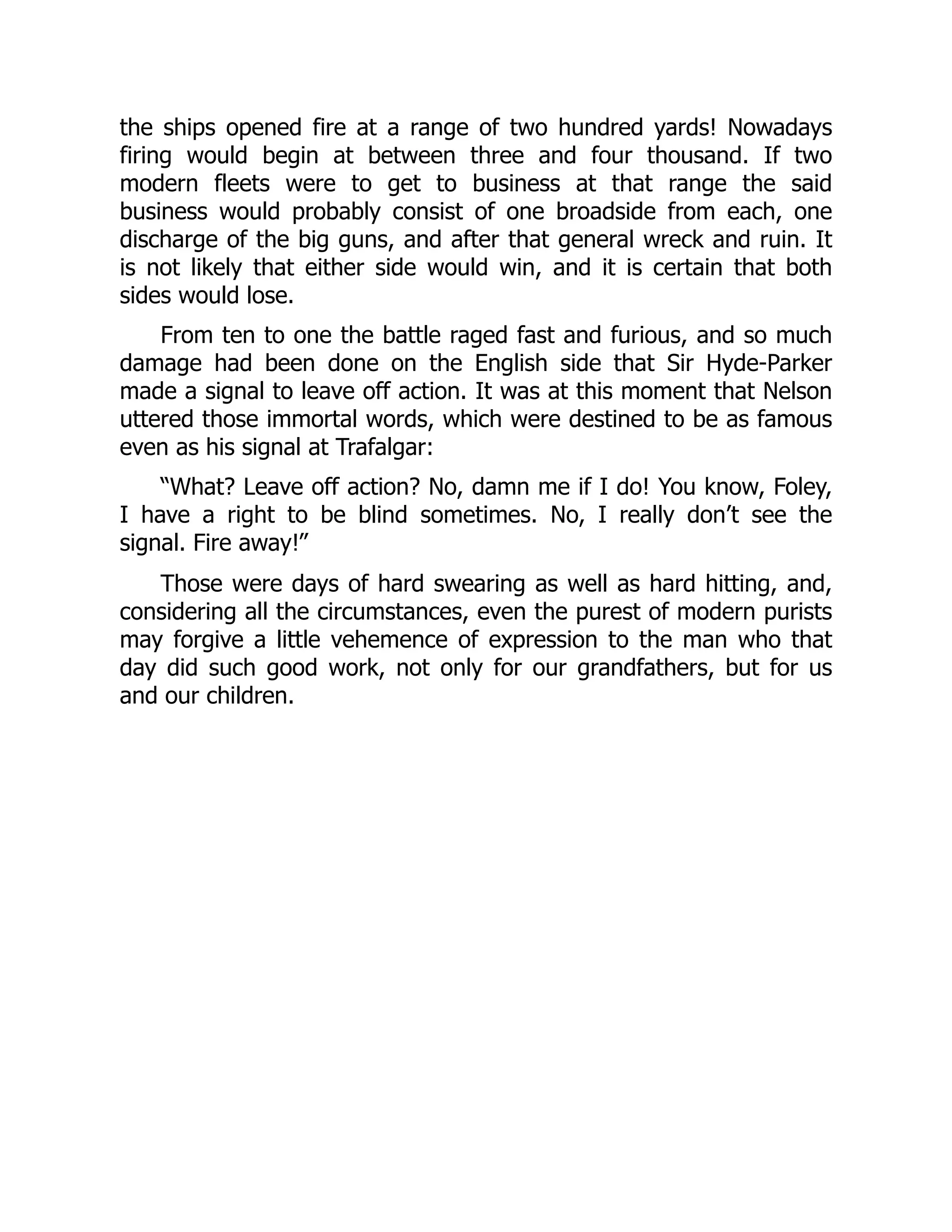 the ships opened fire at a range of two hundred yards! Nowadays
firing would begin at between three and four thousand. If two
modern fleets were to get to business at that range the said
business would probably consist of one broadside from each, one
discharge of the big guns, and after that general wreck and ruin. It
is not likely that either side would win, and it is certain that both
sides would lose.
From ten to one the battle raged fast and furious, and so much
damage had been done on the English side that Sir Hyde-Parker
made a signal to leave off action. It was at this moment that Nelson
uttered those immortal words, which were destined to be as famous
even as his signal at Trafalgar:
“What? Leave off action? No, damn me if I do! You know, Foley,
I have a right to be blind sometimes. No, I really don’t see the
signal. Fire away!”
Those were days of hard swearing as well as hard hitting, and,
considering all the circumstances, even the purest of modern purists
may forgive a little vehemence of expression to the man who that
day did such good work, not only for our grandfathers, but for us
and our children.
 
