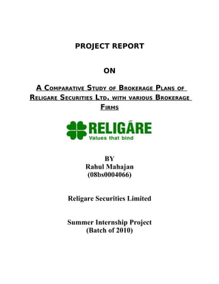 PROJECT REPORT


                      ON

 A COMPARATIVE STUDY OF BROKERAGE PLANS OF
RELIGARE SECURITIES LTD. WITH VARIOUS BROKERAGE
                     FIRMS




                     BY
                Rahul Mahajan
                (08bs0004066)


           Religare Securities Limited


           Summer Internship Project
               (Batch of 2010)
 