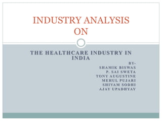 THE HEALTHCARE INDUSTRY IN
INDIA
B Y-
S H A M I K B I S WA S
P. S A I S W E TA
TO N Y A U G U S T I N E
M E H U L P U J A R I
S H I VA M S O D H I
A J AY U PA D H YAY
INDUSTRY ANALYSIS
ON
 