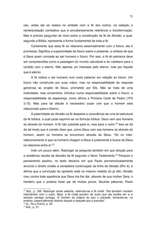 céu, antes ela se realiza no embate com a fé dos outros, na seleção e
reinterpretação combativa que é simultaneamente referência e transformação.
Mas é preciso perguntar de novo sobre a constituição da fé de Abraão, a qual,
segundo a Bíblia, representa a forma fundamental de toda a fé.
Certamente que essa fé se relaciona essencialmente com o futuro, ela é
promessa. Significa a superioridade do futuro sobre o presente, a certeza de que
é Deus quem concede ao ser humano o futuro. Por isso, a fé do patriarca deve
ser compreendida como a passagem do mundo calculável e do cotidiano para o
contato com o eterno. Não apenas um interesse pelo eterno, mas por Aquele
que é eterno.
A fé coloca o ser humano num outro patamar em relação ao futuro. Um
futuro não construído por suas mãos, mas na responsabilidade da resposta
generosa ao projeto de Deus, prometido por Ele. Não se trata de uma
inatividade, mas encaminha, introduz numa responsabilidade sobre o futuro: a
responsabilidade da esperança, como afirma a Primeira Carta de Pedro (1Pd
3,15). Mas para tal atitude é necessário ousar crer que o homem está
relacionado para o Eterno.
A paternidade de Abraão na fé desperta a consciência de uma lei estrutural
da fé bíblica, a qual pode exprimir-se na fórmula bíblica: Deus vem aos homens
só através do homem. A fé não subsiste para si, mas para o outro.28
Isso se dá
de tal modo que é correto dizer que, como Deus vem aos homens só através do
homem, assim os homens se encontram através de Deus. “Só no inter-
relacionamento é que os homens chegam a Deus e justamente a busca de Deus
os relaciona entre si”.29
Indo um pouco além, Ratzinger se pergunta também em que direção para
a existência resulta da decisão da fé segundo o Novo Testamento.30
Perquire o
pensamento paulino, no texto decisivo em que Paulo pormenorizadamente
anuncia o direito cristão à verdadeira continuação da linha de Abraão (Rm 4), e
afirma que a conclusão do apóstolo está na mesma medida do já dito: Abraão
creu contra toda aparência que Deus iria lhe dar, através de sua mulher Sara, o
herdeiro que o poderia fazer pai de muitos povos. Noutras palavras, Paulo
28
Ibid., p. 336. Ratzinger ainda salienta, referindo-se à fé cristã: “Ela também mantém
intercâmbio com o outro. Mais: a fé cristã provém de outro que ela acolhe em si e
sempre carrega consigo. O homem se origina do que o precede, tornando-se, no
entanto, essencialmente distinto daquilo e daquele que o precede”.
29
Id., Fé e Futuro, p. 29.
30
Ibid., p. 31.
71
PUC-Rio
-
Certificação
Digital
Nº
1111981/CA
 